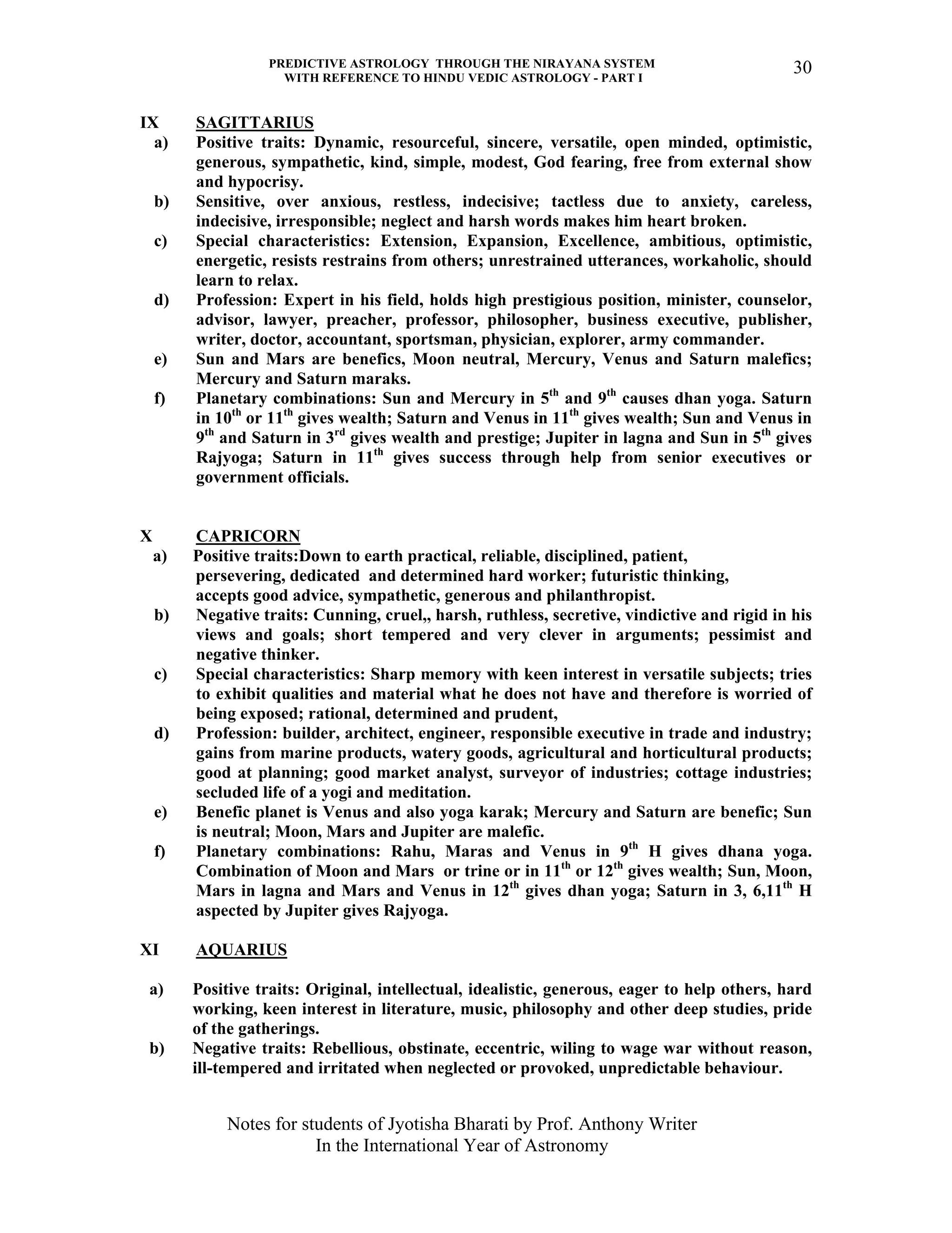 PREDICTIVE ASTROLOGY THROUGH THE NIRAYANA SYSTEM
WITH REFERENCE TO HINDU VEDIC ASTROLOGY - PART I
Notes for students of Jyotisha Bharati by Prof. Anthony Writer
In the International Year of Astronomy
30
IX SAGITTARIUS
a) Positive traits: Dynamic, resourceful, sincere, versatile, open minded, optimistic,
generous, sympathetic, kind, simple, modest, God fearing, free from external show
and hypocrisy.
b) Sensitive, over anxious, restless, indecisive; tactless due to anxiety, careless,
indecisive, irresponsible; neglect and harsh words makes him heart broken.
c) Special characteristics: Extension, Expansion, Excellence, ambitious, optimistic,
energetic, resists restrains from others; unrestrained utterances, workaholic, should
learn to relax.
d) Profession: Expert in his field, holds high prestigious position, minister, counselor,
advisor, lawyer, preacher, professor, philosopher, business executive, publisher,
writer, doctor, accountant, sportsman, physician, explorer, army commander.
e) Sun and Mars are benefics, Moon neutral, Mercury, Venus and Saturn malefics;
Mercury and Saturn maraks.
f) Planetary combinations: Sun and Mercury in 5th
and 9th
causes dhan yoga. Saturn
in 10th
or 11th
gives wealth; Saturn and Venus in 11th
gives wealth; Sun and Venus in
9th
and Saturn in 3rd
gives wealth and prestige; Jupiter in lagna and Sun in 5th
gives
Rajyoga; Saturn in 11th
gives success through help from senior executives or
government officials.
X CAPRICORN
a) Positive traits:Down to earth practical, reliable, disciplined, patient,
persevering, dedicated and determined hard worker; futuristic thinking,
accepts good advice, sympathetic, generous and philanthropist.
b) Negative traits: Cunning, cruel,, harsh, ruthless, secretive, vindictive and rigid in his
views and goals; short tempered and very clever in arguments; pessimist and
negative thinker.
c) Special characteristics: Sharp memory with keen interest in versatile subjects; tries
to exhibit qualities and material what he does not have and therefore is worried of
being exposed; rational, determined and prudent,
d) Profession: builder, architect, engineer, responsible executive in trade and industry;
gains from marine products, watery goods, agricultural and horticultural products;
good at planning; good market analyst, surveyor of industries; cottage industries;
secluded life of a yogi and meditation.
e) Benefic planet is Venus and also yoga karak; Mercury and Saturn are benefic; Sun
is neutral; Moon, Mars and Jupiter are malefic.
f) Planetary combinations: Rahu, Maras and Venus in 9th
H gives dhana yoga.
Combination of Moon and Mars or trine or in 11th
or 12th
gives wealth; Sun, Moon,
Mars in lagna and Mars and Venus in 12th
gives dhan yoga; Saturn in 3, 6,11th
H
aspected by Jupiter gives Rajyoga.
XI AQUARIUS
a) Positive traits: Original, intellectual, idealistic, generous, eager to help others, hard
working, keen interest in literature, music, philosophy and other deep studies, pride
of the gatherings.
b) Negative traits: Rebellious, obstinate, eccentric, wiling to wage war without reason,
ill-tempered and irritated when neglected or provoked, unpredictable behaviour.
 