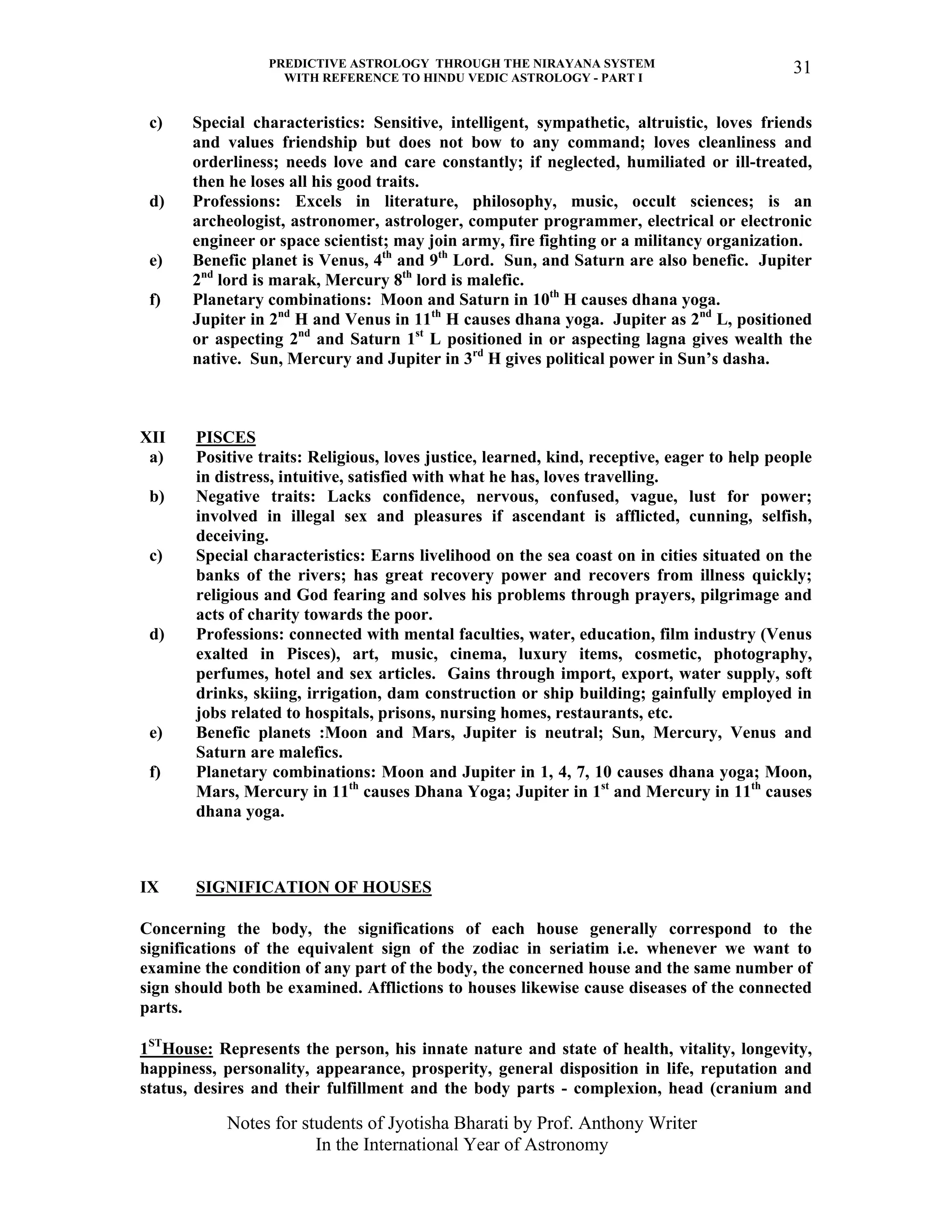 PREDICTIVE ASTROLOGY THROUGH THE NIRAYANA SYSTEM
WITH REFERENCE TO HINDU VEDIC ASTROLOGY - PART I
Notes for students of Jyotisha Bharati by Prof. Anthony Writer
In the International Year of Astronomy
31
c) Special characteristics: Sensitive, intelligent, sympathetic, altruistic, loves friends
and values friendship but does not bow to any command; loves cleanliness and
orderliness; needs love and care constantly; if neglected, humiliated or ill-treated,
then he loses all his good traits.
d) Professions: Excels in literature, philosophy, music, occult sciences; is an
archeologist, astronomer, astrologer, computer programmer, electrical or electronic
engineer or space scientist; may join army, fire fighting or a militancy organization.
e) Benefic planet is Venus, 4th
and 9th
Lord. Sun, and Saturn are also benefic. Jupiter
2nd
lord is marak, Mercury 8th
lord is malefic.
f) Planetary combinations: Moon and Saturn in 10th
H causes dhana yoga.
Jupiter in 2nd
H and Venus in 11th
H causes dhana yoga. Jupiter as 2nd
L, positioned
or aspecting 2nd
and Saturn 1st
L positioned in or aspecting lagna gives wealth the
native. Sun, Mercury and Jupiter in 3rd
H gives political power in Sun’s dasha.
XII PISCES
a) Positive traits: Religious, loves justice, learned, kind, receptive, eager to help people
in distress, intuitive, satisfied with what he has, loves travelling.
b) Negative traits: Lacks confidence, nervous, confused, vague, lust for power;
involved in illegal sex and pleasures if ascendant is afflicted, cunning, selfish,
deceiving.
c) Special characteristics: Earns livelihood on the sea coast on in cities situated on the
banks of the rivers; has great recovery power and recovers from illness quickly;
religious and God fearing and solves his problems through prayers, pilgrimage and
acts of charity towards the poor.
d) Professions: connected with mental faculties, water, education, film industry (Venus
exalted in Pisces), art, music, cinema, luxury items, cosmetic, photography,
perfumes, hotel and sex articles. Gains through import, export, water supply, soft
drinks, skiing, irrigation, dam construction or ship building; gainfully employed in
jobs related to hospitals, prisons, nursing homes, restaurants, etc.
e) Benefic planets :Moon and Mars, Jupiter is neutral; Sun, Mercury, Venus and
Saturn are malefics.
f) Planetary combinations: Moon and Jupiter in 1, 4, 7, 10 causes dhana yoga; Moon,
Mars, Mercury in 11th
causes Dhana Yoga; Jupiter in 1st
and Mercury in 11th
causes
dhana yoga.
IX SIGNIFICATION OF HOUSES
Concerning the body, the significations of each house generally correspond to the
significations of the equivalent sign of the zodiac in seriatim i.e. whenever we want to
examine the condition of any part of the body, the concerned house and the same number of
sign should both be examined. Afflictions to houses likewise cause diseases of the connected
parts.
1ST
House: Represents the person, his innate nature and state of health, vitality, longevity,
happiness, personality, appearance, prosperity, general disposition in life, reputation and
status, desires and their fulfillment and the body parts - complexion, head (cranium and
 