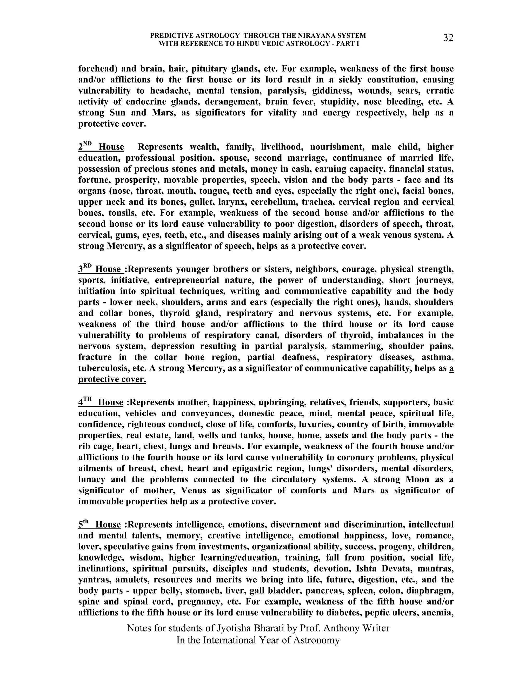 PREDICTIVE ASTROLOGY THROUGH THE NIRAYANA SYSTEM
WITH REFERENCE TO HINDU VEDIC ASTROLOGY - PART I
Notes for students of Jyotisha Bharati by Prof. Anthony Writer
In the International Year of Astronomy
32
forehead) and brain, hair, pituitary glands, etc. For example, weakness of the first house
and/or afflictions to the first house or its lord result in a sickly constitution, causing
vulnerability to headache, mental tension, paralysis, giddiness, wounds, scars, erratic
activity of endocrine glands, derangement, brain fever, stupidity, nose bleeding, etc. A
strong Sun and Mars, as significators for vitality and energy respectively, help as a
protective cover.
2ND
House Represents wealth, family, livelihood, nourishment, male child, higher
education, professional position, spouse, second marriage, continuance of married life,
possession of precious stones and metals, money in cash, earning capacity, financial status,
fortune, prosperity, movable properties, speech, vision and the body parts - face and its
organs (nose, throat, mouth, tongue, teeth and eyes, especially the right one), facial bones,
upper neck and its bones, gullet, larynx, cerebellum, trachea, cervical region and cervical
bones, tonsils, etc. For example, weakness of the second house and/or afflictions to the
second house or its lord cause vulnerability to poor digestion, disorders of speech, throat,
cervical, gums, eyes, teeth, etc., and diseases mainly arising out of a weak venous system. A
strong Mercury, as a significator of speech, helps as a protective cover.
3RD
House :Represents younger brothers or sisters, neighbors, courage, physical strength,
sports, initiative, entrepreneurial nature, the power of understanding, short journeys,
initiation into spiritual techniques, writing and communicative capability and the body
parts - lower neck, shoulders, arms and ears (especially the right ones), hands, shoulders
and collar bones, thyroid gland, respiratory and nervous systems, etc. For example,
weakness of the third house and/or afflictions to the third house or its lord cause
vulnerability to problems of respiratory canal, disorders of thyroid, imbalances in the
nervous system, depression resulting in partial paralysis, stammering, shoulder pains,
fracture in the collar bone region, partial deafness, respiratory diseases, asthma,
tuberculosis, etc. A strong Mercury, as a significator of communicative capability, helps as a
protective cover.
4TH
House :Represents mother, happiness, upbringing, relatives, friends, supporters, basic
education, vehicles and conveyances, domestic peace, mind, mental peace, spiritual life,
confidence, righteous conduct, close of life, comforts, luxuries, country of birth, immovable
properties, real estate, land, wells and tanks, house, home, assets and the body parts - the
rib cage, heart, chest, lungs and breasts. For example, weakness of the fourth house and/or
afflictions to the fourth house or its lord cause vulnerability to coronary problems, physical
ailments of breast, chest, heart and epigastric region, lungs' disorders, mental disorders,
lunacy and the problems connected to the circulatory systems. A strong Moon as a
significator of mother, Venus as significator of comforts and Mars as significator of
immovable properties help as a protective cover.
5th
House :Represents intelligence, emotions, discernment and discrimination, intellectual
and mental talents, memory, creative intelligence, emotional happiness, love, romance,
lover, speculative gains from investments, organizational ability, success, progeny, children,
knowledge, wisdom, higher learning/education, training, fall from position, social life,
inclinations, spiritual pursuits, disciples and students, devotion, Ishta Devata, mantras,
yantras, amulets, resources and merits we bring into life, future, digestion, etc., and the
body parts - upper belly, stomach, liver, gall bladder, pancreas, spleen, colon, diaphragm,
spine and spinal cord, pregnancy, etc. For example, weakness of the fifth house and/or
afflictions to the fifth house or its lord cause vulnerability to diabetes, peptic ulcers, anemia,
 