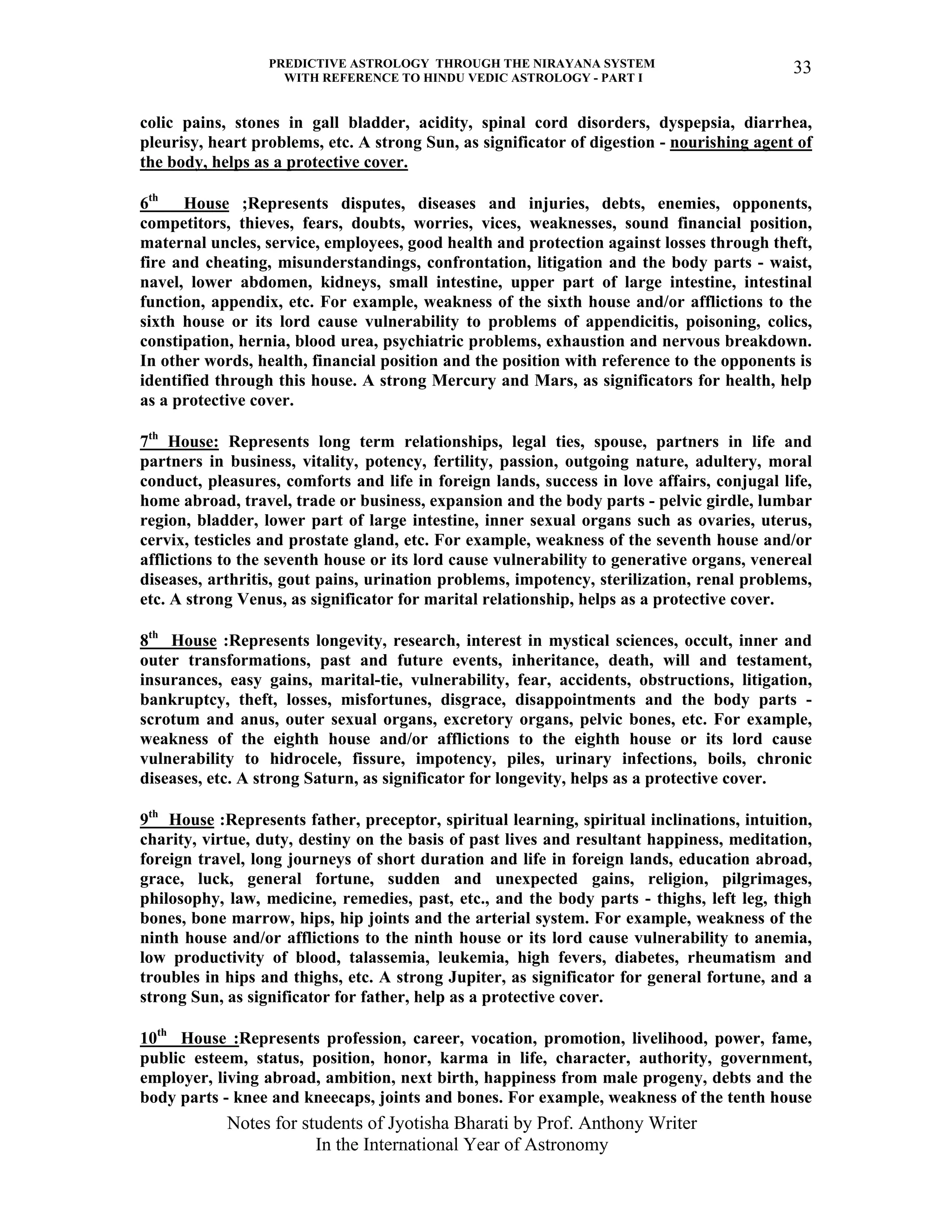 PREDICTIVE ASTROLOGY THROUGH THE NIRAYANA SYSTEM
WITH REFERENCE TO HINDU VEDIC ASTROLOGY - PART I
Notes for students of Jyotisha Bharati by Prof. Anthony Writer
In the International Year of Astronomy
33
colic pains, stones in gall bladder, acidity, spinal cord disorders, dyspepsia, diarrhea,
pleurisy, heart problems, etc. A strong Sun, as significator of digestion - nourishing agent of
the body, helps as a protective cover.
6th
House ;Represents disputes, diseases and injuries, debts, enemies, opponents,
competitors, thieves, fears, doubts, worries, vices, weaknesses, sound financial position,
maternal uncles, service, employees, good health and protection against losses through theft,
fire and cheating, misunderstandings, confrontation, litigation and the body parts - waist,
navel, lower abdomen, kidneys, small intestine, upper part of large intestine, intestinal
function, appendix, etc. For example, weakness of the sixth house and/or afflictions to the
sixth house or its lord cause vulnerability to problems of appendicitis, poisoning, colics,
constipation, hernia, blood urea, psychiatric problems, exhaustion and nervous breakdown.
In other words, health, financial position and the position with reference to the opponents is
identified through this house. A strong Mercury and Mars, as significators for health, help
as a protective cover.
7th
House: Represents long term relationships, legal ties, spouse, partners in life and
partners in business, vitality, potency, fertility, passion, outgoing nature, adultery, moral
conduct, pleasures, comforts and life in foreign lands, success in love affairs, conjugal life,
home abroad, travel, trade or business, expansion and the body parts - pelvic girdle, lumbar
region, bladder, lower part of large intestine, inner sexual organs such as ovaries, uterus,
cervix, testicles and prostate gland, etc. For example, weakness of the seventh house and/or
afflictions to the seventh house or its lord cause vulnerability to generative organs, venereal
diseases, arthritis, gout pains, urination problems, impotency, sterilization, renal problems,
etc. A strong Venus, as significator for marital relationship, helps as a protective cover.
8th
House :Represents longevity, research, interest in mystical sciences, occult, inner and
outer transformations, past and future events, inheritance, death, will and testament,
insurances, easy gains, marital-tie, vulnerability, fear, accidents, obstructions, litigation,
bankruptcy, theft, losses, misfortunes, disgrace, disappointments and the body parts -
scrotum and anus, outer sexual organs, excretory organs, pelvic bones, etc. For example,
weakness of the eighth house and/or afflictions to the eighth house or its lord cause
vulnerability to hidrocele, fissure, impotency, piles, urinary infections, boils, chronic
diseases, etc. A strong Saturn, as significator for longevity, helps as a protective cover.
9th
House :Represents father, preceptor, spiritual learning, spiritual inclinations, intuition,
charity, virtue, duty, destiny on the basis of past lives and resultant happiness, meditation,
foreign travel, long journeys of short duration and life in foreign lands, education abroad,
grace, luck, general fortune, sudden and unexpected gains, religion, pilgrimages,
philosophy, law, medicine, remedies, past, etc., and the body parts - thighs, left leg, thigh
bones, bone marrow, hips, hip joints and the arterial system. For example, weakness of the
ninth house and/or afflictions to the ninth house or its lord cause vulnerability to anemia,
low productivity of blood, talassemia, leukemia, high fevers, diabetes, rheumatism and
troubles in hips and thighs, etc. A strong Jupiter, as significator for general fortune, and a
strong Sun, as significator for father, help as a protective cover.
10th
House :Represents profession, career, vocation, promotion, livelihood, power, fame,
public esteem, status, position, honor, karma in life, character, authority, government,
employer, living abroad, ambition, next birth, happiness from male progeny, debts and the
body parts - knee and kneecaps, joints and bones. For example, weakness of the tenth house
 