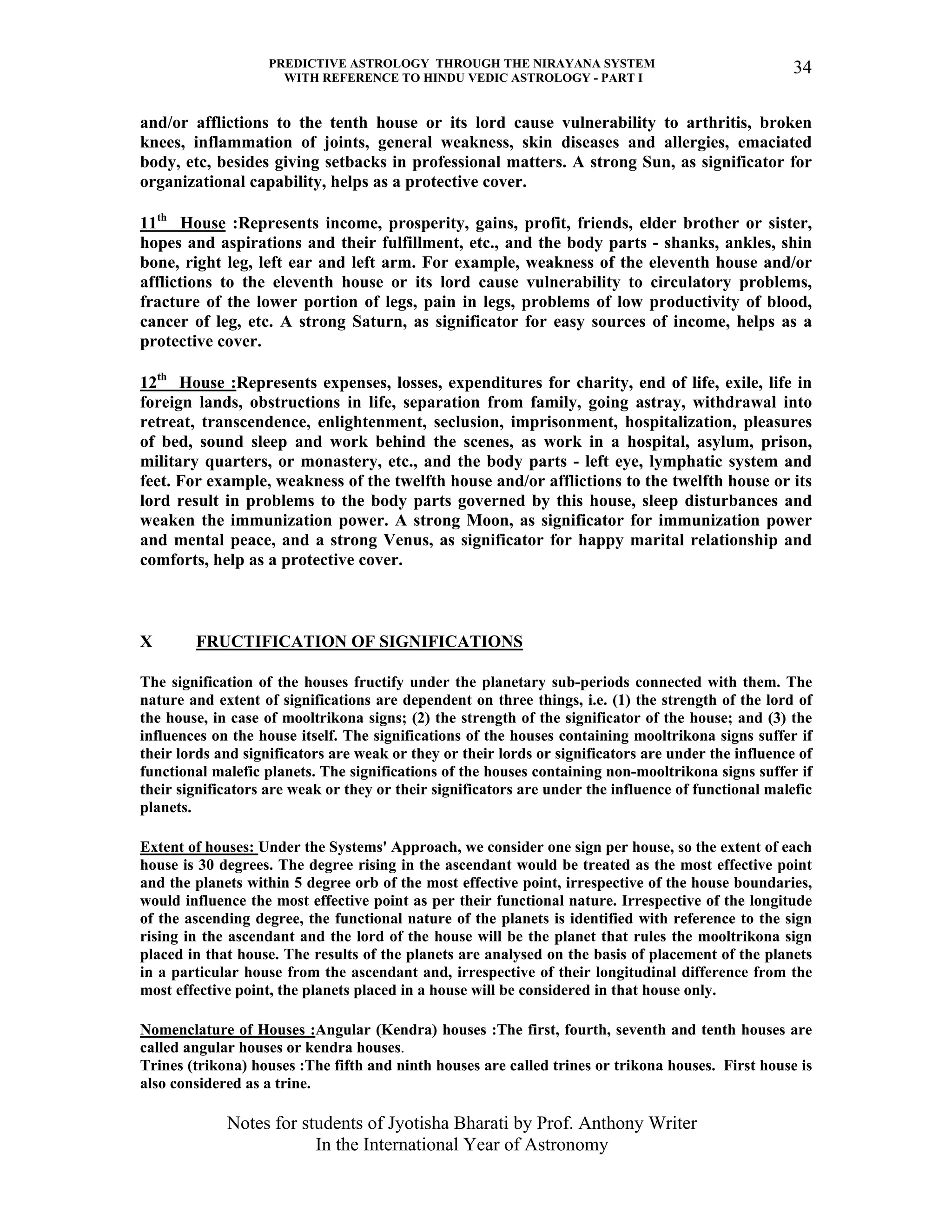 PREDICTIVE ASTROLOGY THROUGH THE NIRAYANA SYSTEM
WITH REFERENCE TO HINDU VEDIC ASTROLOGY - PART I
Notes for students of Jyotisha Bharati by Prof. Anthony Writer
In the International Year of Astronomy
34
and/or afflictions to the tenth house or its lord cause vulnerability to arthritis, broken
knees, inflammation of joints, general weakness, skin diseases and allergies, emaciated
body, etc, besides giving setbacks in professional matters. A strong Sun, as significator for
organizational capability, helps as a protective cover.
11th
House :Represents income, prosperity, gains, profit, friends, elder brother or sister,
hopes and aspirations and their fulfillment, etc., and the body parts - shanks, ankles, shin
bone, right leg, left ear and left arm. For example, weakness of the eleventh house and/or
afflictions to the eleventh house or its lord cause vulnerability to circulatory problems,
fracture of the lower portion of legs, pain in legs, problems of low productivity of blood,
cancer of leg, etc. A strong Saturn, as significator for easy sources of income, helps as a
protective cover.
12th
House :Represents expenses, losses, expenditures for charity, end of life, exile, life in
foreign lands, obstructions in life, separation from family, going astray, withdrawal into
retreat, transcendence, enlightenment, seclusion, imprisonment, hospitalization, pleasures
of bed, sound sleep and work behind the scenes, as work in a hospital, asylum, prison,
military quarters, or monastery, etc., and the body parts - left eye, lymphatic system and
feet. For example, weakness of the twelfth house and/or afflictions to the twelfth house or its
lord result in problems to the body parts governed by this house, sleep disturbances and
weaken the immunization power. A strong Moon, as significator for immunization power
and mental peace, and a strong Venus, as significator for happy marital relationship and
comforts, help as a protective cover.
X FRUCTIFICATION OF SIGNIFICATIONS
The signification of the houses fructify under the planetary sub-periods connected with them. The
nature and extent of significations are dependent on three things, i.e. (1) the strength of the lord of
the house, in case of mooltrikona signs; (2) the strength of the significator of the house; and (3) the
influences on the house itself. The significations of the houses containing mooltrikona signs suffer if
their lords and significators are weak or they or their lords or significators are under the influence of
functional malefic planets. The significations of the houses containing non-mooltrikona signs suffer if
their significators are weak or they or their significators are under the influence of functional malefic
planets.
Extent of houses: Under the Systems' Approach, we consider one sign per house, so the extent of each
house is 30 degrees. The degree rising in the ascendant would be treated as the most effective point
and the planets within 5 degree orb of the most effective point, irrespective of the house boundaries,
would influence the most effective point as per their functional nature. Irrespective of the longitude
of the ascending degree, the functional nature of the planets is identified with reference to the sign
rising in the ascendant and the lord of the house will be the planet that rules the mooltrikona sign
placed in that house. The results of the planets are analysed on the basis of placement of the planets
in a particular house from the ascendant and, irrespective of their longitudinal difference from the
most effective point, the planets placed in a house will be considered in that house only.
Nomenclature of Houses :Angular (Kendra) houses :The first, fourth, seventh and tenth houses are
called angular houses or kendra houses.
Trines (trikona) houses :The fifth and ninth houses are called trines or trikona houses. First house is
also considered as a trine.
 