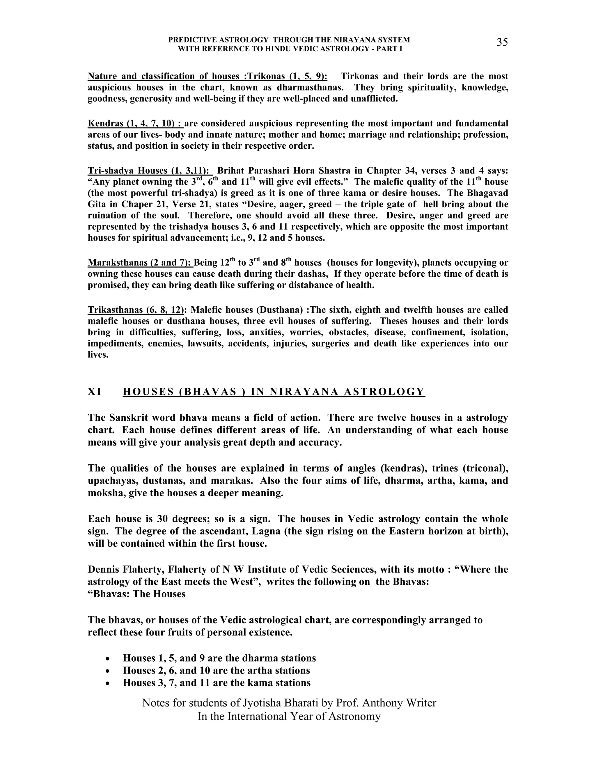 PREDICTIVE ASTROLOGY THROUGH THE NIRAYANA SYSTEM
WITH REFERENCE TO HINDU VEDIC ASTROLOGY - PART I
Notes for students of Jyotisha Bharati by Prof. Anthony Writer
In the International Year of Astronomy
35
Nature and classification of houses :Trikonas (1, 5, 9): Tirkonas and their lords are the most
auspicious houses in the chart, known as dharmasthanas. They bring spirituality, knowledge,
goodness, generosity and well-being if they are well-placed and unafflicted.
Kendras (1, 4, 7, 10) : are considered auspicious representing the most important and fundamental
areas of our lives- body and innate nature; mother and home; marriage and relationship; profession,
status, and position in society in their respective order.
Tri-shadya Houses (1, 3,11): Brihat Parashari Hora Shastra in Chapter 34, verses 3 and 4 says:
“Any planet owning the 3rd
, 6th
and 11th
will give evil effects.” The malefic quality of the 11th
house
(the most powerful tri-shadya) is greed as it is one of three kama or desire houses. The Bhagavad
Gita in Chaper 21, Verse 21, states “Desire, aager, greed – the triple gate of hell bring about the
ruination of the soul. Therefore, one should avoid all these three. Desire, anger and greed are
represented by the trishadya houses 3, 6 and 11 respectively, which are opposite the most important
houses for spiritual advancement; i.e., 9, 12 and 5 houses.
Maraksthanas (2 and 7): Being 12th
to 3rd
and 8th
houses (houses for longevity), planets occupying or
owning these houses can cause death during their dashas, If they operate before the time of death is
promised, they can bring death like suffering or distabance of health.
Trikasthanas (6, 8, 12): Malefic houses (Dusthana) :The sixth, eighth and twelfth houses are called
malefic houses or dusthana houses, three evil houses of suffering. Theses houses and their lords
bring in difficulties, suffering, loss, anxities, worries, obstacles, disease, confinement, isolation,
impediments, enemies, lawsuits, accidents, injuries, surgeries and death like experiences into our
lives.
XI HOUSES (BHAVAS ) IN NIRAYANA ASTROLOGY
The Sanskrit word bhava means a field of action. There are twelve houses in a astrology
chart. Each house defines different areas of life. An understanding of what each house
means will give your analysis great depth and accuracy.
The qualities of the houses are explained in terms of angles (kendras), trines (triconal),
upachayas, dustanas, and marakas. Also the four aims of life, dharma, artha, kama, and
moksha, give the houses a deeper meaning.
Each house is 30 degrees; so is a sign. The houses in Vedic astrology contain the whole
sign. The degree of the ascendant, Lagna (the sign rising on the Eastern horizon at birth),
will be contained within the first house.
Dennis Flaherty, Flaherty of N W Institute of Vedic Seciences, with its motto : “Where the
astrology of the East meets the West”, writes the following on the Bhavas:
“Bhavas: The Houses
The bhavas, or houses of the Vedic astrological chart, are correspondingly arranged to
reflect these four fruits of personal existence.
• Houses 1, 5, and 9 are the dharma stations
• Houses 2, 6, and 10 are the artha stations
• Houses 3, 7, and 11 are the kama stations
 