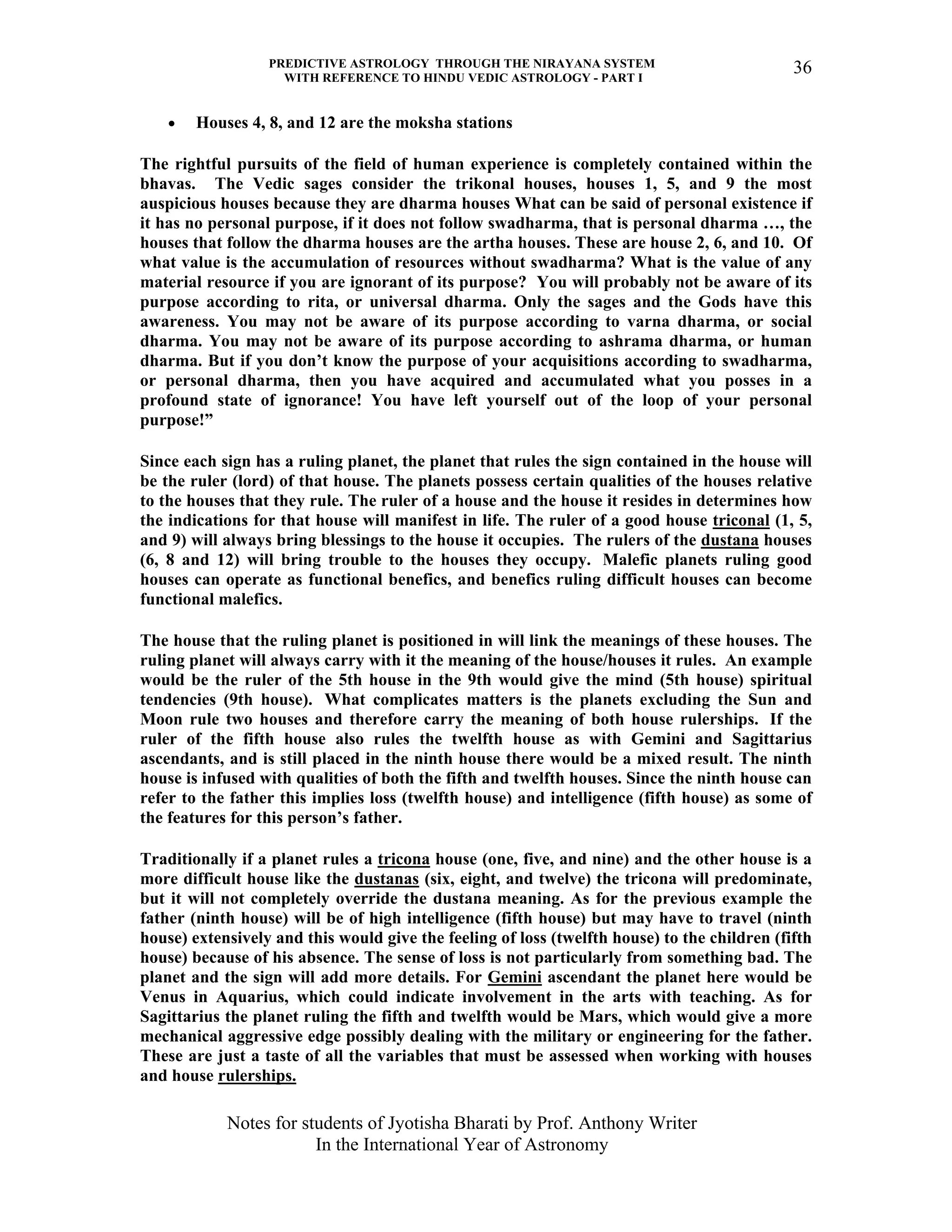 PREDICTIVE ASTROLOGY THROUGH THE NIRAYANA SYSTEM
WITH REFERENCE TO HINDU VEDIC ASTROLOGY - PART I
Notes for students of Jyotisha Bharati by Prof. Anthony Writer
In the International Year of Astronomy
36
• Houses 4, 8, and 12 are the moksha stations
The rightful pursuits of the field of human experience is completely contained within the
bhavas. The Vedic sages consider the trikonal houses, houses 1, 5, and 9 the most
auspicious houses because they are dharma houses What can be said of personal existence if
it has no personal purpose, if it does not follow swadharma, that is personal dharma …, the
houses that follow the dharma houses are the artha houses. These are house 2, 6, and 10. Of
what value is the accumulation of resources without swadharma? What is the value of any
material resource if you are ignorant of its purpose? You will probably not be aware of its
purpose according to rita, or universal dharma. Only the sages and the Gods have this
awareness. You may not be aware of its purpose according to varna dharma, or social
dharma. You may not be aware of its purpose according to ashrama dharma, or human
dharma. But if you don’t know the purpose of your acquisitions according to swadharma,
or personal dharma, then you have acquired and accumulated what you posses in a
profound state of ignorance! You have left yourself out of the loop of your personal
purpose!”
Since each sign has a ruling planet, the planet that rules the sign contained in the house will
be the ruler (lord) of that house. The planets possess certain qualities of the houses relative
to the houses that they rule. The ruler of a house and the house it resides in determines how
the indications for that house will manifest in life. The ruler of a good house triconal (1, 5,
and 9) will always bring blessings to the house it occupies. The rulers of the dustana houses
(6, 8 and 12) will bring trouble to the houses they occupy. Malefic planets ruling good
houses can operate as functional benefics, and benefics ruling difficult houses can become
functional malefics.
The house that the ruling planet is positioned in will link the meanings of these houses. The
ruling planet will always carry with it the meaning of the house/houses it rules. An example
would be the ruler of the 5th house in the 9th would give the mind (5th house) spiritual
tendencies (9th house). What complicates matters is the planets excluding the Sun and
Moon rule two houses and therefore carry the meaning of both house rulerships. If the
ruler of the fifth house also rules the twelfth house as with Gemini and Sagittarius
ascendants, and is still placed in the ninth house there would be a mixed result. The ninth
house is infused with qualities of both the fifth and twelfth houses. Since the ninth house can
refer to the father this implies loss (twelfth house) and intelligence (fifth house) as some of
the features for this person’s father.
Traditionally if a planet rules a tricona house (one, five, and nine) and the other house is a
more difficult house like the dustanas (six, eight, and twelve) the tricona will predominate,
but it will not completely override the dustana meaning. As for the previous example the
father (ninth house) will be of high intelligence (fifth house) but may have to travel (ninth
house) extensively and this would give the feeling of loss (twelfth house) to the children (fifth
house) because of his absence. The sense of loss is not particularly from something bad. The
planet and the sign will add more details. For Gemini ascendant the planet here would be
Venus in Aquarius, which could indicate involvement in the arts with teaching. As for
Sagittarius the planet ruling the fifth and twelfth would be Mars, which would give a more
mechanical aggressive edge possibly dealing with the military or engineering for the father.
These are just a taste of all the variables that must be assessed when working with houses
and house rulerships.
 