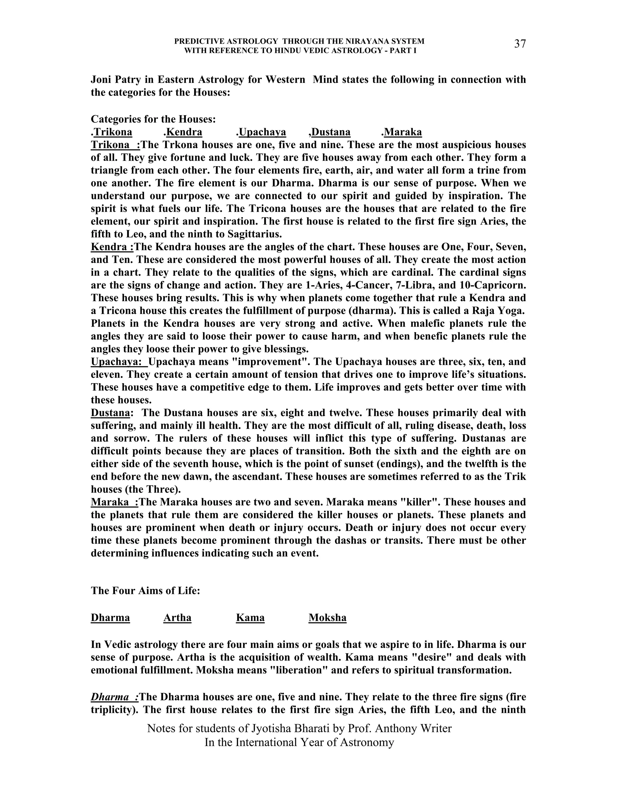 PREDICTIVE ASTROLOGY THROUGH THE NIRAYANA SYSTEM
WITH REFERENCE TO HINDU VEDIC ASTROLOGY - PART I
Notes for students of Jyotisha Bharati by Prof. Anthony Writer
In the International Year of Astronomy
37
Joni Patry in Eastern Astrology for Western Mind states the following in connection with
the categories for the Houses:
Categories for the Houses:
.Trikona .Kendra .Upachaya ,Dustana .Maraka
Trikona :The Trkona houses are one, five and nine. These are the most auspicious houses
of all. They give fortune and luck. They are five houses away from each other. They form a
triangle from each other. The four elements fire, earth, air, and water all form a trine from
one another. The fire element is our Dharma. Dharma is our sense of purpose. When we
understand our purpose, we are connected to our spirit and guided by inspiration. The
spirit is what fuels our life. The Tricona houses are the houses that are related to the fire
element, our spirit and inspiration. The first house is related to the first fire sign Aries, the
fifth to Leo, and the ninth to Sagittarius.
Kendra :The Kendra houses are the angles of the chart. These houses are One, Four, Seven,
and Ten. These are considered the most powerful houses of all. They create the most action
in a chart. They relate to the qualities of the signs, which are cardinal. The cardinal signs
are the signs of change and action. They are 1-Aries, 4-Cancer, 7-Libra, and 10-Capricorn.
These houses bring results. This is why when planets come together that rule a Kendra and
a Tricona house this creates the fulfillment of purpose (dharma). This is called a Raja Yoga.
Planets in the Kendra houses are very strong and active. When malefic planets rule the
angles they are said to loose their power to cause harm, and when benefic planets rule the
angles they loose their power to give blessings.
Upachaya: Upachaya means "improvement". The Upachaya houses are three, six, ten, and
eleven. They create a certain amount of tension that drives one to improve life’s situations.
These houses have a competitive edge to them. Life improves and gets better over time with
these houses.
Dustana: The Dustana houses are six, eight and twelve. These houses primarily deal with
suffering, and mainly ill health. They are the most difficult of all, ruling disease, death, loss
and sorrow. The rulers of these houses will inflict this type of suffering. Dustanas are
difficult points because they are places of transition. Both the sixth and the eighth are on
either side of the seventh house, which is the point of sunset (endings), and the twelfth is the
end before the new dawn, the ascendant. These houses are sometimes referred to as the Trik
houses (the Three).
Maraka :The Maraka houses are two and seven. Maraka means "killer". These houses and
the planets that rule them are considered the killer houses or planets. These planets and
houses are prominent when death or injury occurs. Death or injury does not occur every
time these planets become prominent through the dashas or transits. There must be other
determining influences indicating such an event.
The Four Aims of Life:
Dharma Artha Kama Moksha
In Vedic astrology there are four main aims or goals that we aspire to in life. Dharma is our
sense of purpose. Artha is the acquisition of wealth. Kama means "desire" and deals with
emotional fulfillment. Moksha means "liberation" and refers to spiritual transformation.
Dharma :The Dharma houses are one, five and nine. They relate to the three fire signs (fire
triplicity). The first house relates to the first fire sign Aries, the fifth Leo, and the ninth
 