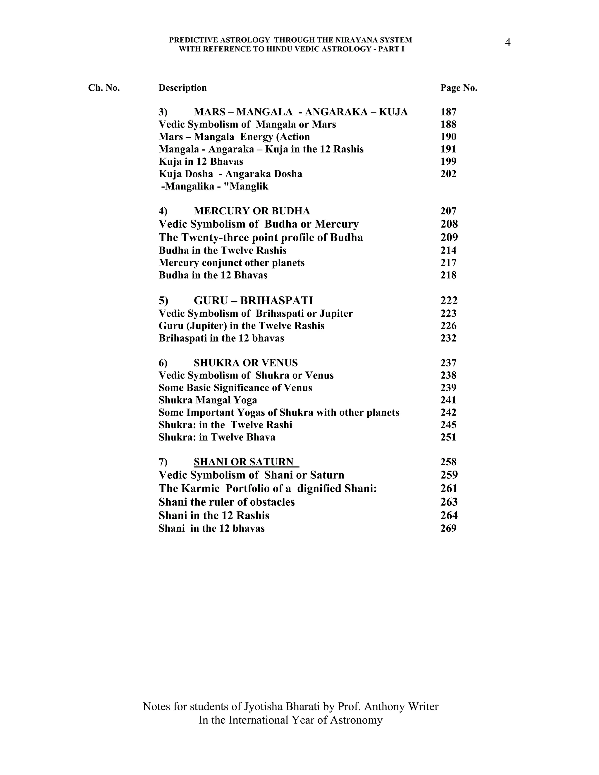 PREDICTIVE ASTROLOGY THROUGH THE NIRAYANA SYSTEM
WITH REFERENCE TO HINDU VEDIC ASTROLOGY - PART I
Notes for students of Jyotisha Bharati by Prof. Anthony Writer
In the International Year of Astronomy
4
Ch. No. Description Page No.
3) MARS – MANGALA - ANGARAKA – KUJA 187
Vedic Symbolism of Mangala or Mars 188
Mars – Mangala Energy (Action 190
Mangala - Angaraka – Kuja in the 12 Rashis 191
Kuja in 12 Bhavas 199
Kuja Dosha - Angaraka Dosha 202
-Mangalika - "Manglik
4) MERCURY OR BUDHA 207
Vedic Symbolism of Budha or Mercury 208
The Twenty-three point profile of Budha 209
Budha in the Twelve Rashis 214
Mercury conjunct other planets 217
Budha in the 12 Bhavas 218
5) GURU – BRIHASPATI 222
Vedic Symbolism of Brihaspati or Jupiter 223
Guru (Jupiter) in the Twelve Rashis 226
Brihaspati in the 12 bhavas 232
6) SHUKRA OR VENUS 237
Vedic Symbolism of Shukra or Venus 238
Some Basic Significance of Venus 239
Shukra Mangal Yoga 241
Some Important Yogas of Shukra with other planets 242
Shukra: in the Twelve Rashi 245
Shukra: in Twelve Bhava 251
7) SHANI OR SATURN 258
Vedic Symbolism of Shani or Saturn 259
The Karmic Portfolio of a dignified Shani: 261
Shani the ruler of obstacles 263
Shani in the 12 Rashis 264
Shani in the 12 bhavas 269
 