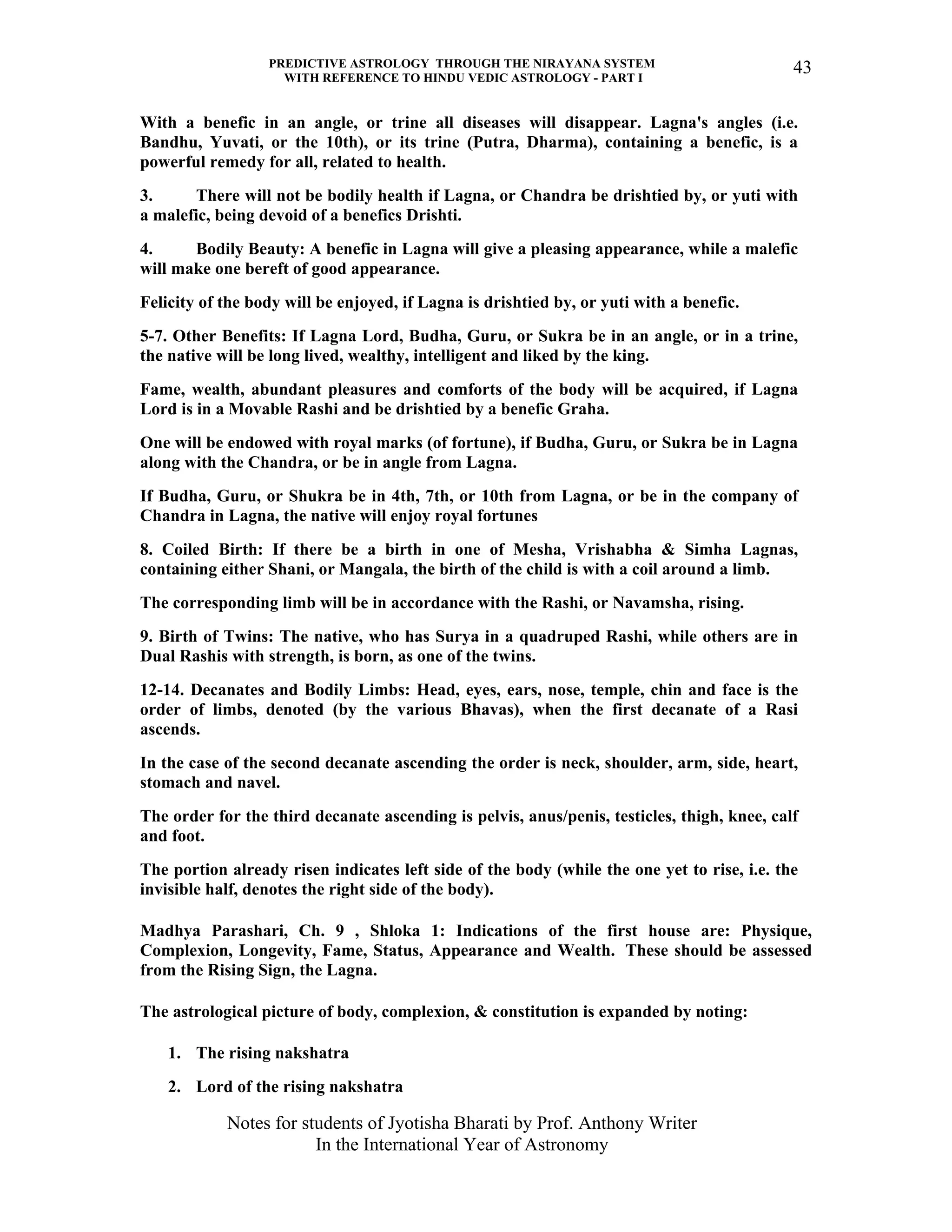 PREDICTIVE ASTROLOGY THROUGH THE NIRAYANA SYSTEM
WITH REFERENCE TO HINDU VEDIC ASTROLOGY - PART I
Notes for students of Jyotisha Bharati by Prof. Anthony Writer
In the International Year of Astronomy
43
With a benefic in an angle, or trine all diseases will disappear. Lagna's angles (i.e.
Bandhu, Yuvati, or the 10th), or its trine (Putra, Dharma), containing a benefic, is a
powerful remedy for all, related to health.
3. There will not be bodily health if Lagna, or Chandra be drishtied by, or yuti with
a malefic, being devoid of a benefics Drishti.
4. Bodily Beauty: A benefic in Lagna will give a pleasing appearance, while a malefic
will make one bereft of good appearance.
Felicity of the body will be enjoyed, if Lagna is drishtied by, or yuti with a benefic.
5-7. Other Benefits: If Lagna Lord, Budha, Guru, or Sukra be in an angle, or in a trine,
the native will be long lived, wealthy, intelligent and liked by the king.
Fame, wealth, abundant pleasures and comforts of the body will be acquired, if Lagna
Lord is in a Movable Rashi and be drishtied by a benefic Graha.
One will be endowed with royal marks (of fortune), if Budha, Guru, or Sukra be in Lagna
along with the Chandra, or be in angle from Lagna.
If Budha, Guru, or Shukra be in 4th, 7th, or 10th from Lagna, or be in the company of
Chandra in Lagna, the native will enjoy royal fortunes
8. Coiled Birth: If there be a birth in one of Mesha, Vrishabha & Simha Lagnas,
containing either Shani, or Mangala, the birth of the child is with a coil around a limb.
The corresponding limb will be in accordance with the Rashi, or Navamsha, rising.
9. Birth of Twins: The native, who has Surya in a quadruped Rashi, while others are in
Dual Rashis with strength, is born, as one of the twins.
12-14. Decanates and Bodily Limbs: Head, eyes, ears, nose, temple, chin and face is the
order of limbs, denoted (by the various Bhavas), when the first decanate of a Rasi
ascends.
In the case of the second decanate ascending the order is neck, shoulder, arm, side, heart,
stomach and navel.
The order for the third decanate ascending is pelvis, anus/penis, testicles, thigh, knee, calf
and foot.
The portion already risen indicates left side of the body (while the one yet to rise, i.e. the
invisible half, denotes the right side of the body).
Madhya Parashari, Ch. 9 , Shloka 1: Indications of the first house are: Physique,
Complexion, Longevity, Fame, Status, Appearance and Wealth. These should be assessed
from the Rising Sign, the Lagna.
The astrological picture of body, complexion, & constitution is expanded by noting:
1. The rising nakshatra
2. Lord of the rising nakshatra
 