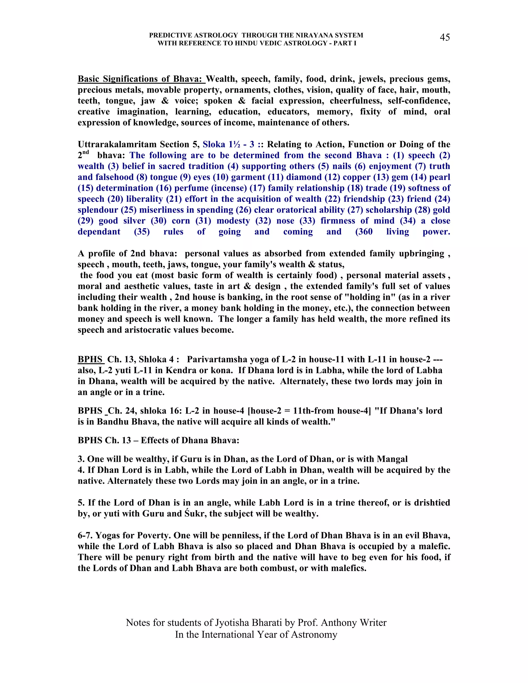 PREDICTIVE ASTROLOGY THROUGH THE NIRAYANA SYSTEM
WITH REFERENCE TO HINDU VEDIC ASTROLOGY - PART I
Notes for students of Jyotisha Bharati by Prof. Anthony Writer
In the International Year of Astronomy
45
Basic Significations of Bhava: Wealth, speech, family, food, drink, jewels, precious gems,
precious metals, movable property, ornaments, clothes, vision, quality of face, hair, mouth,
teeth, tongue, jaw & voice; spoken & facial expression, cheerfulness, self-confidence,
creative imagination, learning, education, educators, memory, fixity of mind, oral
expression of knowledge, sources of income, maintenance of others.
Uttrarakalamritam Section 5, Sloka 1½ - 3 :: Relating to Action, Function or Doing of the
2nd
bhava: The following are to be determined from the second Bhava : (1) speech (2)
wealth (3) belief in sacred tradition (4) supporting others (5) nails (6) enjoyment (7) truth
and falsehood (8) tongue (9) eyes (10) garment (11) diamond (12) copper (13) gem (14) pearl
(15) determination (16) perfume (incense) (17) family relationship (18) trade (19) softness of
speech (20) liberality (21) effort in the acquisition of wealth (22) friendship (23) friend (24)
splendour (25) miserliness in spending (26) clear oratorical ability (27) scholarship (28) gold
(29) good silver (30) corn (31) modesty (32) nose (33) firmness of mind (34) a close
dependant (35) rules of going and coming and (360 living power.
A profile of 2nd bhava: personal values as absorbed from extended family upbringing ,
speech , mouth, teeth, jaws, tongue, your family's wealth & status,
the food you eat (most basic form of wealth is certainly food) , personal material assets ,
moral and aesthetic values, taste in art & design , the extended family's full set of values
including their wealth , 2nd house is banking, in the root sense of "holding in" (as in a river
bank holding in the river, a money bank holding in the money, etc.), the connection between
money and speech is well known. The longer a family has held wealth, the more refined its
speech and aristocratic values become.
BPHS Ch. 13, Shloka 4 : Parivartamsha yoga of L-2 in house-11 with L-11 in house-2 ---
also, L-2 yuti L-11 in Kendra or kona. If Dhana lord is in Labha, while the lord of Labha
in Dhana, wealth will be acquired by the native. Alternately, these two lords may join in
an angle or in a trine.
BPHS Ch. 24, shloka 16: L-2 in house-4 [house-2 = 11th-from house-4] "If Dhana's lord
is in Bandhu Bhava, the native will acquire all kinds of wealth."
BPHS Ch. 13 – Effects of Dhana Bhava:
3. One will be wealthy, if Guru is in Dhan, as the Lord of Dhan, or is with Mangal
4. If Dhan Lord is in Labh, while the Lord of Labh in Dhan, wealth will be acquired by the
native. Alternately these two Lords may join in an angle, or in a trine.
5. If the Lord of Dhan is in an angle, while Labh Lord is in a trine thereof, or is drishtied
by, or yuti with Guru and Śukr, the subject will be wealthy.
6-7. Yogas for Poverty. One will be penniless, if the Lord of Dhan Bhava is in an evil Bhava,
while the Lord of Labh Bhava is also so placed and Dhan Bhava is occupied by a malefic.
There will be penury right from birth and the native will have to beg even for his food, if
the Lords of Dhan and Labh Bhava are both combust, or with malefics.
 