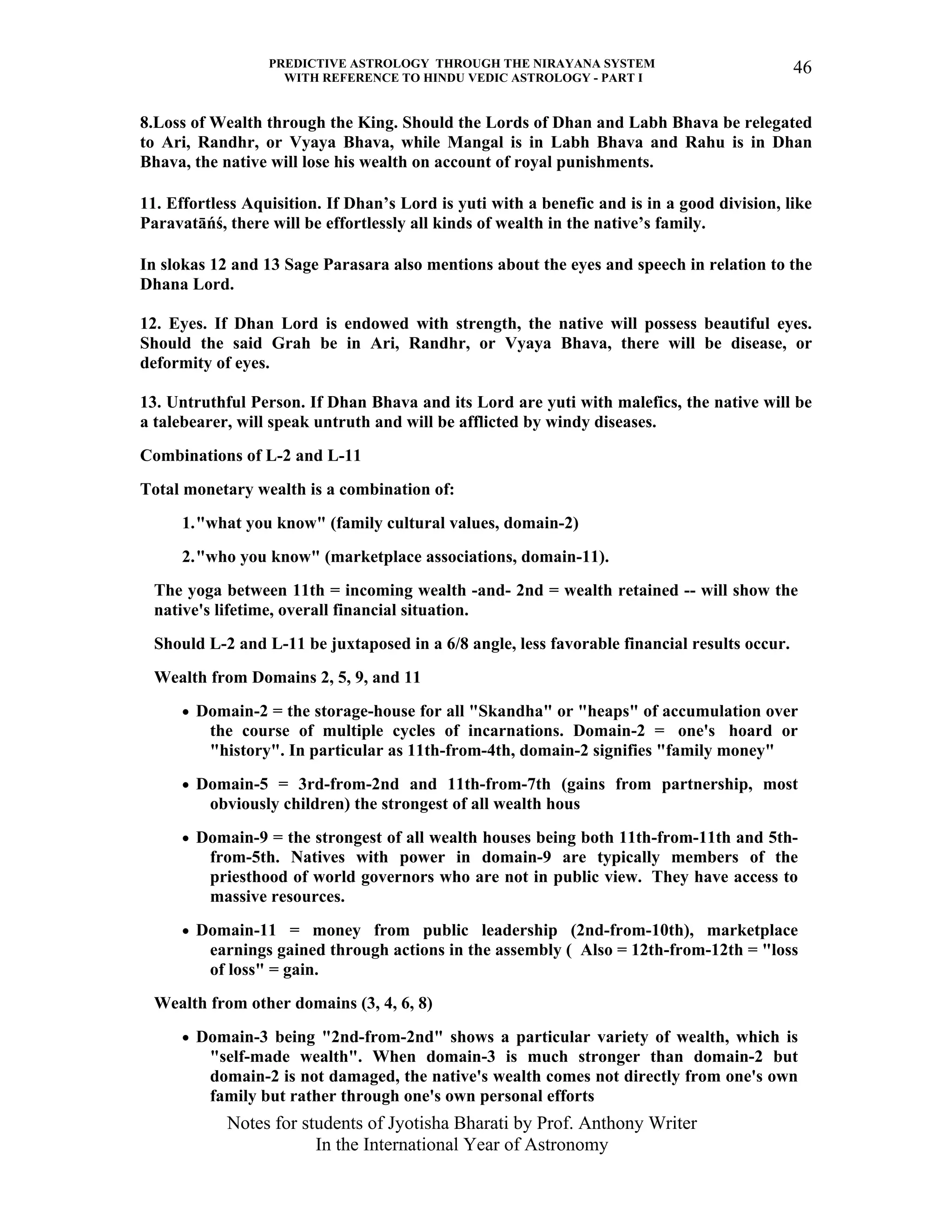 PREDICTIVE ASTROLOGY THROUGH THE NIRAYANA SYSTEM
WITH REFERENCE TO HINDU VEDIC ASTROLOGY - PART I
Notes for students of Jyotisha Bharati by Prof. Anthony Writer
In the International Year of Astronomy
46
8.Loss of Wealth through the King. Should the Lords of Dhan and Labh Bhava be relegated
to Ari, Randhr, or Vyaya Bhava, while Mangal is in Labh Bhava and Rahu is in Dhan
Bhava, the native will lose his wealth on account of royal punishments.
11. Effortless Aquisition. If Dhan’s Lord is yuti with a benefic and is in a good division, like
Paravatāńś, there will be effortlessly all kinds of wealth in the native’s family.
In slokas 12 and 13 Sage Parasara also mentions about the eyes and speech in relation to the
Dhana Lord.
12. Eyes. If Dhan Lord is endowed with strength, the native will possess beautiful eyes.
Should the said Grah be in Ari, Randhr, or Vyaya Bhava, there will be disease, or
deformity of eyes.
13. Untruthful Person. If Dhan Bhava and its Lord are yuti with malefics, the native will be
a talebearer, will speak untruth and will be afflicted by windy diseases.
Combinations of L-2 and L-11
Total monetary wealth is a combination of:
1."what you know" (family cultural values, domain-2)
2."who you know" (marketplace associations, domain-11).
The yoga between 11th = incoming wealth -and- 2nd = wealth retained -- will show the
native's lifetime, overall financial situation.
Should L-2 and L-11 be juxtaposed in a 6/8 angle, less favorable financial results occur.
Wealth from Domains 2, 5, 9, and 11
• Domain-2 = the storage-house for all "Skandha" or "heaps" of accumulation over
the course of multiple cycles of incarnations. Domain-2 = one's hoard or
"history". In particular as 11th-from-4th, domain-2 signifies "family money"
• Domain-5 = 3rd-from-2nd and 11th-from-7th (gains from partnership, most
obviously children) the strongest of all wealth hous
• Domain-9 = the strongest of all wealth houses being both 11th-from-11th and 5th-
from-5th. Natives with power in domain-9 are typically members of the
priesthood of world governors who are not in public view. They have access to
massive resources.
• Domain-11 = money from public leadership (2nd-from-10th), marketplace
earnings gained through actions in the assembly ( Also = 12th-from-12th = "loss
of loss" = gain.
Wealth from other domains (3, 4, 6, 8)
• Domain-3 being "2nd-from-2nd" shows a particular variety of wealth, which is
"self-made wealth". When domain-3 is much stronger than domain-2 but
domain-2 is not damaged, the native's wealth comes not directly from one's own
family but rather through one's own personal efforts
 