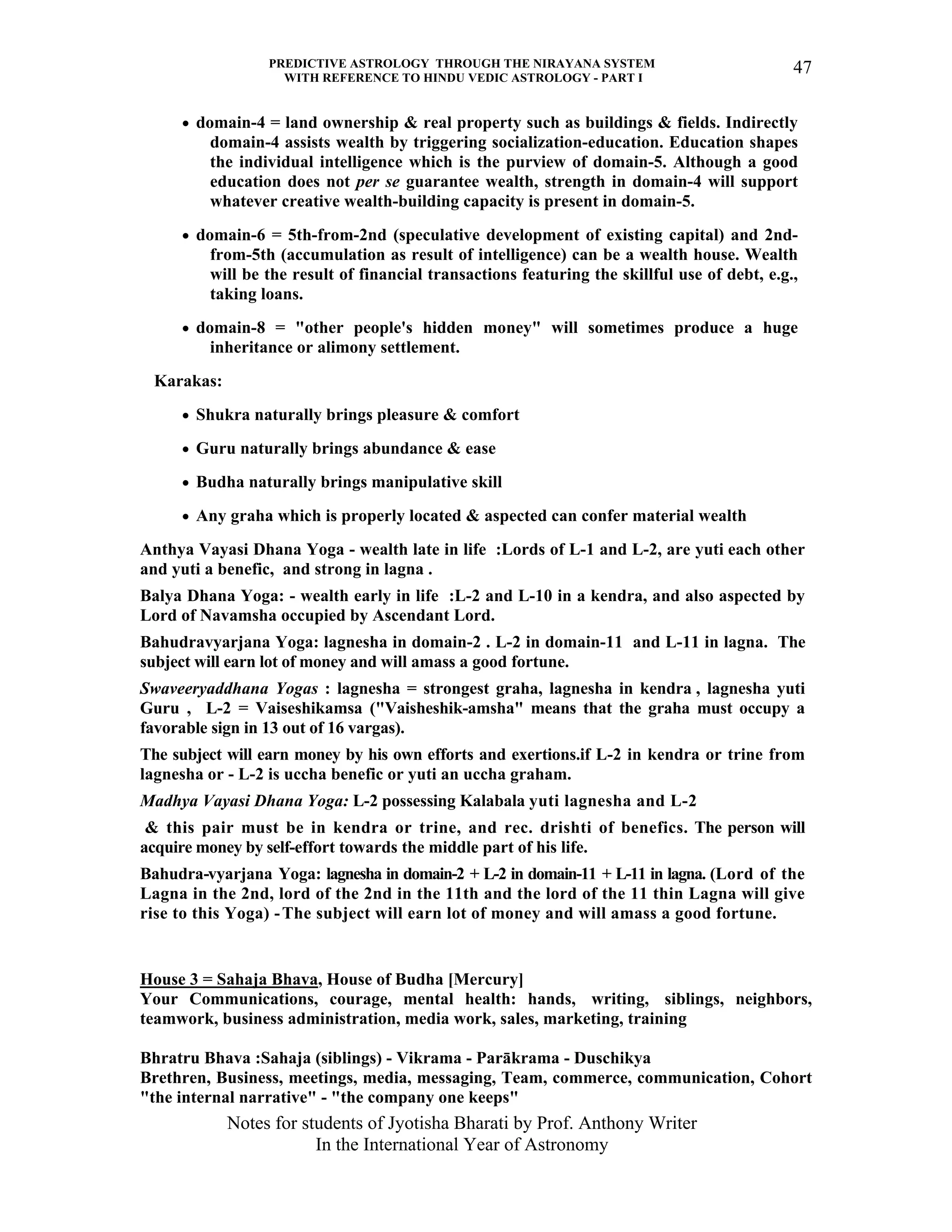 PREDICTIVE ASTROLOGY THROUGH THE NIRAYANA SYSTEM
WITH REFERENCE TO HINDU VEDIC ASTROLOGY - PART I
Notes for students of Jyotisha Bharati by Prof. Anthony Writer
In the International Year of Astronomy
47
• domain-4 = land ownership & real property such as buildings & fields. Indirectly
domain-4 assists wealth by triggering socialization-education. Education shapes
the individual intelligence which is the purview of domain-5. Although a good
education does not per se guarantee wealth, strength in domain-4 will support
whatever creative wealth-building capacity is present in domain-5.
• domain-6 = 5th-from-2nd (speculative development of existing capital) and 2nd-
from-5th (accumulation as result of intelligence) can be a wealth house. Wealth
will be the result of financial transactions featuring the skillful use of debt, e.g.,
taking loans.
• domain-8 = "other people's hidden money" will sometimes produce a huge
inheritance or alimony settlement.
Karakas:
• Shukra naturally brings pleasure & comfort
• Guru naturally brings abundance & ease
• Budha naturally brings manipulative skill
• Any graha which is properly located & aspected can confer material wealth
Anthya Vayasi Dhana Yoga - wealth late in life :Lords of L-1 and L-2, are yuti each other
and yuti a benefic, and strong in lagna .
Balya Dhana Yoga: - wealth early in life :L-2 and L-10 in a kendra, and also aspected by
Lord of Navamsha occupied by Ascendant Lord.
Bahudravyarjana Yoga: lagnesha in domain-2 . L-2 in domain-11 and L-11 in lagna. The
subject will earn lot of money and will amass a good fortune.
Swaveeryaddhana Yogas : lagnesha = strongest graha, lagnesha in kendra , lagnesha yuti
Guru , L-2 = Vaiseshikamsa ("Vaisheshik-amsha" means that the graha must occupy a
favorable sign in 13 out of 16 vargas).
The subject will earn money by his own efforts and exertions.if L-2 in kendra or trine from
lagnesha or - L-2 is uccha benefic or yuti an uccha graham.
Madhya Vayasi Dhana Yoga: L-2 possessing Kalabala yuti lagnesha and L-2
& this pair must be in kendra or trine, and rec. drishti of benefics. The person will
acquire money by self-effort towards the middle part of his life.
Bahudra-vyarjana Yoga: lagnesha in domain-2 + L-2 in domain-11 + L-11 in lagna. (Lord of the
Lagna in the 2nd, lord of the 2nd in the 11th and the lord of the 11 thin Lagna will give
rise to this Yoga) -The subject will earn lot of money and will amass a good fortune.
House 3 = Sahaja Bhava, House of Budha [Mercury]
Your Communications, courage, mental health: hands, writing, siblings, neighbors,
teamwork, business administration, media work, sales, marketing, training
Bhratru Bhava :Sahaja (siblings) - Vikrama - Parākrama - Duschikya
Brethren, Business, meetings, media, messaging, Team, commerce, communication, Cohort
"the internal narrative" - "the company one keeps"
 