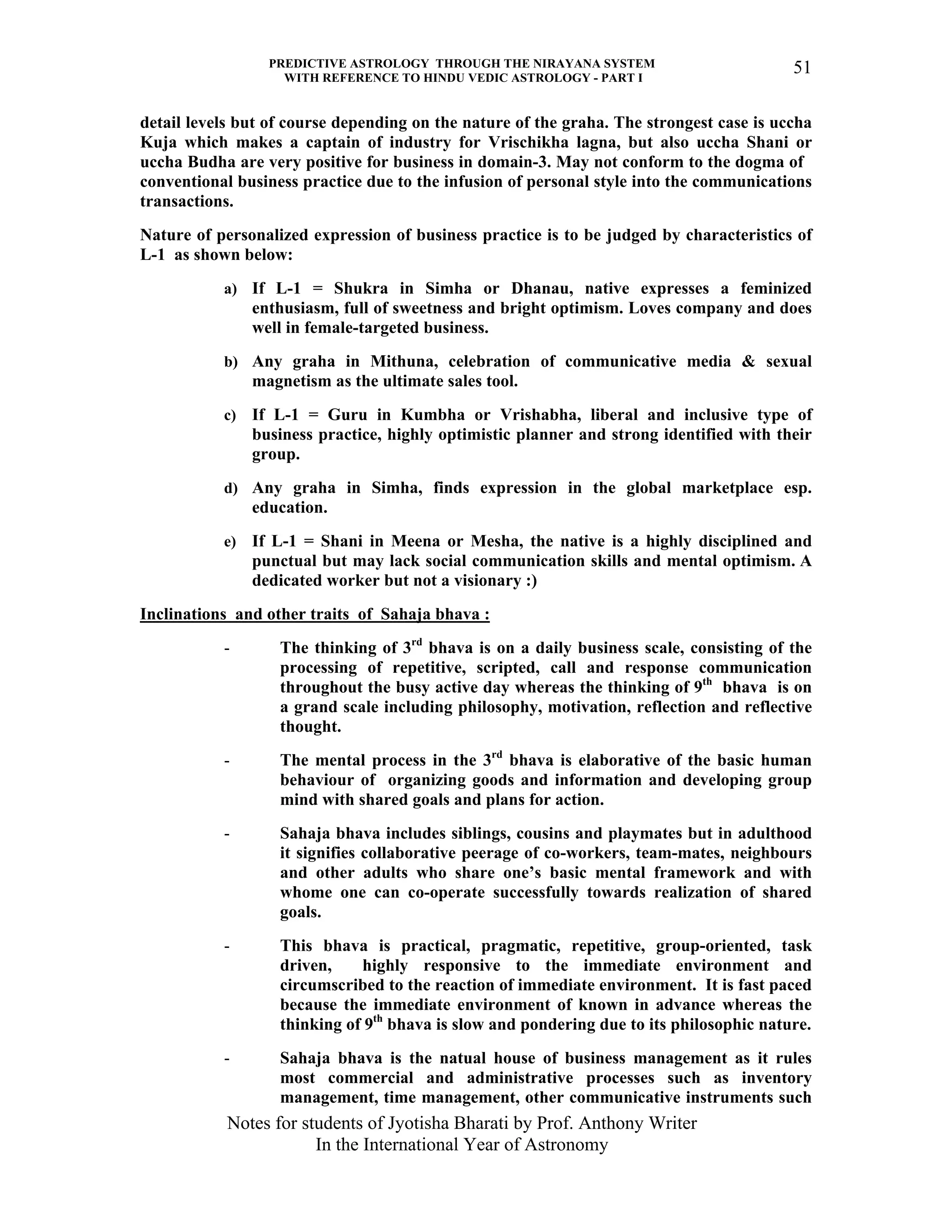 PREDICTIVE ASTROLOGY THROUGH THE NIRAYANA SYSTEM
WITH REFERENCE TO HINDU VEDIC ASTROLOGY - PART I
Notes for students of Jyotisha Bharati by Prof. Anthony Writer
In the International Year of Astronomy
51
detail levels but of course depending on the nature of the graha. The strongest case is uccha
Kuja which makes a captain of industry for Vrischikha lagna, but also uccha Shani or
uccha Budha are very positive for business in domain-3. May not conform to the dogma of
conventional business practice due to the infusion of personal style into the communications
transactions.
Nature of personalized expression of business practice is to be judged by characteristics of
L-1 as shown below:
a) If L-1 = Shukra in Simha or Dhanau, native expresses a feminized
enthusiasm, full of sweetness and bright optimism. Loves company and does
well in female-targeted business.
b) Any graha in Mithuna, celebration of communicative media & sexual
magnetism as the ultimate sales tool.
c) If L-1 = Guru in Kumbha or Vrishabha, liberal and inclusive type of
business practice, highly optimistic planner and strong identified with their
group.
d) Any graha in Simha, finds expression in the global marketplace esp.
education.
e) If L-1 = Shani in Meena or Mesha, the native is a highly disciplined and
punctual but may lack social communication skills and mental optimism. A
dedicated worker but not a visionary :)
Inclinations and other traits of Sahaja bhava :
- The thinking of 3rd
bhava is on a daily business scale, consisting of the
processing of repetitive, scripted, call and response communication
throughout the busy active day whereas the thinking of 9th
bhava is on
a grand scale including philosophy, motivation, reflection and reflective
thought.
- The mental process in the 3rd
bhava is elaborative of the basic human
behaviour of organizing goods and information and developing group
mind with shared goals and plans for action.
- Sahaja bhava includes siblings, cousins and playmates but in adulthood
it signifies collaborative peerage of co-workers, team-mates, neighbours
and other adults who share one’s basic mental framework and with
whome one can co-operate successfully towards realization of shared
goals.
- This bhava is practical, pragmatic, repetitive, group-oriented, task
driven, highly responsive to the immediate environment and
circumscribed to the reaction of immediate environment. It is fast paced
because the immediate environment of known in advance whereas the
thinking of 9th
bhava is slow and pondering due to its philosophic nature.
- Sahaja bhava is the natual house of business management as it rules
most commercial and administrative processes such as inventory
management, time management, other communicative instruments such
 