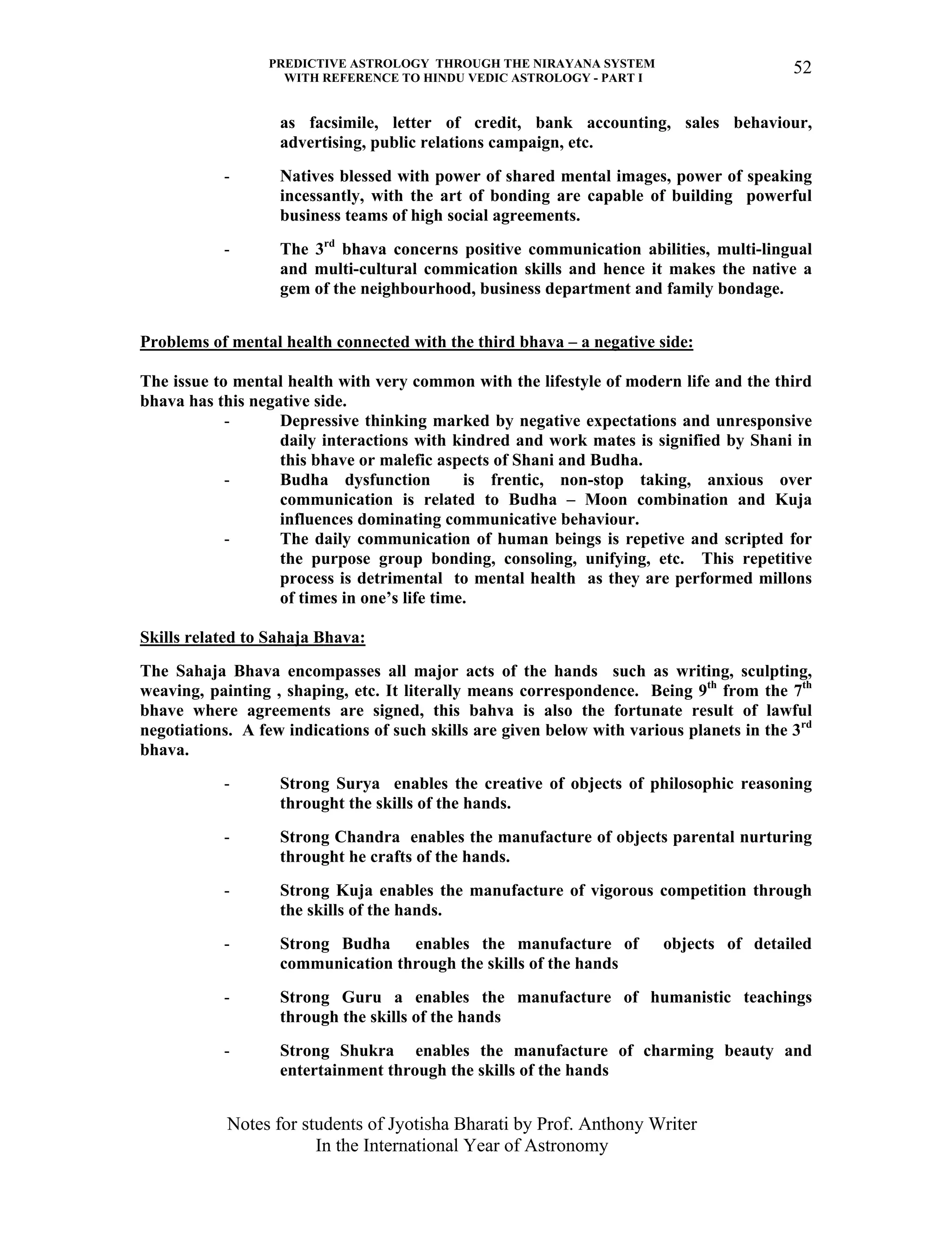 PREDICTIVE ASTROLOGY THROUGH THE NIRAYANA SYSTEM
WITH REFERENCE TO HINDU VEDIC ASTROLOGY - PART I
Notes for students of Jyotisha Bharati by Prof. Anthony Writer
In the International Year of Astronomy
52
as facsimile, letter of credit, bank accounting, sales behaviour,
advertising, public relations campaign, etc.
- Natives blessed with power of shared mental images, power of speaking
incessantly, with the art of bonding are capable of building powerful
business teams of high social agreements.
- The 3rd
bhava concerns positive communication abilities, multi-lingual
and multi-cultural commication skills and hence it makes the native a
gem of the neighbourhood, business department and family bondage.
Problems of mental health connected with the third bhava – a negative side:
The issue to mental health with very common with the lifestyle of modern life and the third
bhava has this negative side.
- Depressive thinking marked by negative expectations and unresponsive
daily interactions with kindred and work mates is signified by Shani in
this bhave or malefic aspects of Shani and Budha.
- Budha dysfunction is frentic, non-stop taking, anxious over
communication is related to Budha – Moon combination and Kuja
influences dominating communicative behaviour.
- The daily communication of human beings is repetive and scripted for
the purpose group bonding, consoling, unifying, etc. This repetitive
process is detrimental to mental health as they are performed millons
of times in one’s life time.
Skills related to Sahaja Bhava:
The Sahaja Bhava encompasses all major acts of the hands such as writing, sculpting,
weaving, painting , shaping, etc. It literally means correspondence. Being 9th
from the 7th
bhave where agreements are signed, this bahva is also the fortunate result of lawful
negotiations. A few indications of such skills are given below with various planets in the 3rd
bhava.
- Strong Surya enables the creative of objects of philosophic reasoning
throught the skills of the hands.
- Strong Chandra enables the manufacture of objects parental nurturing
throught he crafts of the hands.
- Strong Kuja enables the manufacture of vigorous competition through
the skills of the hands.
- Strong Budha enables the manufacture of objects of detailed
communication through the skills of the hands
- Strong Guru a enables the manufacture of humanistic teachings
through the skills of the hands
- Strong Shukra enables the manufacture of charming beauty and
entertainment through the skills of the hands
 