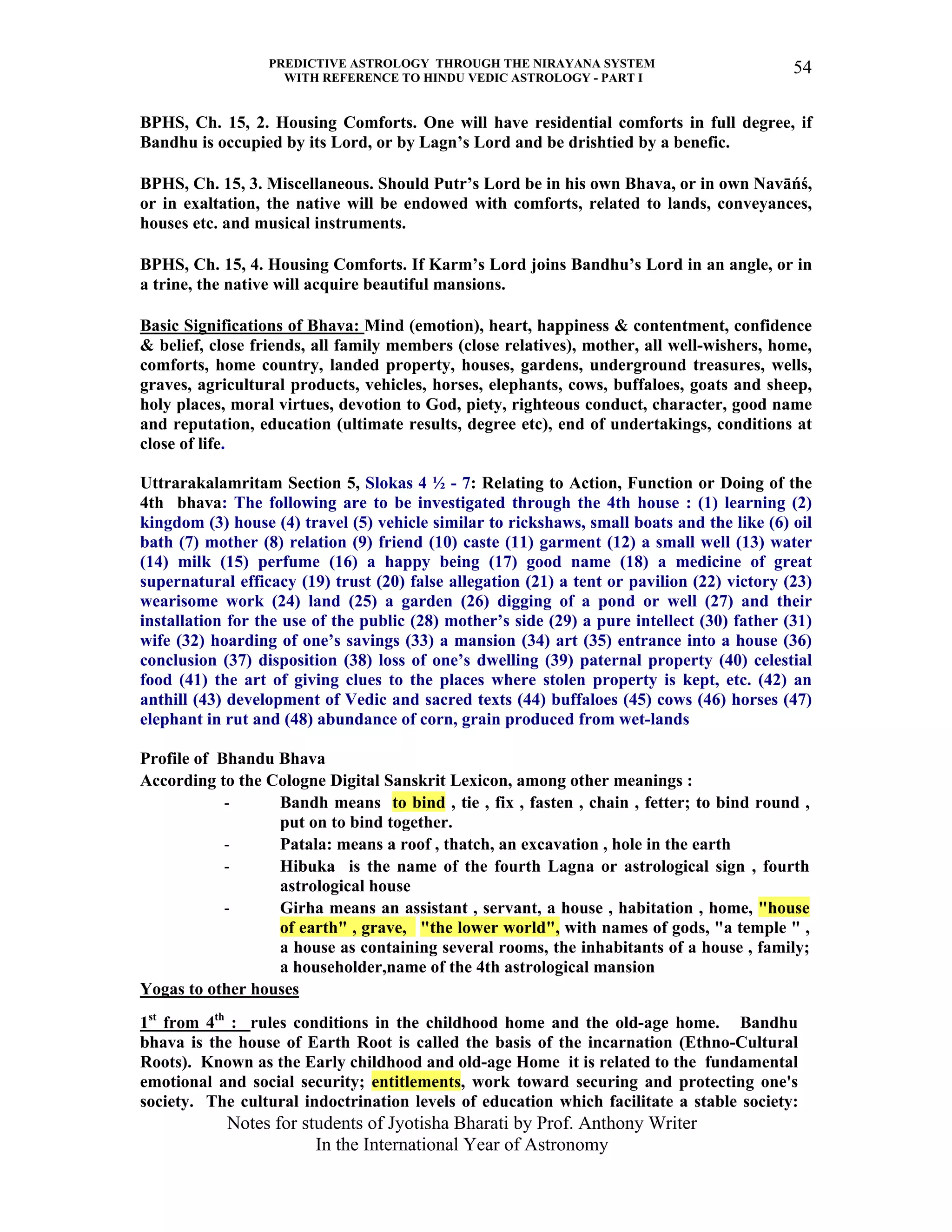 PREDICTIVE ASTROLOGY THROUGH THE NIRAYANA SYSTEM
WITH REFERENCE TO HINDU VEDIC ASTROLOGY - PART I
Notes for students of Jyotisha Bharati by Prof. Anthony Writer
In the International Year of Astronomy
54
BPHS, Ch. 15, 2. Housing Comforts. One will have residential comforts in full degree, if
Bandhu is occupied by its Lord, or by Lagn’s Lord and be drishtied by a benefic.
BPHS, Ch. 15, 3. Miscellaneous. Should Putr’s Lord be in his own Bhava, or in own Navāńś,
or in exaltation, the native will be endowed with comforts, related to lands, conveyances,
houses etc. and musical instruments.
BPHS, Ch. 15, 4. Housing Comforts. If Karm’s Lord joins Bandhu’s Lord in an angle, or in
a trine, the native will acquire beautiful mansions.
Basic Significations of Bhava: Mind (emotion), heart, happiness & contentment, confidence
& belief, close friends, all family members (close relatives), mother, all well-wishers, home,
comforts, home country, landed property, houses, gardens, underground treasures, wells,
graves, agricultural products, vehicles, horses, elephants, cows, buffaloes, goats and sheep,
holy places, moral virtues, devotion to God, piety, righteous conduct, character, good name
and reputation, education (ultimate results, degree etc), end of undertakings, conditions at
close of life.
Uttrarakalamritam Section 5, Slokas 4 ½ - 7: Relating to Action, Function or Doing of the
4th bhava: The following are to be investigated through the 4th house : (1) learning (2)
kingdom (3) house (4) travel (5) vehicle similar to rickshaws, small boats and the like (6) oil
bath (7) mother (8) relation (9) friend (10) caste (11) garment (12) a small well (13) water
(14) milk (15) perfume (16) a happy being (17) good name (18) a medicine of great
supernatural efficacy (19) trust (20) false allegation (21) a tent or pavilion (22) victory (23)
wearisome work (24) land (25) a garden (26) digging of a pond or well (27) and their
installation for the use of the public (28) mother’s side (29) a pure intellect (30) father (31)
wife (32) hoarding of one’s savings (33) a mansion (34) art (35) entrance into a house (36)
conclusion (37) disposition (38) loss of one’s dwelling (39) paternal property (40) celestial
food (41) the art of giving clues to the places where stolen property is kept, etc. (42) an
anthill (43) development of Vedic and sacred texts (44) buffaloes (45) cows (46) horses (47)
elephant in rut and (48) abundance of corn, grain produced from wet-lands
Profile of Bhandu Bhava
According to the Cologne Digital Sanskrit Lexicon, among other meanings :
- Bandh means to bind , tie , fix , fasten , chain , fetter; to bind round ,
put on to bind together.
- Patala: means a roof , thatch, an excavation , hole in the earth
- Hibuka is the name of the fourth Lagna or astrological sign , fourth
astrological house
- Girha means an assistant , servant, a house , habitation , home, "house
of earth" , grave, "the lower world", with names of gods, "a temple " ,
a house as containing several rooms, the inhabitants of a house , family;
a householder,name of the 4th astrological mansion
Yogas to other houses
1st
from 4th
: rules conditions in the childhood home and the old-age home. Bandhu
bhava is the house of Earth Root is called the basis of the incarnation (Ethno-Cultural
Roots). Known as the Early childhood and old-age Home it is related to the fundamental
emotional and social security; entitlements, work toward securing and protecting one's
society. The cultural indoctrination levels of education which facilitate a stable society:
 