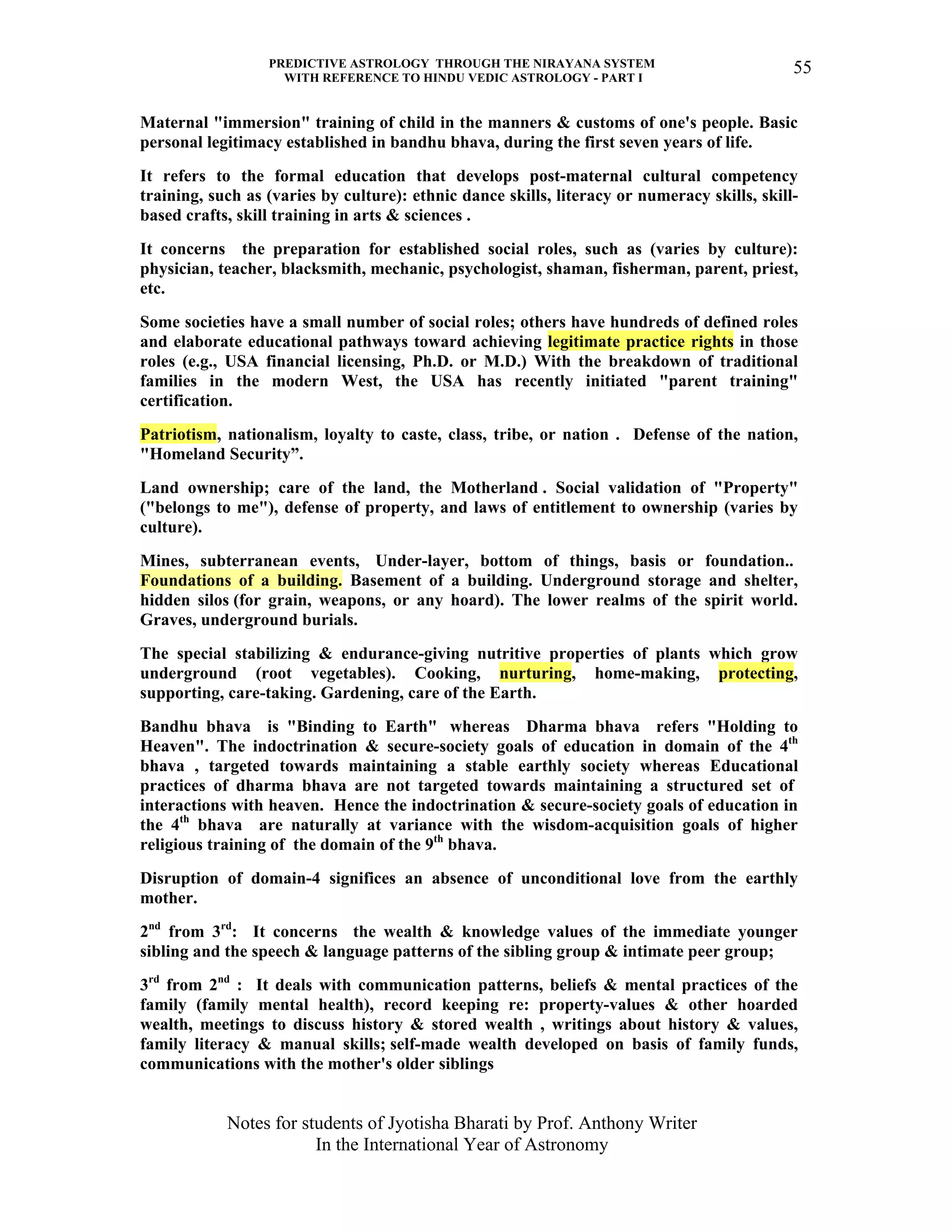 PREDICTIVE ASTROLOGY THROUGH THE NIRAYANA SYSTEM
WITH REFERENCE TO HINDU VEDIC ASTROLOGY - PART I
Notes for students of Jyotisha Bharati by Prof. Anthony Writer
In the International Year of Astronomy
55
Maternal "immersion" training of child in the manners & customs of one's people. Basic
personal legitimacy established in bandhu bhava, during the first seven years of life.
It refers to the formal education that develops post-maternal cultural competency
training, such as (varies by culture): ethnic dance skills, literacy or numeracy skills, skill-
based crafts, skill training in arts & sciences .
It concerns the preparation for established social roles, such as (varies by culture):
physician, teacher, blacksmith, mechanic, psychologist, shaman, fisherman, parent, priest,
etc.
Some societies have a small number of social roles; others have hundreds of defined roles
and elaborate educational pathways toward achieving legitimate practice rights in those
roles (e.g., USA financial licensing, Ph.D. or M.D.) With the breakdown of traditional
families in the modern West, the USA has recently initiated "parent training"
certification.
Patriotism, nationalism, loyalty to caste, class, tribe, or nation . Defense of the nation,
"Homeland Security”.
Land ownership; care of the land, the Motherland . Social validation of "Property"
("belongs to me"), defense of property, and laws of entitlement to ownership (varies by
culture).
Mines, subterranean events, Under-layer, bottom of things, basis or foundation..
Foundations of a building. Basement of a building. Underground storage and shelter,
hidden silos (for grain, weapons, or any hoard). The lower realms of the spirit world.
Graves, underground burials.
The special stabilizing & endurance-giving nutritive properties of plants which grow
underground (root vegetables). Cooking, nurturing, home-making, protecting,
supporting, care-taking. Gardening, care of the Earth.
Bandhu bhava is "Binding to Earth" whereas Dharma bhava refers "Holding to
Heaven". The indoctrination & secure-society goals of education in domain of the 4th
bhava , targeted towards maintaining a stable earthly society whereas Educational
practices of dharma bhava are not targeted towards maintaining a structured set of
interactions with heaven. Hence the indoctrination & secure-society goals of education in
the 4th
bhava are naturally at variance with the wisdom-acquisition goals of higher
religious training of the domain of the 9th
bhava.
Disruption of domain-4 significes an absence of unconditional love from the earthly
mother.
2nd
from 3rd
: It concerns the wealth & knowledge values of the immediate younger
sibling and the speech & language patterns of the sibling group & intimate peer group;
3rd
from 2nd
: It deals with communication patterns, beliefs & mental practices of the
family (family mental health), record keeping re: property-values & other hoarded
wealth, meetings to discuss history & stored wealth , writings about history & values,
family literacy & manual skills; self-made wealth developed on basis of family funds,
communications with the mother's older siblings
 