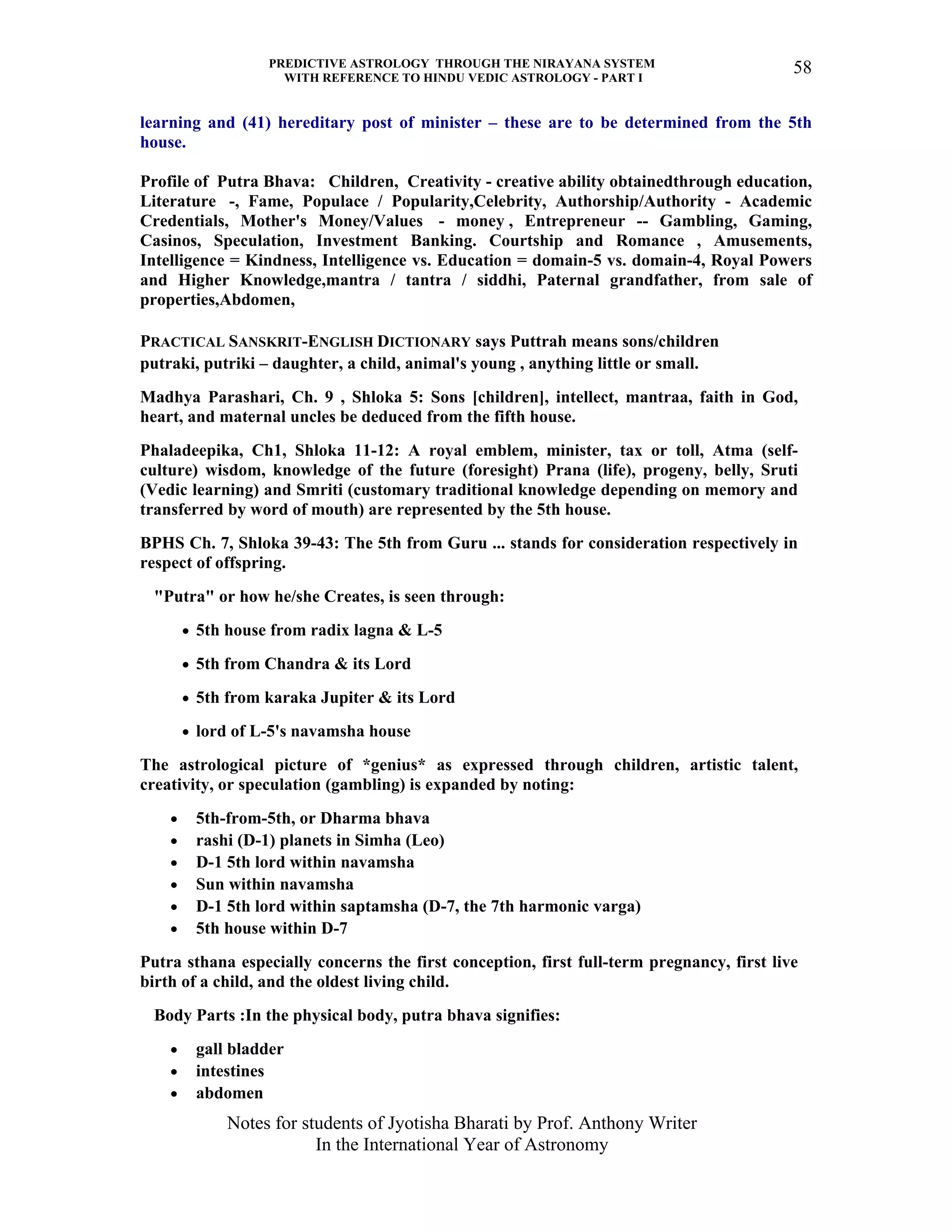 PREDICTIVE ASTROLOGY THROUGH THE NIRAYANA SYSTEM
WITH REFERENCE TO HINDU VEDIC ASTROLOGY - PART I
Notes for students of Jyotisha Bharati by Prof. Anthony Writer
In the International Year of Astronomy
58
learning and (41) hereditary post of minister – these are to be determined from the 5th
house.
Profile of Putra Bhava: Children, Creativity - creative ability obtainedthrough education,
Literature -, Fame, Populace / Popularity,Celebrity, Authorship/Authority - Academic
Credentials, Mother's Money/Values - money , Entrepreneur -- Gambling, Gaming,
Casinos, Speculation, Investment Banking. Courtship and Romance , Amusements,
Intelligence = Kindness, Intelligence vs. Education = domain-5 vs. domain-4, Royal Powers
and Higher Knowledge,mantra / tantra / siddhi, Paternal grandfather, from sale of
properties,Abdomen,
PRACTICAL SANSKRIT-ENGLISH DICTIONARY says Puttrah means sons/children
putraki, putriki – daughter, a child, animal's young , anything little or small.
Madhya Parashari, Ch. 9 , Shloka 5: Sons [children], intellect, mantraa, faith in God,
heart, and maternal uncles be deduced from the fifth house.
Phaladeepika, Ch1, Shloka 11-12: A royal emblem, minister, tax or toll, Atma (self-
culture) wisdom, knowledge of the future (foresight) Prana (life), progeny, belly, Sruti
(Vedic learning) and Smriti (customary traditional knowledge depending on memory and
transferred by word of mouth) are represented by the 5th house.
BPHS Ch. 7, Shloka 39-43: The 5th from Guru ... stands for consideration respectively in
respect of offspring.
"Putra" or how he/she Creates, is seen through:
• 5th house from radix lagna & L-5
• 5th from Chandra & its Lord
• 5th from karaka Jupiter & its Lord
• lord of L-5's navamsha house
The astrological picture of *genius* as expressed through children, artistic talent,
creativity, or speculation (gambling) is expanded by noting:
• 5th-from-5th, or Dharma bhava
• rashi (D-1) planets in Simha (Leo)
• D-1 5th lord within navamsha
• Sun within navamsha
• D-1 5th lord within saptamsha (D-7, the 7th harmonic varga)
• 5th house within D-7
Putra sthana especially concerns the first conception, first full-term pregnancy, first live
birth of a child, and the oldest living child.
Body Parts :In the physical body, putra bhava signifies:
• gall bladder
• intestines
• abdomen
 