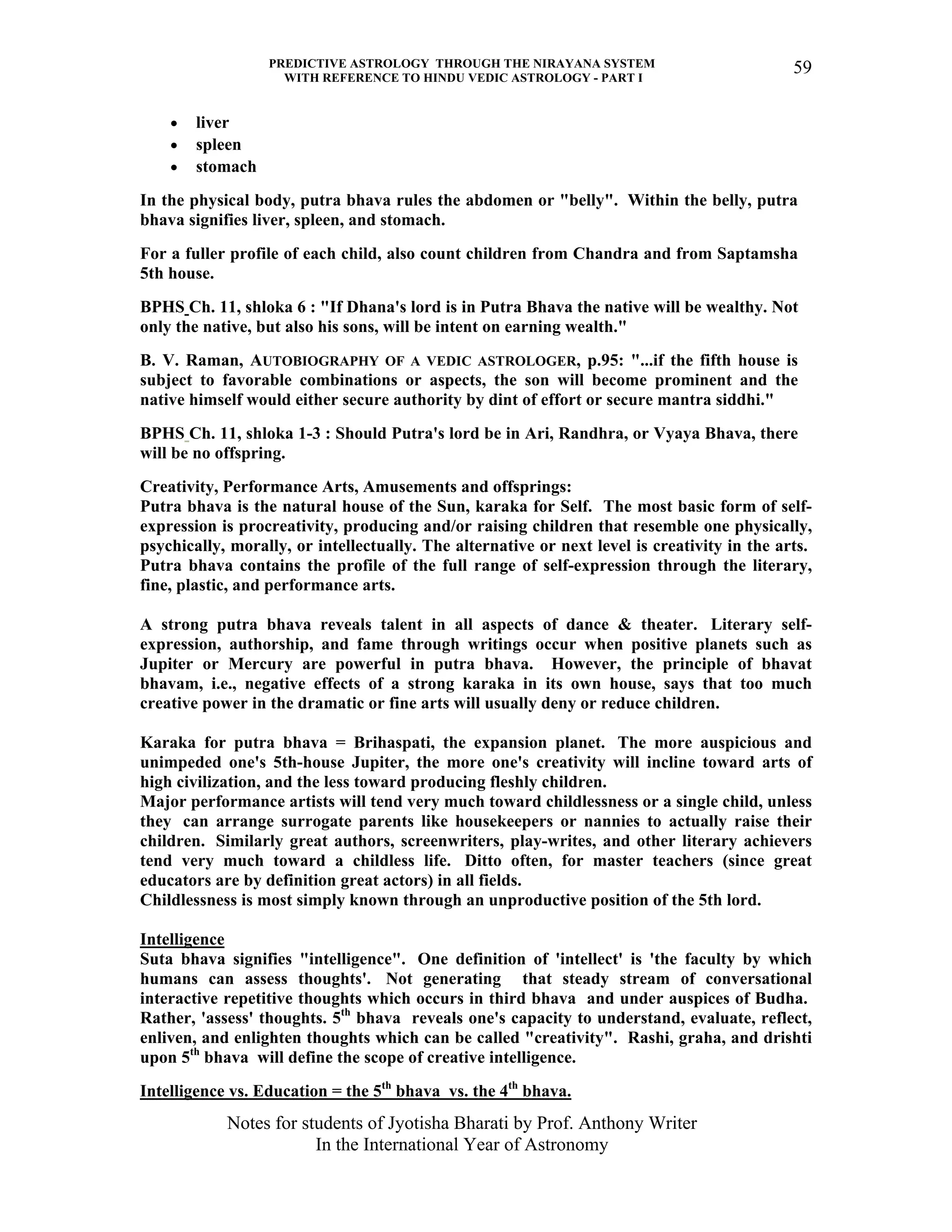 PREDICTIVE ASTROLOGY THROUGH THE NIRAYANA SYSTEM
WITH REFERENCE TO HINDU VEDIC ASTROLOGY - PART I
Notes for students of Jyotisha Bharati by Prof. Anthony Writer
In the International Year of Astronomy
59
• liver
• spleen
• stomach
In the physical body, putra bhava rules the abdomen or "belly". Within the belly, putra
bhava signifies liver, spleen, and stomach.
For a fuller profile of each child, also count children from Chandra and from Saptamsha
5th house.
BPHS Ch. 11, shloka 6 : "If Dhana's lord is in Putra Bhava the native will be wealthy. Not
only the native, but also his sons, will be intent on earning wealth."
B. V. Raman, AUTOBIOGRAPHY OF A VEDIC ASTROLOGER, p.95: "...if the fifth house is
subject to favorable combinations or aspects, the son will become prominent and the
native himself would either secure authority by dint of effort or secure mantra siddhi."
BPHS Ch. 11, shloka 1-3 : Should Putra's lord be in Ari, Randhra, or Vyaya Bhava, there
will be no offspring.
Creativity, Performance Arts, Amusements and offsprings:
Putra bhava is the natural house of the Sun, karaka for Self. The most basic form of self-
expression is procreativity, producing and/or raising children that resemble one physically,
psychically, morally, or intellectually. The alternative or next level is creativity in the arts.
Putra bhava contains the profile of the full range of self-expression through the literary,
fine, plastic, and performance arts.
A strong putra bhava reveals talent in all aspects of dance & theater. Literary self-
expression, authorship, and fame through writings occur when positive planets such as
Jupiter or Mercury are powerful in putra bhava. However, the principle of bhavat
bhavam, i.e., negative effects of a strong karaka in its own house, says that too much
creative power in the dramatic or fine arts will usually deny or reduce children.
Karaka for putra bhava = Brihaspati, the expansion planet. The more auspicious and
unimpeded one's 5th-house Jupiter, the more one's creativity will incline toward arts of
high civilization, and the less toward producing fleshly children.
Major performance artists will tend very much toward childlessness or a single child, unless
they can arrange surrogate parents like housekeepers or nannies to actually raise their
children. Similarly great authors, screenwriters, play-writes, and other literary achievers
tend very much toward a childless life. Ditto often, for master teachers (since great
educators are by definition great actors) in all fields.
Childlessness is most simply known through an unproductive position of the 5th lord.
Intelligence
Suta bhava signifies "intelligence". One definition of 'intellect' is 'the faculty by which
humans can assess thoughts'. Not generating that steady stream of conversational
interactive repetitive thoughts which occurs in third bhava and under auspices of Budha.
Rather, 'assess' thoughts. 5th
bhava reveals one's capacity to understand, evaluate, reflect,
enliven, and enlighten thoughts which can be called "creativity". Rashi, graha, and drishti
upon 5th
bhava will define the scope of creative intelligence.
Intelligence vs. Education = the 5th
bhava vs. the 4th
bhava.
 