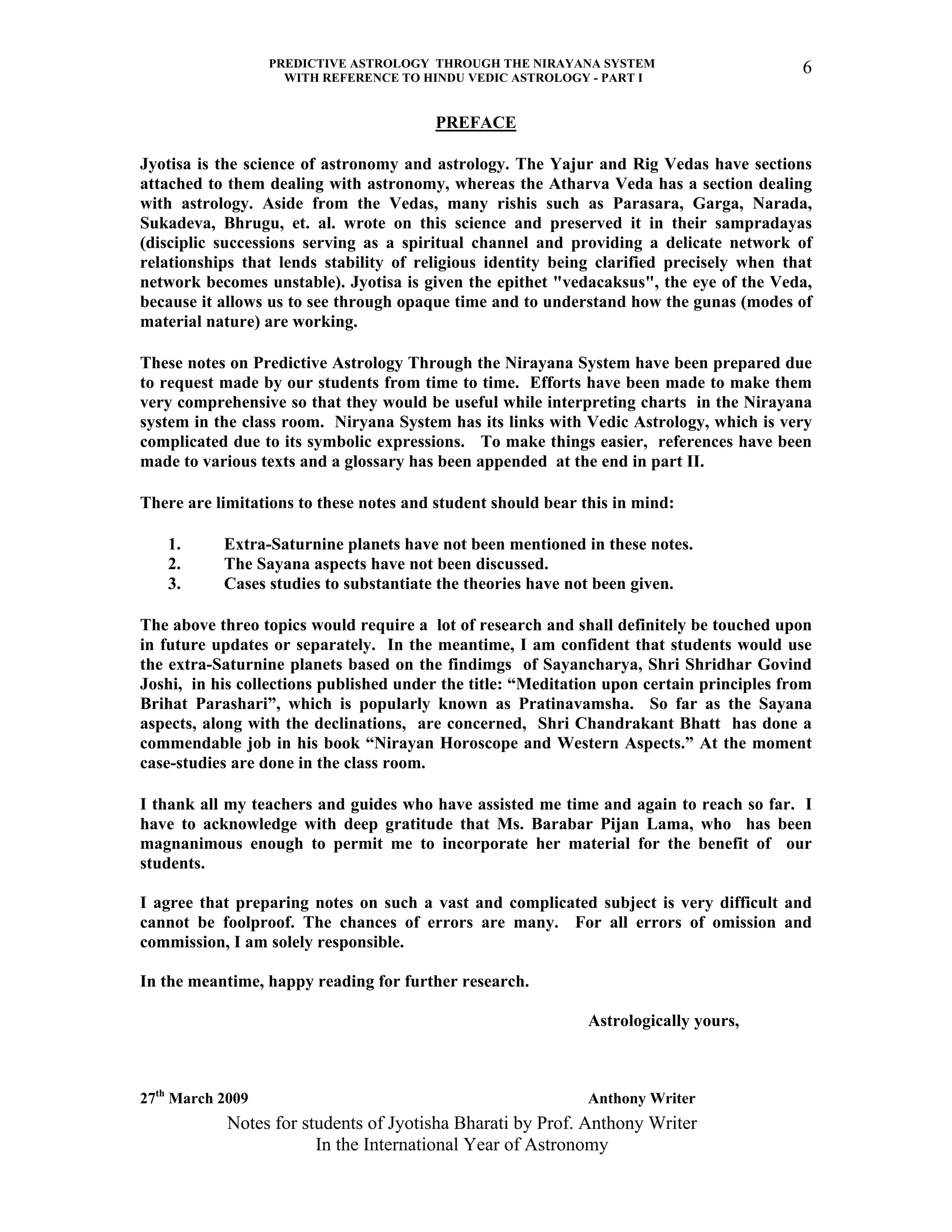 PREDICTIVE ASTROLOGY THROUGH THE NIRAYANA SYSTEM
WITH REFERENCE TO HINDU VEDIC ASTROLOGY - PART I
Notes for students of Jyotisha Bharati by Prof. Anthony Writer
In the International Year of Astronomy
6
PREFACE
Jyotisa is the science of astronomy and astrology. The Yajur and Rig Vedas have sections
attached to them dealing with astronomy, whereas the Atharva Veda has a section dealing
with astrology. Aside from the Vedas, many rishis such as Parasara, Garga, Narada,
Sukadeva, Bhrugu, et. al. wrote on this science and preserved it in their sampradayas
(disciplic successions serving as a spiritual channel and providing a delicate network of
relationships that lends stability of religious identity being clarified precisely when that
network becomes unstable). Jyotisa is given the epithet "vedacaksus", the eye of the Veda,
because it allows us to see through opaque time and to understand how the gunas (modes of
material nature) are working.
These notes on Predictive Astrology Through the Nirayana System have been prepared due
to request made by our students from time to time. Efforts have been made to make them
very comprehensive so that they would be useful while interpreting charts in the Nirayana
system in the class room. Niryana System has its links with Vedic Astrology, which is very
complicated due to its symbolic expressions. To make things easier, references have been
made to various texts and a glossary has been appended at the end in part II.
There are limitations to these notes and student should bear this in mind:
1. Extra-Saturnine planets have not been mentioned in these notes.
2. The Sayana aspects have not been discussed.
3. Cases studies to substantiate the theories have not been given.
The above threo topics would require a lot of research and shall definitely be touched upon
in future updates or separately. In the meantime, I am confident that students would use
the extra-Saturnine planets based on the findimgs of Sayancharya, Shri Shridhar Govind
Joshi, in his collections published under the title: “Meditation upon certain principles from
Brihat Parashari”, which is popularly known as Pratinavamsha. So far as the Sayana
aspects, along with the declinations, are concerned, Shri Chandrakant Bhatt has done a
commendable job in his book “Nirayan Horoscope and Western Aspects.” At the moment
case-studies are done in the class room.
I thank all my teachers and guides who have assisted me time and again to reach so far. I
have to acknowledge with deep gratitude that Ms. Barabar Pijan Lama, who has been
magnanimous enough to permit me to incorporate her material for the benefit of our
students.
I agree that preparing notes on such a vast and complicated subject is very difficult and
cannot be foolproof. The chances of errors are many. For all errors of omission and
commission, I am solely responsible.
In the meantime, happy reading for further research.
Astrologically yours,
27th
March 2009 Anthony Writer
 