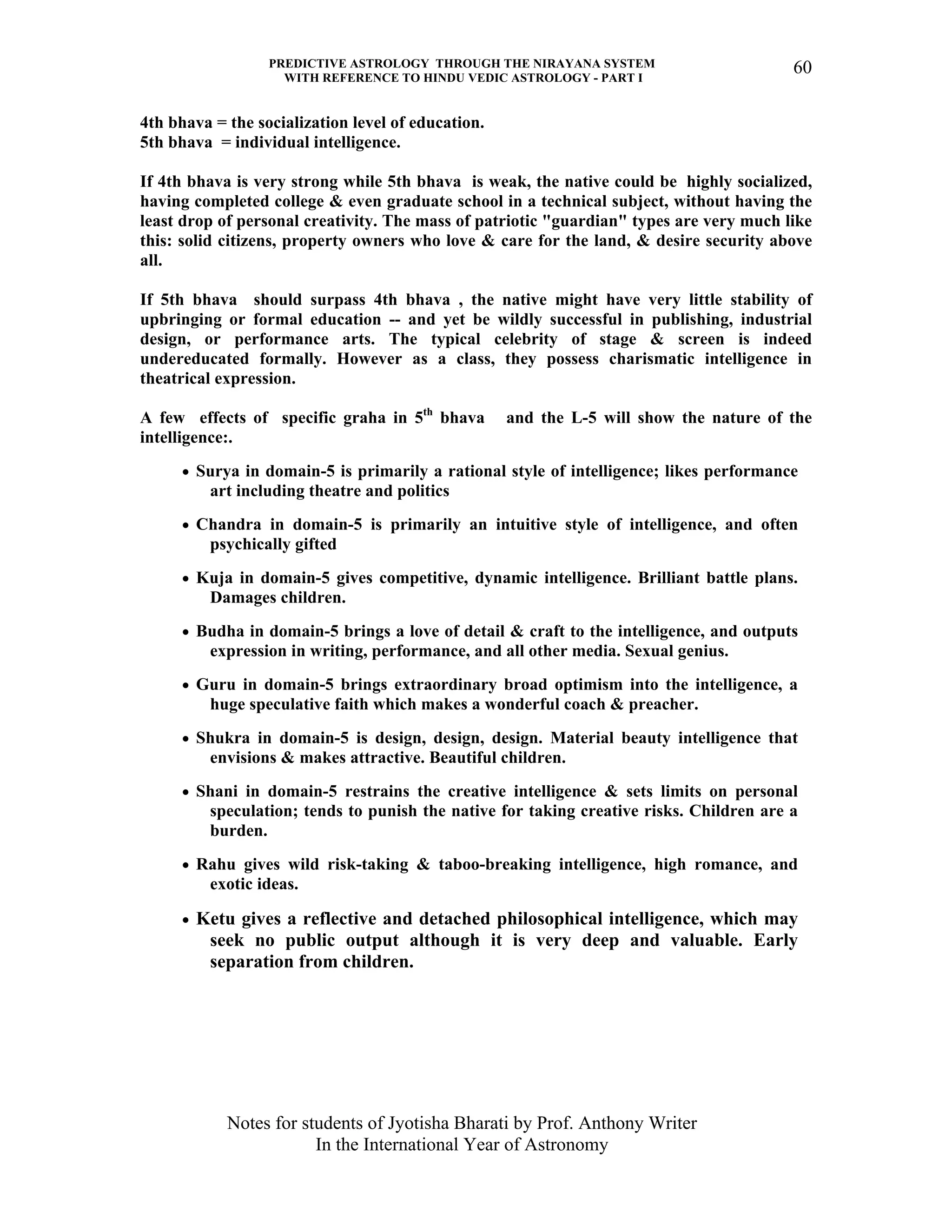PREDICTIVE ASTROLOGY THROUGH THE NIRAYANA SYSTEM
WITH REFERENCE TO HINDU VEDIC ASTROLOGY - PART I
Notes for students of Jyotisha Bharati by Prof. Anthony Writer
In the International Year of Astronomy
60
4th bhava = the socialization level of education.
5th bhava = individual intelligence.
If 4th bhava is very strong while 5th bhava is weak, the native could be highly socialized,
having completed college & even graduate school in a technical subject, without having the
least drop of personal creativity. The mass of patriotic "guardian" types are very much like
this: solid citizens, property owners who love & care for the land, & desire security above
all.
If 5th bhava should surpass 4th bhava , the native might have very little stability of
upbringing or formal education -- and yet be wildly successful in publishing, industrial
design, or performance arts. The typical celebrity of stage & screen is indeed
undereducated formally. However as a class, they possess charismatic intelligence in
theatrical expression.
A few effects of specific graha in 5th
bhava and the L-5 will show the nature of the
intelligence:.
• Surya in domain-5 is primarily a rational style of intelligence; likes performance
art including theatre and politics
• Chandra in domain-5 is primarily an intuitive style of intelligence, and often
psychically gifted
• Kuja in domain-5 gives competitive, dynamic intelligence. Brilliant battle plans.
Damages children.
• Budha in domain-5 brings a love of detail & craft to the intelligence, and outputs
expression in writing, performance, and all other media. Sexual genius.
• Guru in domain-5 brings extraordinary broad optimism into the intelligence, a
huge speculative faith which makes a wonderful coach & preacher.
• Shukra in domain-5 is design, design, design. Material beauty intelligence that
envisions & makes attractive. Beautiful children.
• Shani in domain-5 restrains the creative intelligence & sets limits on personal
speculation; tends to punish the native for taking creative risks. Children are a
burden.
• Rahu gives wild risk-taking & taboo-breaking intelligence, high romance, and
exotic ideas.
• Ketu gives a reflective and detached philosophical intelligence, which may
seek no public output although it is very deep and valuable. Early
separation from children.
 