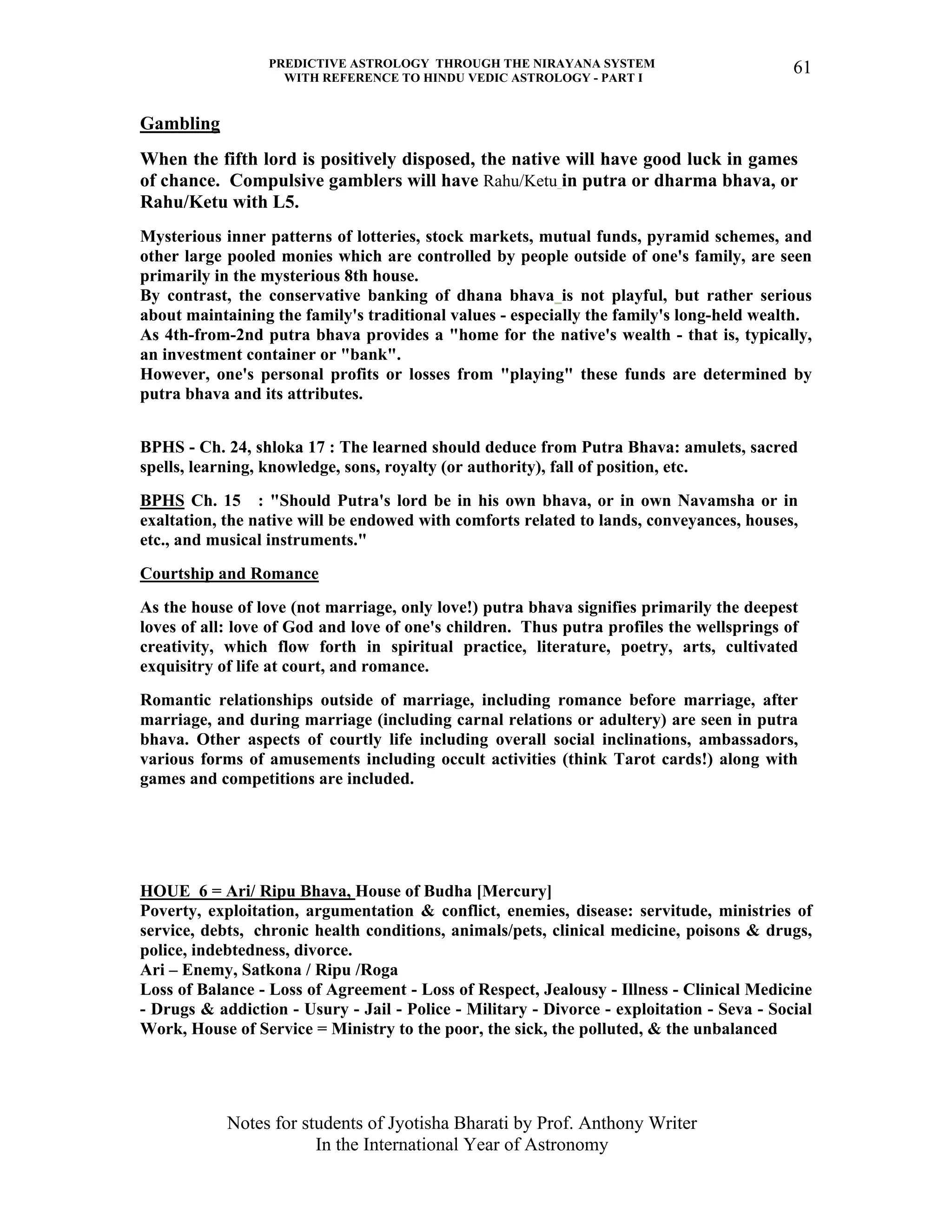 PREDICTIVE ASTROLOGY THROUGH THE NIRAYANA SYSTEM
WITH REFERENCE TO HINDU VEDIC ASTROLOGY - PART I
Notes for students of Jyotisha Bharati by Prof. Anthony Writer
In the International Year of Astronomy
61
Gambling
When the fifth lord is positively disposed, the native will have good luck in games
of chance. Compulsive gamblers will have Rahu/Ketu in putra or dharma bhava, or
Rahu/Ketu with L5.
Mysterious inner patterns of lotteries, stock markets, mutual funds, pyramid schemes, and
other large pooled monies which are controlled by people outside of one's family, are seen
primarily in the mysterious 8th house.
By contrast, the conservative banking of dhana bhava is not playful, but rather serious
about maintaining the family's traditional values - especially the family's long-held wealth.
As 4th-from-2nd putra bhava provides a "home for the native's wealth - that is, typically,
an investment container or "bank".
However, one's personal profits or losses from "playing" these funds are determined by
putra bhava and its attributes.
BPHS - Ch. 24, shloka 17 : The learned should deduce from Putra Bhava: amulets, sacred
spells, learning, knowledge, sons, royalty (or authority), fall of position, etc.
BPHS Ch. 15 : "Should Putra's lord be in his own bhava, or in own Navamsha or in
exaltation, the native will be endowed with comforts related to lands, conveyances, houses,
etc., and musical instruments."
Courtship and Romance
As the house of love (not marriage, only love!) putra bhava signifies primarily the deepest
loves of all: love of God and love of one's children. Thus putra profiles the wellsprings of
creativity, which flow forth in spiritual practice, literature, poetry, arts, cultivated
exquisitry of life at court, and romance.
Romantic relationships outside of marriage, including romance before marriage, after
marriage, and during marriage (including carnal relations or adultery) are seen in putra
bhava. Other aspects of courtly life including overall social inclinations, ambassadors,
various forms of amusements including occult activities (think Tarot cards!) along with
games and competitions are included.
HOUE 6 = Ari/ Ripu Bhava, House of Budha [Mercury]
Poverty, exploitation, argumentation & conflict, enemies, disease: servitude, ministries of
service, debts, chronic health conditions, animals/pets, clinical medicine, poisons & drugs,
police, indebtedness, divorce.
Ari – Enemy, Satkona / Ripu /Roga
Loss of Balance - Loss of Agreement - Loss of Respect, Jealousy - Illness - Clinical Medicine
- Drugs & addiction - Usury - Jail - Police - Military - Divorce - exploitation - Seva - Social
Work, House of Service = Ministry to the poor, the sick, the polluted, & the unbalanced
 