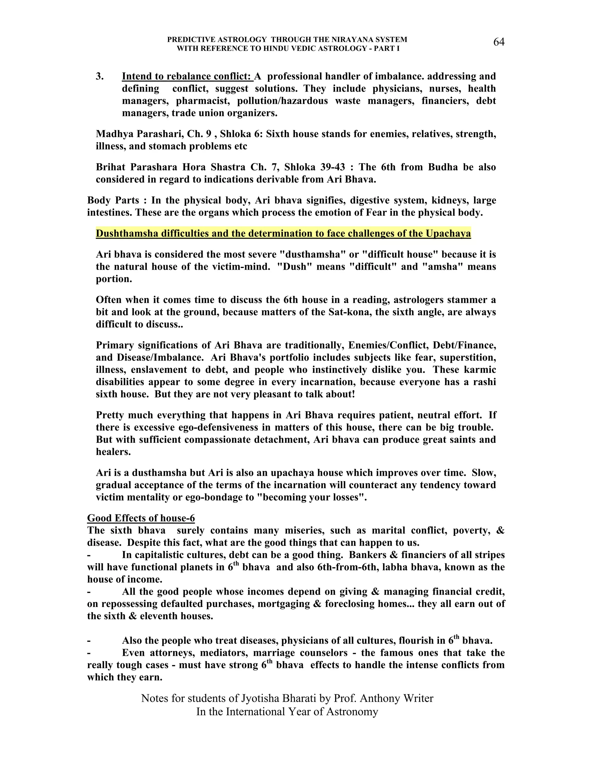 PREDICTIVE ASTROLOGY THROUGH THE NIRAYANA SYSTEM
WITH REFERENCE TO HINDU VEDIC ASTROLOGY - PART I
Notes for students of Jyotisha Bharati by Prof. Anthony Writer
In the International Year of Astronomy
64
3. Intend to rebalance conflict: A professional handler of imbalance. addressing and
defining conflict, suggest solutions. They include physicians, nurses, health
managers, pharmacist, pollution/hazardous waste managers, financiers, debt
managers, trade union organizers.
Madhya Parashari, Ch. 9 , Shloka 6: Sixth house stands for enemies, relatives, strength,
illness, and stomach problems etc
Brihat Parashara Hora Shastra Ch. 7, Shloka 39-43 : The 6th from Budha be also
considered in regard to indications derivable from Ari Bhava.
Body Parts : In the physical body, Ari bhava signifies, digestive system, kidneys, large
intestines. These are the organs which process the emotion of Fear in the physical body.
Dushthamsha difficulties and the determination to face challenges of the Upachaya
Ari bhava is considered the most severe "dusthamsha" or "difficult house" because it is
the natural house of the victim-mind. "Dush" means "difficult" and "amsha" means
portion.
Often when it comes time to discuss the 6th house in a reading, astrologers stammer a
bit and look at the ground, because matters of the Sat-kona, the sixth angle, are always
difficult to discuss..
Primary significations of Ari Bhava are traditionally, Enemies/Conflict, Debt/Finance,
and Disease/Imbalance. Ari Bhava's portfolio includes subjects like fear, superstition,
illness, enslavement to debt, and people who instinctively dislike you. These karmic
disabilities appear to some degree in every incarnation, because everyone has a rashi
sixth house. But they are not very pleasant to talk about!
Pretty much everything that happens in Ari Bhava requires patient, neutral effort. If
there is excessive ego-defensiveness in matters of this house, there can be big trouble.
But with sufficient compassionate detachment, Ari bhava can produce great saints and
healers.
Ari is a dusthamsha but Ari is also an upachaya house which improves over time. Slow,
gradual acceptance of the terms of the incarnation will counteract any tendency toward
victim mentality or ego-bondage to "becoming your losses".
Good Effects of house-6
The sixth bhava surely contains many miseries, such as marital conflict, poverty, &
disease. Despite this fact, what are the good things that can happen to us.
- In capitalistic cultures, debt can be a good thing. Bankers & financiers of all stripes
will have functional planets in 6th
bhava and also 6th-from-6th, labha bhava, known as the
house of income.
- All the good people whose incomes depend on giving & managing financial credit,
on repossessing defaulted purchases, mortgaging & foreclosing homes... they all earn out of
the sixth & eleventh houses.
- Also the people who treat diseases, physicians of all cultures, flourish in 6th
bhava.
- Even attorneys, mediators, marriage counselors - the famous ones that take the
really tough cases - must have strong 6th
bhava effects to handle the intense conflicts from
which they earn.
 