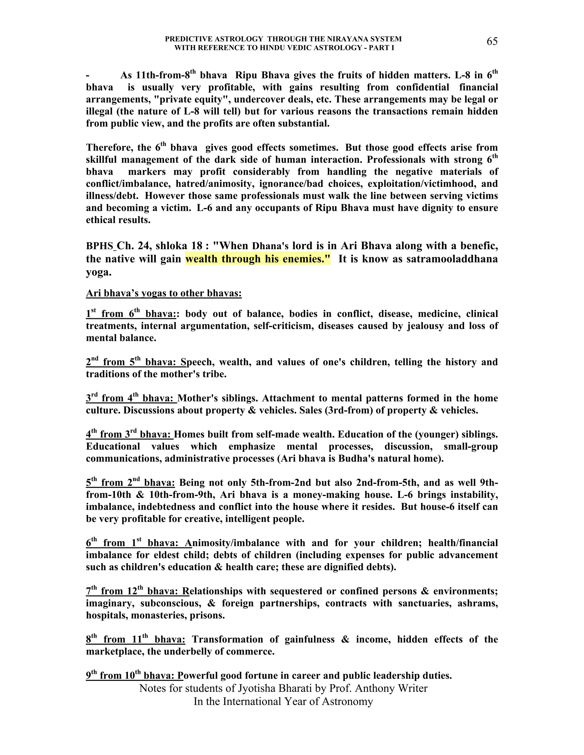 PREDICTIVE ASTROLOGY THROUGH THE NIRAYANA SYSTEM
WITH REFERENCE TO HINDU VEDIC ASTROLOGY - PART I
Notes for students of Jyotisha Bharati by Prof. Anthony Writer
In the International Year of Astronomy
65
- As 11th-from-8th
bhava Ripu Bhava gives the fruits of hidden matters. L-8 in 6th
bhava is usually very profitable, with gains resulting from confidential financial
arrangements, "private equity", undercover deals, etc. These arrangements may be legal or
illegal (the nature of L-8 will tell) but for various reasons the transactions remain hidden
from public view, and the profits are often substantial.
Therefore, the 6th
bhava gives good effects sometimes. But those good effects arise from
skillful management of the dark side of human interaction. Professionals with strong 6th
bhava markers may profit considerably from handling the negative materials of
conflict/imbalance, hatred/animosity, ignorance/bad choices, exploitation/victimhood, and
illness/debt. However those same professionals must walk the line between serving victims
and becoming a victim. L-6 and any occupants of Ripu Bhava must have dignity to ensure
ethical results.
BPHS Ch. 24, shloka 18 : "When Dhana's lord is in Ari Bhava along with a benefic,
the native will gain wealth through his enemies." It is know as satramooladdhana
yoga.
Ari bhava’s yogas to other bhavas:
1st
from 6th
bhava:: body out of balance, bodies in conflict, disease, medicine, clinical
treatments, internal argumentation, self-criticism, diseases caused by jealousy and loss of
mental balance.
2nd
from 5th
bhava: Speech, wealth, and values of one's children, telling the history and
traditions of the mother's tribe.
3rd
from 4th
bhava: Mother's siblings. Attachment to mental patterns formed in the home
culture. Discussions about property & vehicles. Sales (3rd-from) of property & vehicles.
4th
from 3rd
bhava: Homes built from self-made wealth. Education of the (younger) siblings.
Educational values which emphasize mental processes, discussion, small-group
communications, administrative processes (Ari bhava is Budha's natural home).
5th
from 2nd
bhava: Being not only 5th-from-2nd but also 2nd-from-5th, and as well 9th-
from-10th & 10th-from-9th, Ari bhava is a money-making house. L-6 brings instability,
imbalance, indebtedness and conflict into the house where it resides. But house-6 itself can
be very profitable for creative, intelligent people.
6th
from 1st
bhava: Animosity/imbalance with and for your children; health/financial
imbalance for eldest child; debts of children (including expenses for public advancement
such as children's education & health care; these are dignified debts).
7th
from 12th
bhava: Relationships with sequestered or confined persons & environments;
imaginary, subconscious, & foreign partnerships, contracts with sanctuaries, ashrams,
hospitals, monasteries, prisons.
8th
from 11th
bhava: Transformation of gainfulness & income, hidden effects of the
marketplace, the underbelly of commerce.
9th
from 10th
bhava: Powerful good fortune in career and public leadership duties.
 