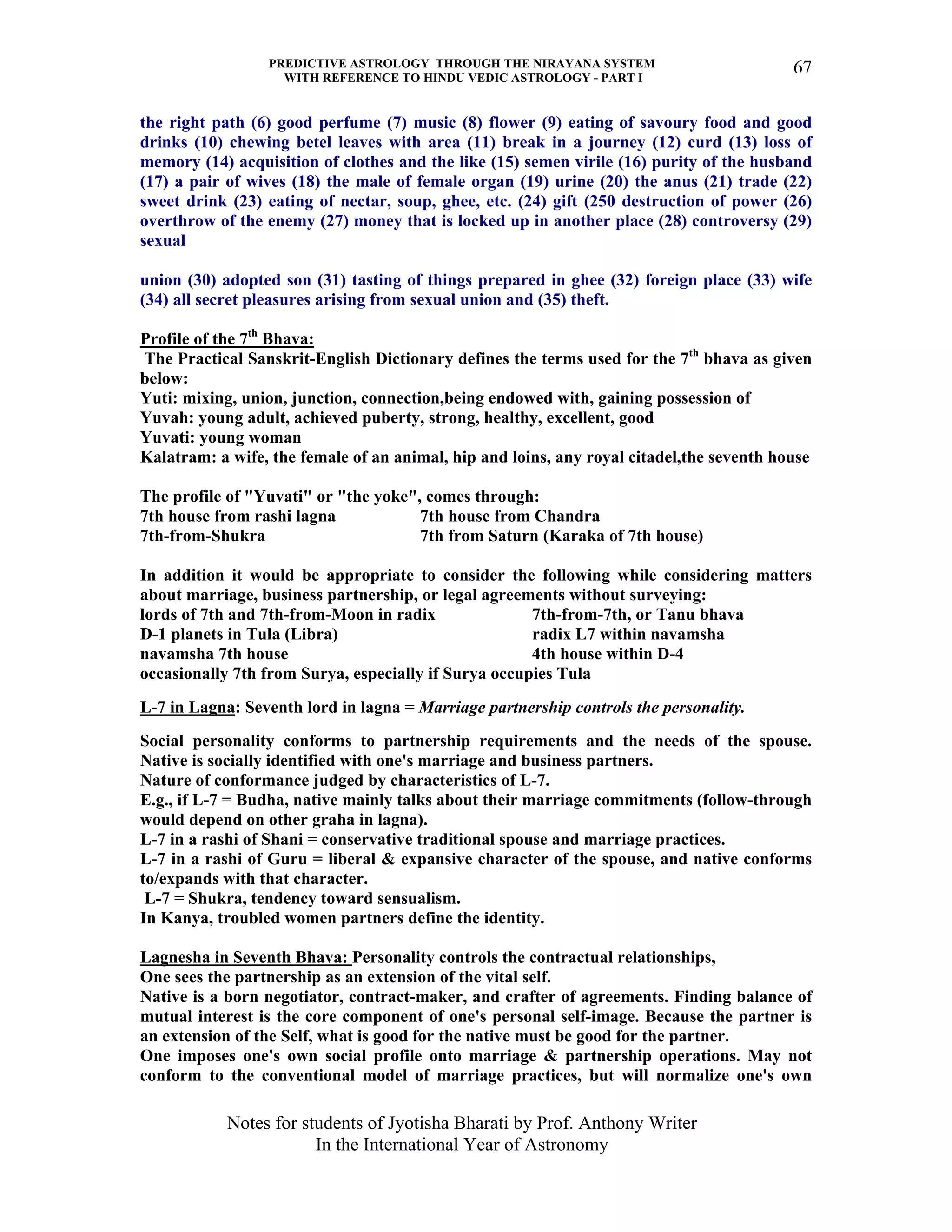 PREDICTIVE ASTROLOGY THROUGH THE NIRAYANA SYSTEM
WITH REFERENCE TO HINDU VEDIC ASTROLOGY - PART I
Notes for students of Jyotisha Bharati by Prof. Anthony Writer
In the International Year of Astronomy
67
the right path (6) good perfume (7) music (8) flower (9) eating of savoury food and good
drinks (10) chewing betel leaves with area (11) break in a journey (12) curd (13) loss of
memory (14) acquisition of clothes and the like (15) semen virile (16) purity of the husband
(17) a pair of wives (18) the male of female organ (19) urine (20) the anus (21) trade (22)
sweet drink (23) eating of nectar, soup, ghee, etc. (24) gift (250 destruction of power (26)
overthrow of the enemy (27) money that is locked up in another place (28) controversy (29)
sexual
union (30) adopted son (31) tasting of things prepared in ghee (32) foreign place (33) wife
(34) all secret pleasures arising from sexual union and (35) theft.
Profile of the 7th
Bhava:
The Practical Sanskrit-English Dictionary defines the terms used for the 7th
bhava as given
below:
Yuti: mixing, union, junction, connection,being endowed with, gaining possession of
Yuvah: young adult, achieved puberty, strong, healthy, excellent, good
Yuvati: young woman
Kalatram: a wife, the female of an animal, hip and loins, any royal citadel,the seventh house
The profile of "Yuvati" or "the yoke", comes through:
7th house from rashi lagna 7th house from Chandra
7th-from-Shukra 7th from Saturn (Karaka of 7th house)
In addition it would be appropriate to consider the following while considering matters
about marriage, business partnership, or legal agreements without surveying:
lords of 7th and 7th-from-Moon in radix 7th-from-7th, or Tanu bhava
D-1 planets in Tula (Libra) radix L7 within navamsha
navamsha 7th house 4th house within D-4
occasionally 7th from Surya, especially if Surya occupies Tula
L-7 in Lagna: Seventh lord in lagna = Marriage partnership controls the personality.
Social personality conforms to partnership requirements and the needs of the spouse.
Native is socially identified with one's marriage and business partners.
Nature of conformance judged by characteristics of L-7.
E.g., if L-7 = Budha, native mainly talks about their marriage commitments (follow-through
would depend on other graha in lagna).
L-7 in a rashi of Shani = conservative traditional spouse and marriage practices.
L-7 in a rashi of Guru = liberal & expansive character of the spouse, and native conforms
to/expands with that character.
L-7 = Shukra, tendency toward sensualism.
In Kanya, troubled women partners define the identity.
Lagnesha in Seventh Bhava: Personality controls the contractual relationships,
One sees the partnership as an extension of the vital self.
Native is a born negotiator, contract-maker, and crafter of agreements. Finding balance of
mutual interest is the core component of one's personal self-image. Because the partner is
an extension of the Self, what is good for the native must be good for the partner.
One imposes one's own social profile onto marriage & partnership operations. May not
conform to the conventional model of marriage practices, but will normalize one's own
 