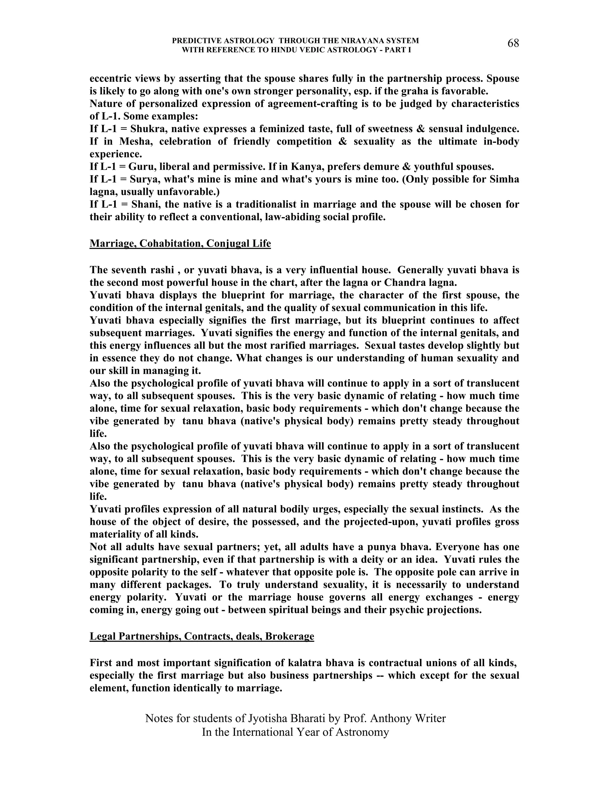 PREDICTIVE ASTROLOGY THROUGH THE NIRAYANA SYSTEM
WITH REFERENCE TO HINDU VEDIC ASTROLOGY - PART I
Notes for students of Jyotisha Bharati by Prof. Anthony Writer
In the International Year of Astronomy
68
eccentric views by asserting that the spouse shares fully in the partnership process. Spouse
is likely to go along with one's own stronger personality, esp. if the graha is favorable.
Nature of personalized expression of agreement-crafting is to be judged by characteristics
of L-1. Some examples:
If L-1 = Shukra, native expresses a feminized taste, full of sweetness & sensual indulgence.
If in Mesha, celebration of friendly competition & sexuality as the ultimate in-body
experience.
If L-1 = Guru, liberal and permissive. If in Kanya, prefers demure & youthful spouses.
If L-1 = Surya, what's mine is mine and what's yours is mine too. (Only possible for Simha
lagna, usually unfavorable.)
If L-1 = Shani, the native is a traditionalist in marriage and the spouse will be chosen for
their ability to reflect a conventional, law-abiding social profile.
Marriage, Cohabitation, Conjugal Life
The seventh rashi , or yuvati bhava, is a very influential house. Generally yuvati bhava is
the second most powerful house in the chart, after the lagna or Chandra lagna.
Yuvati bhava displays the blueprint for marriage, the character of the first spouse, the
condition of the internal genitals, and the quality of sexual communication in this life.
Yuvati bhava especially signifies the first marriage, but its blueprint continues to affect
subsequent marriages. Yuvati signifies the energy and function of the internal genitals, and
this energy influences all but the most rarified marriages. Sexual tastes develop slightly but
in essence they do not change. What changes is our understanding of human sexuality and
our skill in managing it.
Also the psychological profile of yuvati bhava will continue to apply in a sort of translucent
way, to all subsequent spouses. This is the very basic dynamic of relating - how much time
alone, time for sexual relaxation, basic body requirements - which don't change because the
vibe generated by tanu bhava (native's physical body) remains pretty steady throughout
life.
Also the psychological profile of yuvati bhava will continue to apply in a sort of translucent
way, to all subsequent spouses. This is the very basic dynamic of relating - how much time
alone, time for sexual relaxation, basic body requirements - which don't change because the
vibe generated by tanu bhava (native's physical body) remains pretty steady throughout
life.
Yuvati profiles expression of all natural bodily urges, especially the sexual instincts. As the
house of the object of desire, the possessed, and the projected-upon, yuvati profiles gross
materiality of all kinds.
Not all adults have sexual partners; yet, all adults have a punya bhava. Everyone has one
significant partnership, even if that partnership is with a deity or an idea. Yuvati rules the
opposite polarity to the self - whatever that opposite pole is. The opposite pole can arrive in
many different packages. To truly understand sexuality, it is necessarily to understand
energy polarity. Yuvati or the marriage house governs all energy exchanges - energy
coming in, energy going out - between spiritual beings and their psychic projections.
Legal Partnerships, Contracts, deals, Brokerage
First and most important signification of kalatra bhava is contractual unions of all kinds,
especially the first marriage but also business partnerships -- which except for the sexual
element, function identically to marriage.
 