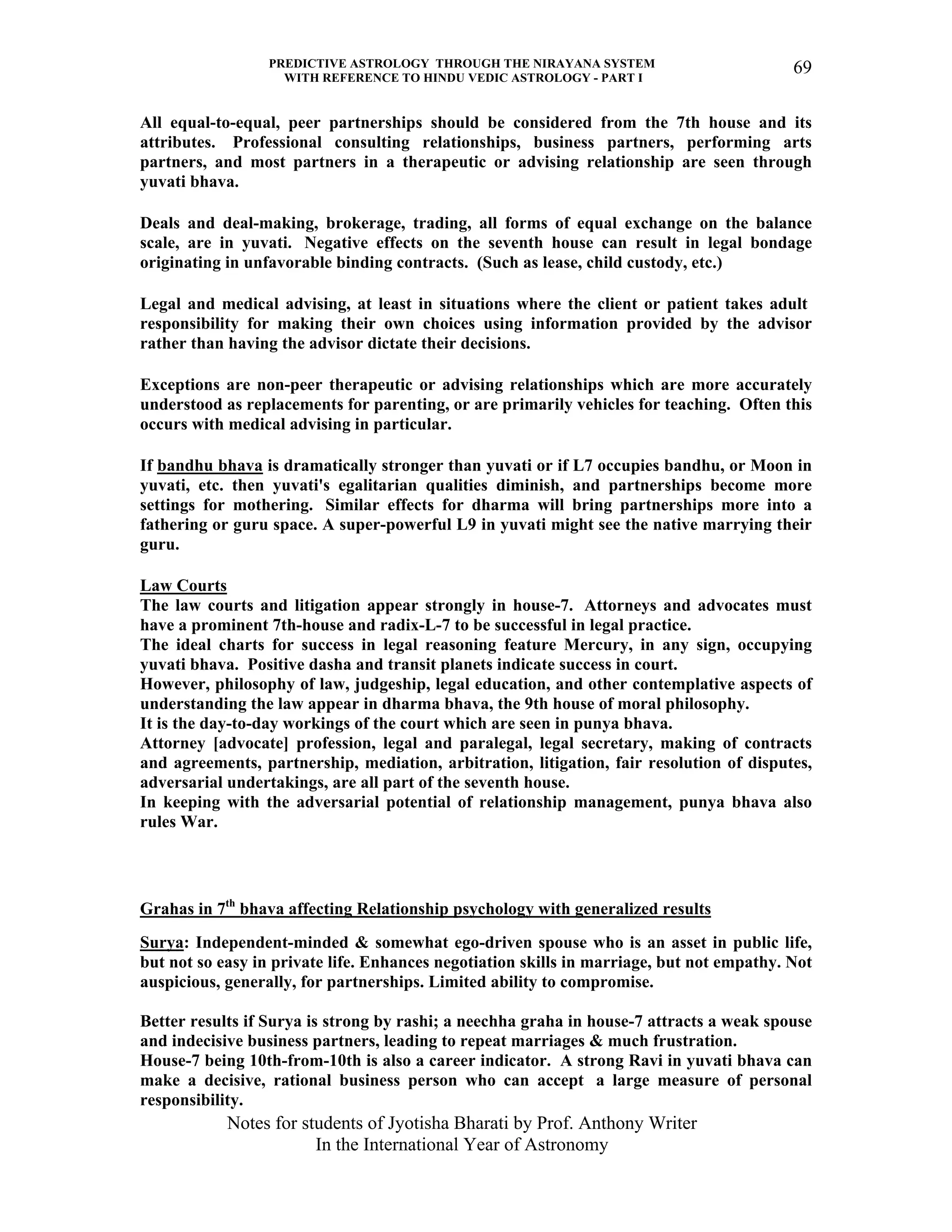 PREDICTIVE ASTROLOGY THROUGH THE NIRAYANA SYSTEM
WITH REFERENCE TO HINDU VEDIC ASTROLOGY - PART I
Notes for students of Jyotisha Bharati by Prof. Anthony Writer
In the International Year of Astronomy
69
All equal-to-equal, peer partnerships should be considered from the 7th house and its
attributes. Professional consulting relationships, business partners, performing arts
partners, and most partners in a therapeutic or advising relationship are seen through
yuvati bhava.
Deals and deal-making, brokerage, trading, all forms of equal exchange on the balance
scale, are in yuvati. Negative effects on the seventh house can result in legal bondage
originating in unfavorable binding contracts. (Such as lease, child custody, etc.)
Legal and medical advising, at least in situations where the client or patient takes adult
responsibility for making their own choices using information provided by the advisor
rather than having the advisor dictate their decisions.
Exceptions are non-peer therapeutic or advising relationships which are more accurately
understood as replacements for parenting, or are primarily vehicles for teaching. Often this
occurs with medical advising in particular.
If bandhu bhava is dramatically stronger than yuvati or if L7 occupies bandhu, or Moon in
yuvati, etc. then yuvati's egalitarian qualities diminish, and partnerships become more
settings for mothering. Similar effects for dharma will bring partnerships more into a
fathering or guru space. A super-powerful L9 in yuvati might see the native marrying their
guru.
Law Courts
The law courts and litigation appear strongly in house-7. Attorneys and advocates must
have a prominent 7th-house and radix-L-7 to be successful in legal practice.
The ideal charts for success in legal reasoning feature Mercury, in any sign, occupying
yuvati bhava. Positive dasha and transit planets indicate success in court.
However, philosophy of law, judgeship, legal education, and other contemplative aspects of
understanding the law appear in dharma bhava, the 9th house of moral philosophy.
It is the day-to-day workings of the court which are seen in punya bhava.
Attorney [advocate] profession, legal and paralegal, legal secretary, making of contracts
and agreements, partnership, mediation, arbitration, litigation, fair resolution of disputes,
adversarial undertakings, are all part of the seventh house.
In keeping with the adversarial potential of relationship management, punya bhava also
rules War.
Grahas in 7th
bhava affecting Relationship psychology with generalized results
Surya: Independent-minded & somewhat ego-driven spouse who is an asset in public life,
but not so easy in private life. Enhances negotiation skills in marriage, but not empathy. Not
auspicious, generally, for partnerships. Limited ability to compromise.
Better results if Surya is strong by rashi; a neechha graha in house-7 attracts a weak spouse
and indecisive business partners, leading to repeat marriages & much frustration.
House-7 being 10th-from-10th is also a career indicator. A strong Ravi in yuvati bhava can
make a decisive, rational business person who can accept a large measure of personal
responsibility.
 