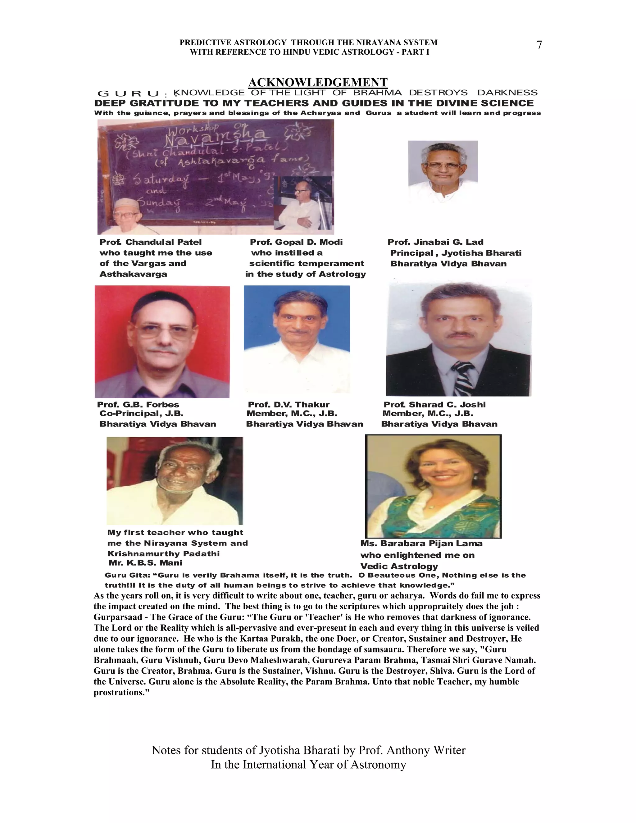 PREDICTIVE ASTROLOGY THROUGH THE NIRAYANA SYSTEM
WITH REFERENCE TO HINDU VEDIC ASTROLOGY - PART I
Notes for students of Jyotisha Bharati by Prof. Anthony Writer
In the International Year of Astronomy
7
ACKNOWLEDGEMENT
DEEP GRATITUDE TO MY TEACHERS AND GUIDES IN THE DIVINE SCIENCE
Prof. Chandulal Patel Prof. Gopal D. Modi Prof. Jinabai G. Lad
who taught me the use who instilled a
of the Vargas and scientific temperament
Asthakavarga in the study of Astrology
Prof. G.B. Forbes Prof. D.V. Thakur Prof. Sharad C. Joshi
Principal
Bharatiya Vidya Bhavan
Co-Principal, J.B. Member, M.C., J.B. Member, M.C., J.B.
Bharatiya Vidya Bhavan Bharatiya Vidya Bhavan Bharatiya Vidya Bhavan
Mr. K.B.S. Mani
Ms. Barabara Pijan Lama
who enlightened me on
Vedic Astrology
My first teacher who taught
me the Nirayana System and
Krishnamurthy Padathi
With the guiance, prayers and blessings of the Acharyas and Gurus a student will learn and progress
Guru Gita: “Guru is verily Brahama itself, it is the truth. O Beauteous One, Nothing else is the
truth!!I It is the duty of all human beings to strive to achieve that knowledge.”
, Jyotisha Bharati
KNOWLEDGE OF THE LIGHT OF BRAHMA DESTROYS DARKNESSG U R U ::
As the years roll on, it is very difficult to write about one, teacher, guru or acharya. Words do fail me to express
the impact created on the mind. The best thing is to go to the scriptures which appropraitely does the job :
Gurparsaad - The Grace of the Guru: “The Guru or 'Teacher' is He who removes that darkness of ignorance.
The Lord or the Reality which is all-pervasive and ever-present in each and every thing in this universe is veiled
due to our ignorance. He who is the Kartaa Purakh, the one Doer, or Creator, Sustainer and Destroyer, He
alone takes the form of the Guru to liberate us from the bondage of samsaara. Therefore we say, "Guru
Brahmaah, Guru Vishnuh, Guru Devo Maheshwarah, Gurureva Param Brahma, Tasmai Shri Gurave Namah.
Guru is the Creator, Brahma. Guru is the Sustainer, Vishnu. Guru is the Destroyer, Shiva. Guru is the Lord of
the Universe. Guru alone is the Absolute Reality, the Param Brahma. Unto that noble Teacher, my humble
prostrations."
 