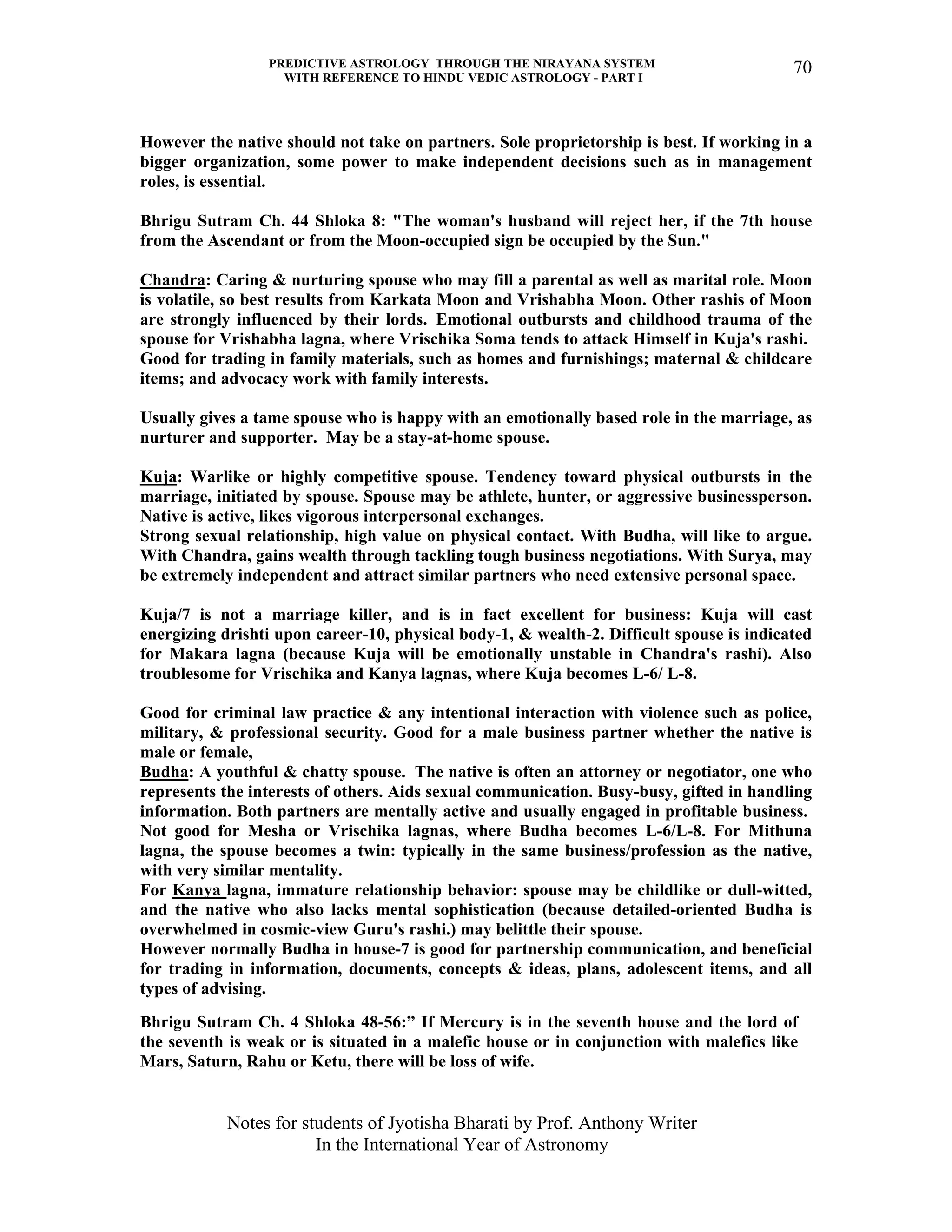 PREDICTIVE ASTROLOGY THROUGH THE NIRAYANA SYSTEM
WITH REFERENCE TO HINDU VEDIC ASTROLOGY - PART I
Notes for students of Jyotisha Bharati by Prof. Anthony Writer
In the International Year of Astronomy
70
However the native should not take on partners. Sole proprietorship is best. If working in a
bigger organization, some power to make independent decisions such as in management
roles, is essential.
Bhrigu Sutram Ch. 44 Shloka 8: "The woman's husband will reject her, if the 7th house
from the Ascendant or from the Moon-occupied sign be occupied by the Sun."
Chandra: Caring & nurturing spouse who may fill a parental as well as marital role. Moon
is volatile, so best results from Karkata Moon and Vrishabha Moon. Other rashis of Moon
are strongly influenced by their lords. Emotional outbursts and childhood trauma of the
spouse for Vrishabha lagna, where Vrischika Soma tends to attack Himself in Kuja's rashi.
Good for trading in family materials, such as homes and furnishings; maternal & childcare
items; and advocacy work with family interests.
Usually gives a tame spouse who is happy with an emotionally based role in the marriage, as
nurturer and supporter. May be a stay-at-home spouse.
Kuja: Warlike or highly competitive spouse. Tendency toward physical outbursts in the
marriage, initiated by spouse. Spouse may be athlete, hunter, or aggressive businessperson.
Native is active, likes vigorous interpersonal exchanges.
Strong sexual relationship, high value on physical contact. With Budha, will like to argue.
With Chandra, gains wealth through tackling tough business negotiations. With Surya, may
be extremely independent and attract similar partners who need extensive personal space.
Kuja/7 is not a marriage killer, and is in fact excellent for business: Kuja will cast
energizing drishti upon career-10, physical body-1, & wealth-2. Difficult spouse is indicated
for Makara lagna (because Kuja will be emotionally unstable in Chandra's rashi). Also
troublesome for Vrischika and Kanya lagnas, where Kuja becomes L-6/ L-8.
Good for criminal law practice & any intentional interaction with violence such as police,
military, & professional security. Good for a male business partner whether the native is
male or female,
Budha: A youthful & chatty spouse. The native is often an attorney or negotiator, one who
represents the interests of others. Aids sexual communication. Busy-busy, gifted in handling
information. Both partners are mentally active and usually engaged in profitable business.
Not good for Mesha or Vrischika lagnas, where Budha becomes L-6/L-8. For Mithuna
lagna, the spouse becomes a twin: typically in the same business/profession as the native,
with very similar mentality.
For Kanya lagna, immature relationship behavior: spouse may be childlike or dull-witted,
and the native who also lacks mental sophistication (because detailed-oriented Budha is
overwhelmed in cosmic-view Guru's rashi.) may belittle their spouse.
However normally Budha in house-7 is good for partnership communication, and beneficial
for trading in information, documents, concepts & ideas, plans, adolescent items, and all
types of advising.
Bhrigu Sutram Ch. 4 Shloka 48-56:” If Mercury is in the seventh house and the lord of
the seventh is weak or is situated in a malefic house or in conjunction with malefics like
Mars, Saturn, Rahu or Ketu, there will be loss of wife.
 