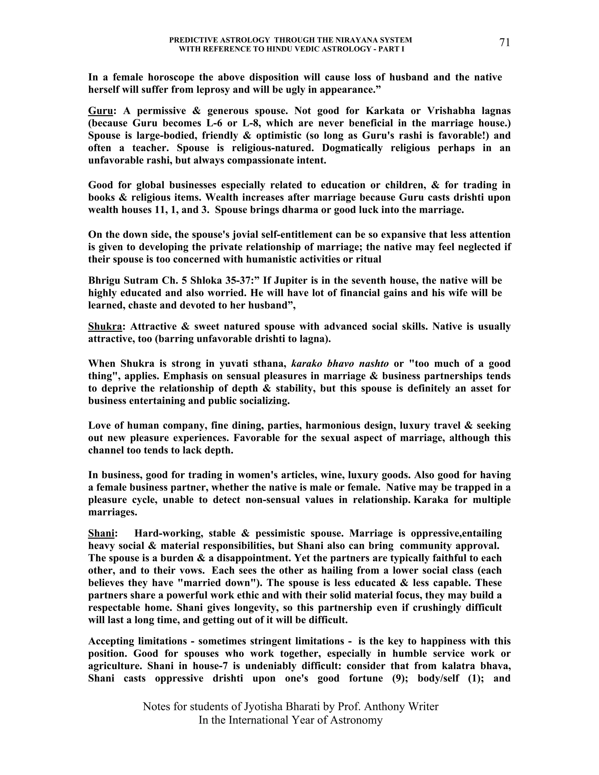 PREDICTIVE ASTROLOGY THROUGH THE NIRAYANA SYSTEM
WITH REFERENCE TO HINDU VEDIC ASTROLOGY - PART I
Notes for students of Jyotisha Bharati by Prof. Anthony Writer
In the International Year of Astronomy
71
In a female horoscope the above disposition will cause loss of husband and the native
herself will suffer from leprosy and will be ugly in appearance.”
Guru: A permissive & generous spouse. Not good for Karkata or Vrishabha lagnas
(because Guru becomes L-6 or L-8, which are never beneficial in the marriage house.)
Spouse is large-bodied, friendly & optimistic (so long as Guru's rashi is favorable!) and
often a teacher. Spouse is religious-natured. Dogmatically religious perhaps in an
unfavorable rashi, but always compassionate intent.
Good for global businesses especially related to education or children, & for trading in
books & religious items. Wealth increases after marriage because Guru casts drishti upon
wealth houses 11, 1, and 3. Spouse brings dharma or good luck into the marriage.
On the down side, the spouse's jovial self-entitlement can be so expansive that less attention
is given to developing the private relationship of marriage; the native may feel neglected if
their spouse is too concerned with humanistic activities or ritual
Bhrigu Sutram Ch. 5 Shloka 35-37:” If Jupiter is in the seventh house, the native will be
highly educated and also worried. He will have lot of financial gains and his wife will be
learned, chaste and devoted to her husband”,
Shukra: Attractive & sweet natured spouse with advanced social skills. Native is usually
attractive, too (barring unfavorable drishti to lagna).
When Shukra is strong in yuvati sthana, karako bhavo nashto or "too much of a good
thing", applies. Emphasis on sensual pleasures in marriage & business partnerships tends
to deprive the relationship of depth & stability, but this spouse is definitely an asset for
business entertaining and public socializing.
Love of human company, fine dining, parties, harmonious design, luxury travel & seeking
out new pleasure experiences. Favorable for the sexual aspect of marriage, although this
channel too tends to lack depth.
In business, good for trading in women's articles, wine, luxury goods. Also good for having
a female business partner, whether the native is male or female. Native may be trapped in a
pleasure cycle, unable to detect non-sensual values in relationship. Karaka for multiple
marriages.
Shani: Hard-working, stable & pessimistic spouse. Marriage is oppressive,entailing
heavy social & material responsibilities, but Shani also can bring community approval.
The spouse is a burden & a disappointment. Yet the partners are typically faithful to each
other, and to their vows. Each sees the other as hailing from a lower social class (each
believes they have "married down"). The spouse is less educated & less capable. These
partners share a powerful work ethic and with their solid material focus, they may build a
respectable home. Shani gives longevity, so this partnership even if crushingly difficult
will last a long time, and getting out of it will be difficult.
Accepting limitations - sometimes stringent limitations - is the key to happiness with this
position. Good for spouses who work together, especially in humble service work or
agriculture. Shani in house-7 is undeniably difficult: consider that from kalatra bhava,
Shani casts oppressive drishti upon one's good fortune (9); body/self (1); and
 
