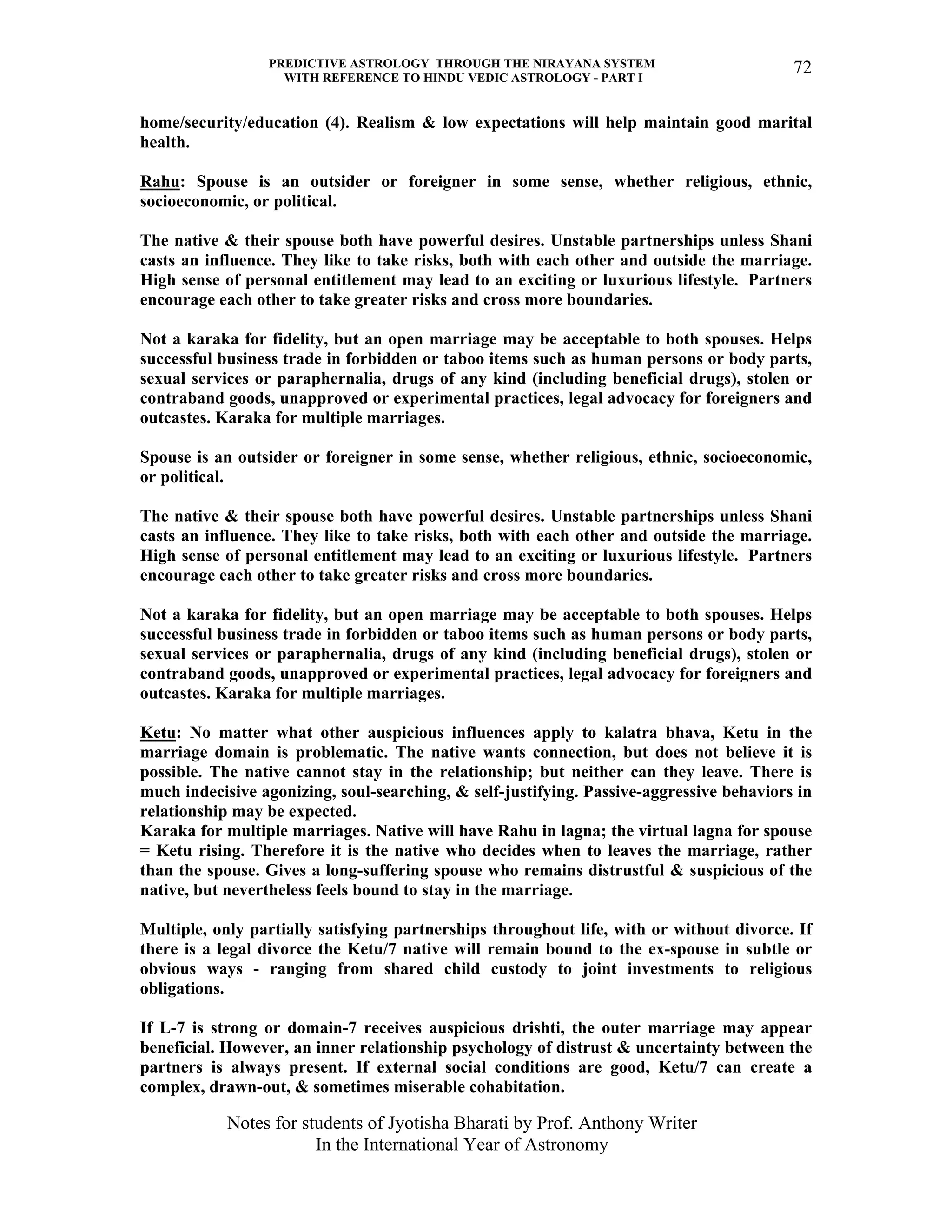 PREDICTIVE ASTROLOGY THROUGH THE NIRAYANA SYSTEM
WITH REFERENCE TO HINDU VEDIC ASTROLOGY - PART I
Notes for students of Jyotisha Bharati by Prof. Anthony Writer
In the International Year of Astronomy
72
home/security/education (4). Realism & low expectations will help maintain good marital
health.
Rahu: Spouse is an outsider or foreigner in some sense, whether religious, ethnic,
socioeconomic, or political.
The native & their spouse both have powerful desires. Unstable partnerships unless Shani
casts an influence. They like to take risks, both with each other and outside the marriage.
High sense of personal entitlement may lead to an exciting or luxurious lifestyle. Partners
encourage each other to take greater risks and cross more boundaries.
Not a karaka for fidelity, but an open marriage may be acceptable to both spouses. Helps
successful business trade in forbidden or taboo items such as human persons or body parts,
sexual services or paraphernalia, drugs of any kind (including beneficial drugs), stolen or
contraband goods, unapproved or experimental practices, legal advocacy for foreigners and
outcastes. Karaka for multiple marriages.
Spouse is an outsider or foreigner in some sense, whether religious, ethnic, socioeconomic,
or political.
The native & their spouse both have powerful desires. Unstable partnerships unless Shani
casts an influence. They like to take risks, both with each other and outside the marriage.
High sense of personal entitlement may lead to an exciting or luxurious lifestyle. Partners
encourage each other to take greater risks and cross more boundaries.
Not a karaka for fidelity, but an open marriage may be acceptable to both spouses. Helps
successful business trade in forbidden or taboo items such as human persons or body parts,
sexual services or paraphernalia, drugs of any kind (including beneficial drugs), stolen or
contraband goods, unapproved or experimental practices, legal advocacy for foreigners and
outcastes. Karaka for multiple marriages.
Ketu: No matter what other auspicious influences apply to kalatra bhava, Ketu in the
marriage domain is problematic. The native wants connection, but does not believe it is
possible. The native cannot stay in the relationship; but neither can they leave. There is
much indecisive agonizing, soul-searching, & self-justifying. Passive-aggressive behaviors in
relationship may be expected.
Karaka for multiple marriages. Native will have Rahu in lagna; the virtual lagna for spouse
= Ketu rising. Therefore it is the native who decides when to leaves the marriage, rather
than the spouse. Gives a long-suffering spouse who remains distrustful & suspicious of the
native, but nevertheless feels bound to stay in the marriage.
Multiple, only partially satisfying partnerships throughout life, with or without divorce. If
there is a legal divorce the Ketu/7 native will remain bound to the ex-spouse in subtle or
obvious ways - ranging from shared child custody to joint investments to religious
obligations.
If L-7 is strong or domain-7 receives auspicious drishti, the outer marriage may appear
beneficial. However, an inner relationship psychology of distrust & uncertainty between the
partners is always present. If external social conditions are good, Ketu/7 can create a
complex, drawn-out, & sometimes miserable cohabitation.
 