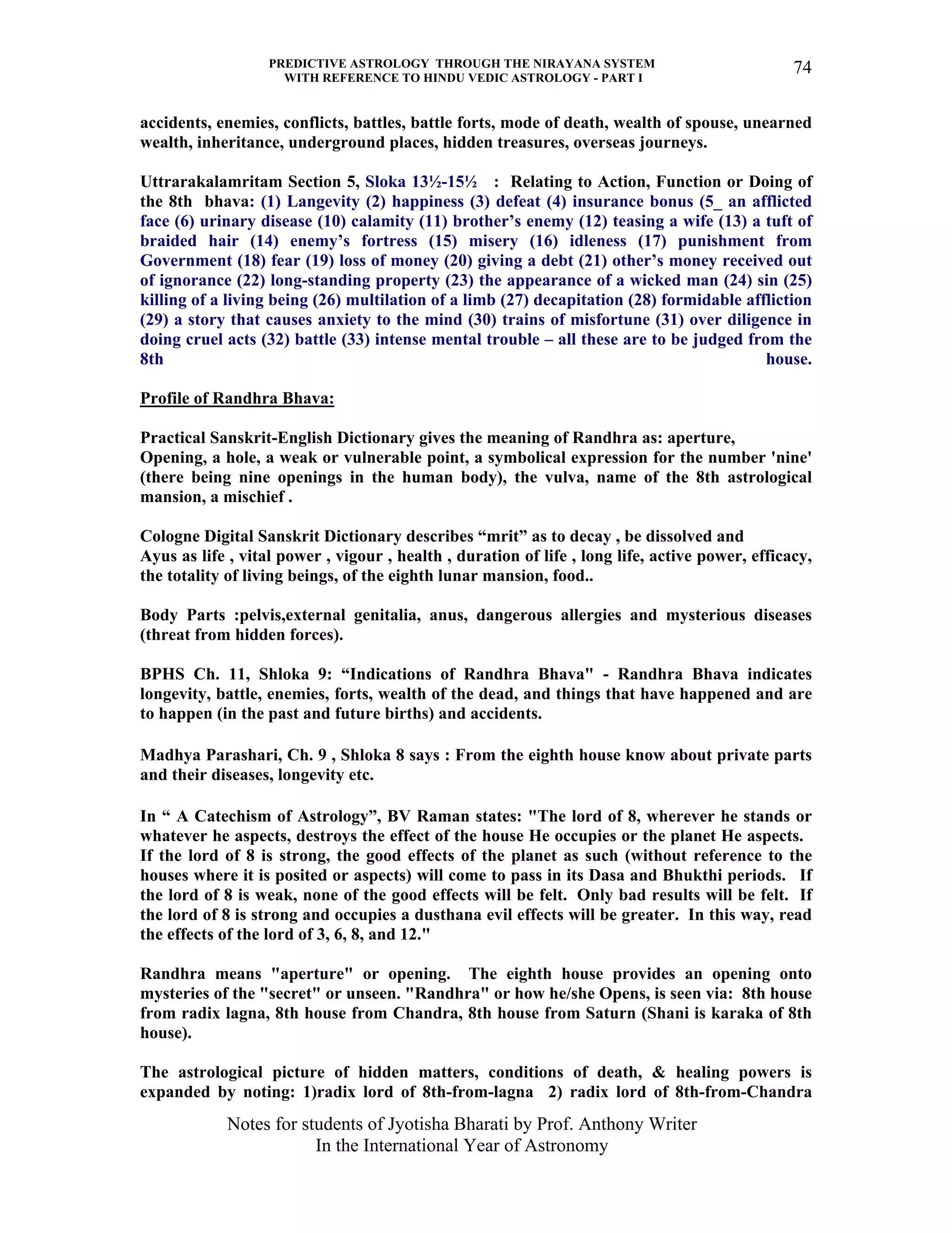 PREDICTIVE ASTROLOGY THROUGH THE NIRAYANA SYSTEM
WITH REFERENCE TO HINDU VEDIC ASTROLOGY - PART I
Notes for students of Jyotisha Bharati by Prof. Anthony Writer
In the International Year of Astronomy
74
accidents, enemies, conflicts, battles, battle forts, mode of death, wealth of spouse, unearned
wealth, inheritance, underground places, hidden treasures, overseas journeys.
Uttrarakalamritam Section 5, Sloka 13½-15½ : Relating to Action, Function or Doing of
the 8th bhava: (1) Langevity (2) happiness (3) defeat (4) insurance bonus (5_ an afflicted
face (6) urinary disease (10) calamity (11) brother’s enemy (12) teasing a wife (13) a tuft of
braided hair (14) enemy’s fortress (15) misery (16) idleness (17) punishment from
Government (18) fear (19) loss of money (20) giving a debt (21) other’s money received out
of ignorance (22) long-standing property (23) the appearance of a wicked man (24) sin (25)
killing of a living being (26) multilation of a limb (27) decapitation (28) formidable affliction
(29) a story that causes anxiety to the mind (30) trains of misfortune (31) over diligence in
doing cruel acts (32) battle (33) intense mental trouble – all these are to be judged from the
8th house.
Profile of Randhra Bhava:
Practical Sanskrit-English Dictionary gives the meaning of Randhra as: aperture,
Opening, a hole, a weak or vulnerable point, a symbolical expression for the number 'nine'
(there being nine openings in the human body), the vulva, name of the 8th astrological
mansion, a mischief .
Cologne Digital Sanskrit Dictionary describes “mrit” as to decay , be dissolved and
Ayus as life , vital power , vigour , health , duration of life , long life, active power, efficacy,
the totality of living beings, of the eighth lunar mansion, food..
Body Parts :pelvis,external genitalia, anus, dangerous allergies and mysterious diseases
(threat from hidden forces).
BPHS Ch. 11, Shloka 9: “Indications of Randhra Bhava" - Randhra Bhava indicates
longevity, battle, enemies, forts, wealth of the dead, and things that have happened and are
to happen (in the past and future births) and accidents.
Madhya Parashari, Ch. 9 , Shloka 8 says : From the eighth house know about private parts
and their diseases, longevity etc.
In “ A Catechism of Astrology”, BV Raman states: "The lord of 8, wherever he stands or
whatever he aspects, destroys the effect of the house He occupies or the planet He aspects.
If the lord of 8 is strong, the good effects of the planet as such (without reference to the
houses where it is posited or aspects) will come to pass in its Dasa and Bhukthi periods. If
the lord of 8 is weak, none of the good effects will be felt. Only bad results will be felt. If
the lord of 8 is strong and occupies a dusthana evil effects will be greater. In this way, read
the effects of the lord of 3, 6, 8, and 12."
Randhra means "aperture" or opening. The eighth house provides an opening onto
mysteries of the "secret" or unseen. "Randhra" or how he/she Opens, is seen via: 8th house
from radix lagna, 8th house from Chandra, 8th house from Saturn (Shani is karaka of 8th
house).
The astrological picture of hidden matters, conditions of death, & healing powers is
expanded by noting: 1)radix lord of 8th-from-lagna 2) radix lord of 8th-from-Chandra
 