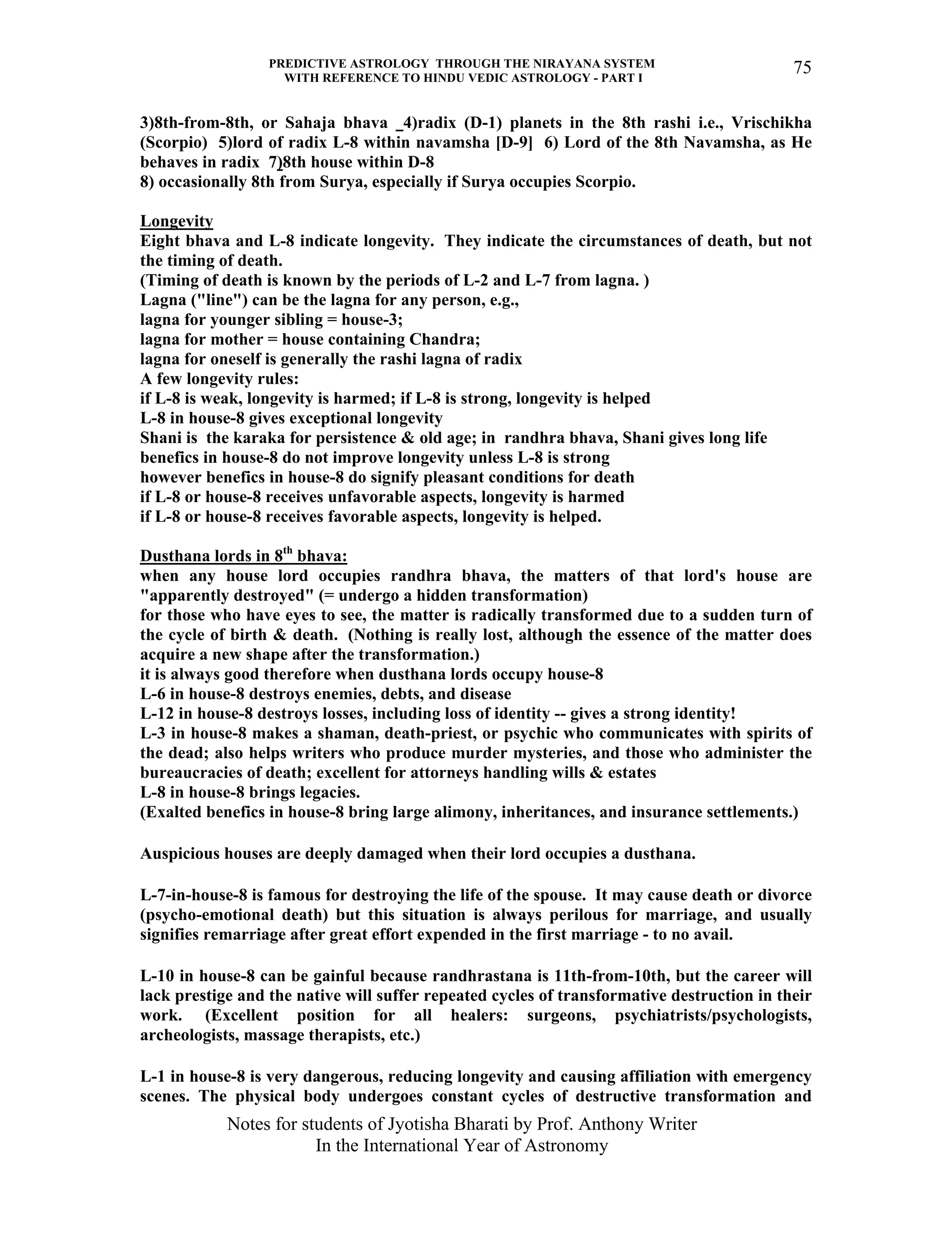 PREDICTIVE ASTROLOGY THROUGH THE NIRAYANA SYSTEM
WITH REFERENCE TO HINDU VEDIC ASTROLOGY - PART I
Notes for students of Jyotisha Bharati by Prof. Anthony Writer
In the International Year of Astronomy
75
3)8th-from-8th, or Sahaja bhava 4)radix (D-1) planets in the 8th rashi i.e., Vrischikha
(Scorpio) 5)lord of radix L-8 within navamsha [D-9] 6) Lord of the 8th Navamsha, as He
behaves in radix 7)8th house within D-8
8) occasionally 8th from Surya, especially if Surya occupies Scorpio.
Longevity
Eight bhava and L-8 indicate longevity. They indicate the circumstances of death, but not
the timing of death.
(Timing of death is known by the periods of L-2 and L-7 from lagna. )
Lagna ("line") can be the lagna for any person, e.g.,
lagna for younger sibling = house-3;
lagna for mother = house containing Chandra;
lagna for oneself is generally the rashi lagna of radix
A few longevity rules:
if L-8 is weak, longevity is harmed; if L-8 is strong, longevity is helped
L-8 in house-8 gives exceptional longevity
Shani is the karaka for persistence & old age; in randhra bhava, Shani gives long life
benefics in house-8 do not improve longevity unless L-8 is strong
however benefics in house-8 do signify pleasant conditions for death
if L-8 or house-8 receives unfavorable aspects, longevity is harmed
if L-8 or house-8 receives favorable aspects, longevity is helped.
Dusthana lords in 8th
bhava:
when any house lord occupies randhra bhava, the matters of that lord's house are
"apparently destroyed" (= undergo a hidden transformation)
for those who have eyes to see, the matter is radically transformed due to a sudden turn of
the cycle of birth & death. (Nothing is really lost, although the essence of the matter does
acquire a new shape after the transformation.)
it is always good therefore when dusthana lords occupy house-8
L-6 in house-8 destroys enemies, debts, and disease
L-12 in house-8 destroys losses, including loss of identity -- gives a strong identity!
L-3 in house-8 makes a shaman, death-priest, or psychic who communicates with spirits of
the dead; also helps writers who produce murder mysteries, and those who administer the
bureaucracies of death; excellent for attorneys handling wills & estates
L-8 in house-8 brings legacies.
(Exalted benefics in house-8 bring large alimony, inheritances, and insurance settlements.)
Auspicious houses are deeply damaged when their lord occupies a dusthana.
L-7-in-house-8 is famous for destroying the life of the spouse. It may cause death or divorce
(psycho-emotional death) but this situation is always perilous for marriage, and usually
signifies remarriage after great effort expended in the first marriage - to no avail.
L-10 in house-8 can be gainful because randhrastana is 11th-from-10th, but the career will
lack prestige and the native will suffer repeated cycles of transformative destruction in their
work. (Excellent position for all healers: surgeons, psychiatrists/psychologists,
archeologists, massage therapists, etc.)
L-1 in house-8 is very dangerous, reducing longevity and causing affiliation with emergency
scenes. The physical body undergoes constant cycles of destructive transformation and
 