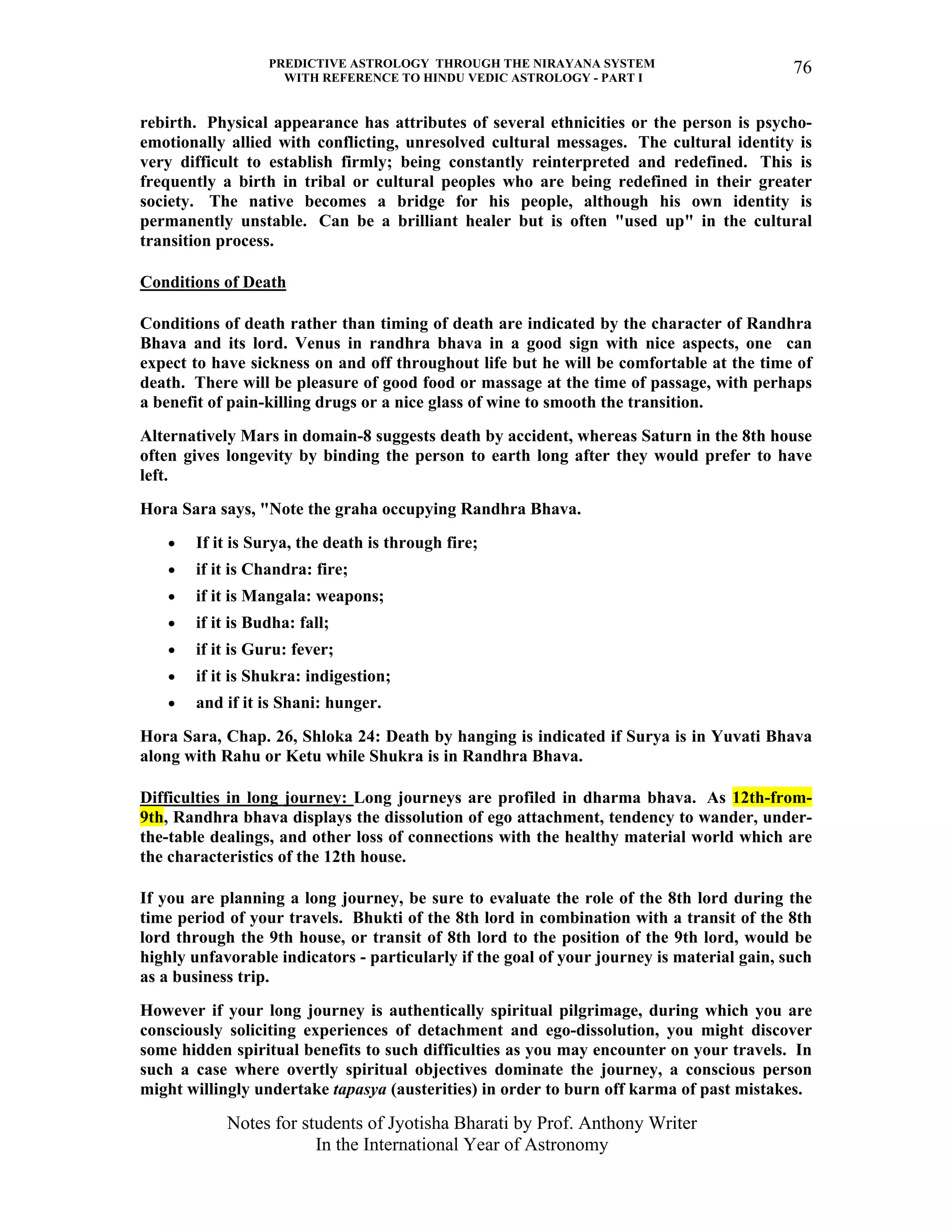 PREDICTIVE ASTROLOGY THROUGH THE NIRAYANA SYSTEM
WITH REFERENCE TO HINDU VEDIC ASTROLOGY - PART I
Notes for students of Jyotisha Bharati by Prof. Anthony Writer
In the International Year of Astronomy
76
rebirth. Physical appearance has attributes of several ethnicities or the person is psycho-
emotionally allied with conflicting, unresolved cultural messages. The cultural identity is
very difficult to establish firmly; being constantly reinterpreted and redefined. This is
frequently a birth in tribal or cultural peoples who are being redefined in their greater
society. The native becomes a bridge for his people, although his own identity is
permanently unstable. Can be a brilliant healer but is often "used up" in the cultural
transition process.
Conditions of Death
Conditions of death rather than timing of death are indicated by the character of Randhra
Bhava and its lord. Venus in randhra bhava in a good sign with nice aspects, one can
expect to have sickness on and off throughout life but he will be comfortable at the time of
death. There will be pleasure of good food or massage at the time of passage, with perhaps
a benefit of pain-killing drugs or a nice glass of wine to smooth the transition.
Alternatively Mars in domain-8 suggests death by accident, whereas Saturn in the 8th house
often gives longevity by binding the person to earth long after they would prefer to have
left.
Hora Sara says, "Note the graha occupying Randhra Bhava.
• If it is Surya, the death is through fire;
• if it is Chandra: fire;
• if it is Mangala: weapons;
• if it is Budha: fall;
• if it is Guru: fever;
• if it is Shukra: indigestion;
• and if it is Shani: hunger.
Hora Sara, Chap. 26, Shloka 24: Death by hanging is indicated if Surya is in Yuvati Bhava
along with Rahu or Ketu while Shukra is in Randhra Bhava.
Difficulties in long journey: Long journeys are profiled in dharma bhava. As 12th-from-
9th, Randhra bhava displays the dissolution of ego attachment, tendency to wander, under-
the-table dealings, and other loss of connections with the healthy material world which are
the characteristics of the 12th house.
If you are planning a long journey, be sure to evaluate the role of the 8th lord during the
time period of your travels. Bhukti of the 8th lord in combination with a transit of the 8th
lord through the 9th house, or transit of 8th lord to the position of the 9th lord, would be
highly unfavorable indicators - particularly if the goal of your journey is material gain, such
as a business trip.
However if your long journey is authentically spiritual pilgrimage, during which you are
consciously soliciting experiences of detachment and ego-dissolution, you might discover
some hidden spiritual benefits to such difficulties as you may encounter on your travels. In
such a case where overtly spiritual objectives dominate the journey, a conscious person
might willingly undertake tapasya (austerities) in order to burn off karma of past mistakes.
 