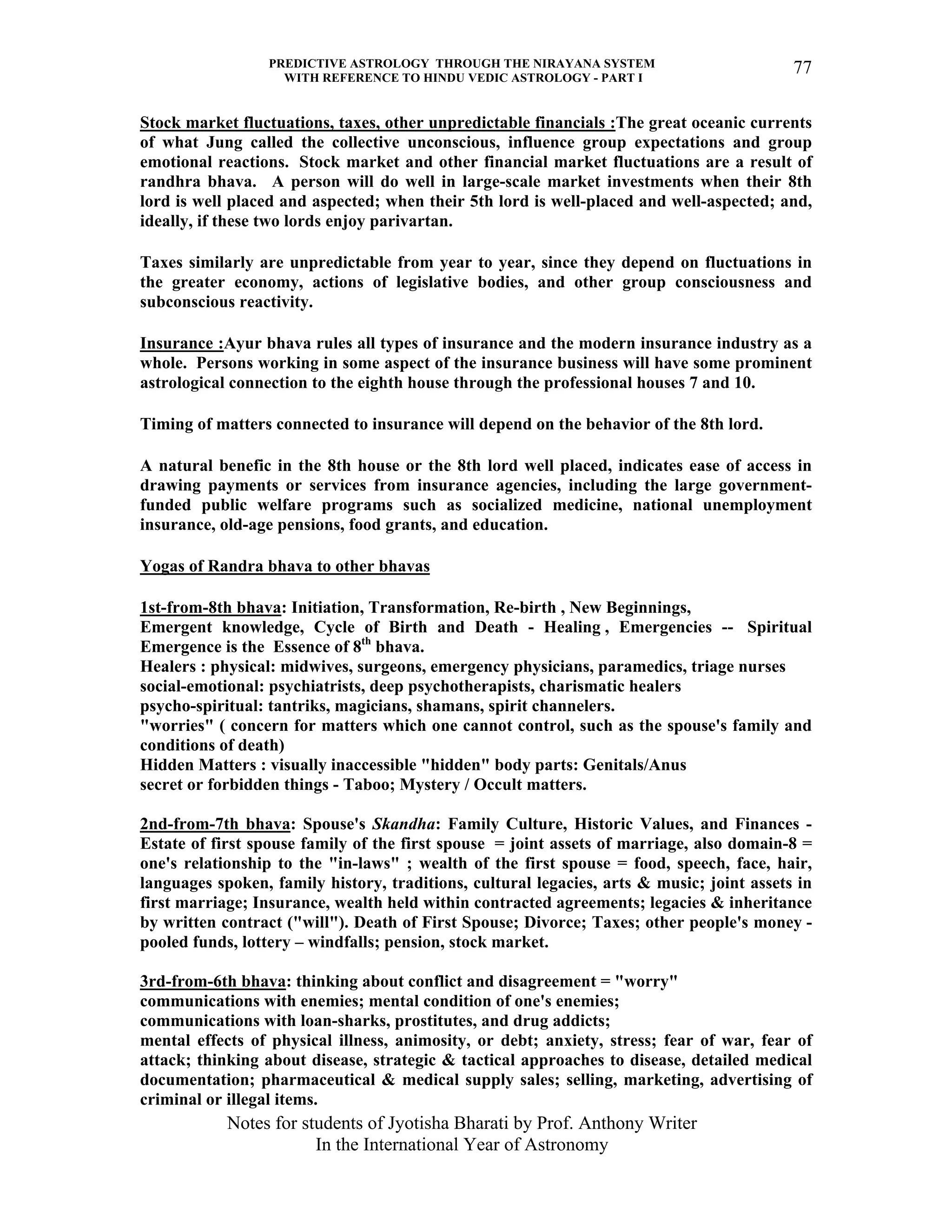 PREDICTIVE ASTROLOGY THROUGH THE NIRAYANA SYSTEM
WITH REFERENCE TO HINDU VEDIC ASTROLOGY - PART I
Notes for students of Jyotisha Bharati by Prof. Anthony Writer
In the International Year of Astronomy
77
Stock market fluctuations, taxes, other unpredictable financials :The great oceanic currents
of what Jung called the collective unconscious, influence group expectations and group
emotional reactions. Stock market and other financial market fluctuations are a result of
randhra bhava. A person will do well in large-scale market investments when their 8th
lord is well placed and aspected; when their 5th lord is well-placed and well-aspected; and,
ideally, if these two lords enjoy parivartan.
Taxes similarly are unpredictable from year to year, since they depend on fluctuations in
the greater economy, actions of legislative bodies, and other group consciousness and
subconscious reactivity.
Insurance :Ayur bhava rules all types of insurance and the modern insurance industry as a
whole. Persons working in some aspect of the insurance business will have some prominent
astrological connection to the eighth house through the professional houses 7 and 10.
Timing of matters connected to insurance will depend on the behavior of the 8th lord.
A natural benefic in the 8th house or the 8th lord well placed, indicates ease of access in
drawing payments or services from insurance agencies, including the large government-
funded public welfare programs such as socialized medicine, national unemployment
insurance, old-age pensions, food grants, and education.
Yogas of Randra bhava to other bhavas
1st-from-8th bhava: Initiation, Transformation, Re-birth , New Beginnings,
Emergent knowledge, Cycle of Birth and Death - Healing , Emergencies -- Spiritual
Emergence is the Essence of 8th
bhava.
Healers : physical: midwives, surgeons, emergency physicians, paramedics, triage nurses
social-emotional: psychiatrists, deep psychotherapists, charismatic healers
psycho-spiritual: tantriks, magicians, shamans, spirit channelers.
"worries" ( concern for matters which one cannot control, such as the spouse's family and
conditions of death)
Hidden Matters : visually inaccessible "hidden" body parts: Genitals/Anus
secret or forbidden things - Taboo; Mystery / Occult matters.
2nd-from-7th bhava: Spouse's Skandha: Family Culture, Historic Values, and Finances -
Estate of first spouse family of the first spouse = joint assets of marriage, also domain-8 =
one's relationship to the "in-laws" ; wealth of the first spouse = food, speech, face, hair,
languages spoken, family history, traditions, cultural legacies, arts & music; joint assets in
first marriage; Insurance, wealth held within contracted agreements; legacies & inheritance
by written contract ("will"). Death of First Spouse; Divorce; Taxes; other people's money -
pooled funds, lottery – windfalls; pension, stock market.
3rd-from-6th bhava: thinking about conflict and disagreement = "worry"
communications with enemies; mental condition of one's enemies;
communications with loan-sharks, prostitutes, and drug addicts;
mental effects of physical illness, animosity, or debt; anxiety, stress; fear of war, fear of
attack; thinking about disease, strategic & tactical approaches to disease, detailed medical
documentation; pharmaceutical & medical supply sales; selling, marketing, advertising of
criminal or illegal items.
 