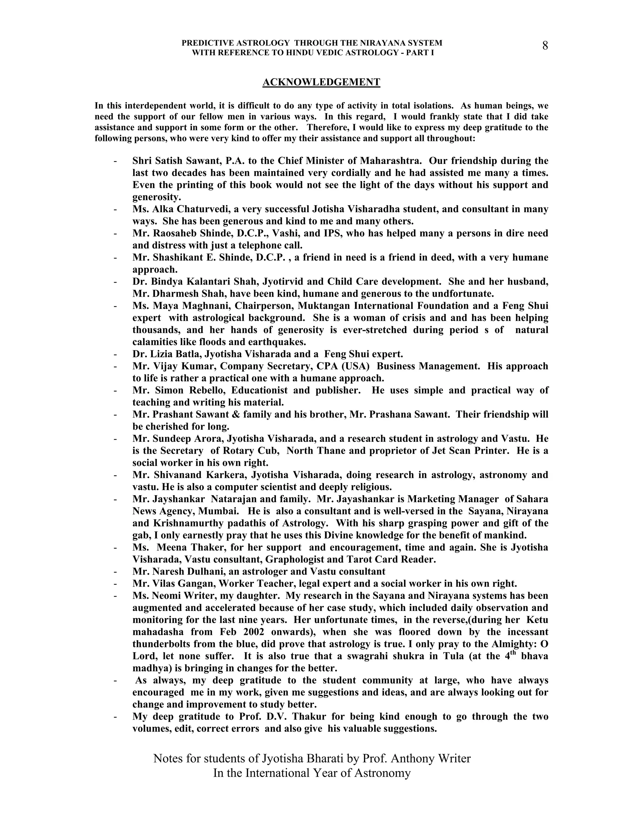 PREDICTIVE ASTROLOGY THROUGH THE NIRAYANA SYSTEM
WITH REFERENCE TO HINDU VEDIC ASTROLOGY - PART I
Notes for students of Jyotisha Bharati by Prof. Anthony Writer
In the International Year of Astronomy
8
ACKNOWLEDGEMENT
In this interdependent world, it is difficult to do any type of activity in total isolations. As human beings, we
need the support of our fellow men in various ways. In this regard, I would frankly state that I did take
assistance and support in some form or the other. Therefore, I would like to express my deep gratitude to the
following persons, who were very kind to offer my their assistance and support all throughout:
- Shri Satish Sawant, P.A. to the Chief Minister of Maharashtra. Our friendship during the
last two decades has been maintained very cordially and he had assisted me many a times.
Even the printing of this book would not see the light of the days without his support and
generosity.
- Ms. Alka Chaturvedi, a very successful Jotisha Visharadha student, and consultant in many
ways. She has been generous and kind to me and many others.
- Mr. Raosaheb Shinde, D.C.P., Vashi, and IPS, who has helped many a persons in dire need
and distress with just a telephone call.
- Mr. Shashikant E. Shinde, D.C.P. , a friend in need is a friend in deed, with a very humane
approach.
- Dr. Bindya Kalantari Shah, Jyotirvid and Child Care development. She and her husband,
Mr. Dharmesh Shah, have been kind, humane and generous to the undfortunate.
- Ms. Maya Maghnani, Chairperson, Muktangan International Foundation and a Feng Shui
expert with astrological background. She is a woman of crisis and and has been helping
thousands, and her hands of generosity is ever-stretched during period s of natural
calamities like floods and earthquakes.
- Dr. Lizia Batla, Jyotisha Visharada and a Feng Shui expert.
- Mr. Vijay Kumar, Company Secretary, CPA (USA) Business Management. His approach
to life is rather a practical one with a humane approach.
- Mr. Simon Rebello, Educationist and publisher. He uses simple and practical way of
teaching and writing his material.
- Mr. Prashant Sawant & family and his brother, Mr. Prashana Sawant. Their friendship will
be cherished for long.
- Mr. Sundeep Arora, Jyotisha Visharada, and a research student in astrology and Vastu. He
is the Secretary of Rotary Cub, North Thane and proprietor of Jet Scan Printer. He is a
social worker in his own right.
- Mr. Shivanand Karkera, Jyotisha Visharada, doing research in astrology, astronomy and
vastu. He is also a computer scientist and deeply religious.
- Mr. Jayshankar Natarajan and family. Mr. Jayashankar is Marketing Manager of Sahara
News Agency, Mumbai. He is also a consultant and is well-versed in the Sayana, Nirayana
and Krishnamurthy padathis of Astrology. With his sharp grasping power and gift of the
gab, I only earnestly pray that he uses this Divine knowledge for the benefit of mankind.
- Ms. Meena Thaker, for her support and encouragement, time and again. She is Jyotisha
Visharada, Vastu consultant, Graphologist and Tarot Card Reader.
- Mr. Naresh Dulhani, an astrologer and Vastu consultant
- Mr. Vilas Gangan, Worker Teacher, legal expert and a social worker in his own right.
- Ms. Neomi Writer, my daughter. My research in the Sayana and Nirayana systems has been
augmented and accelerated because of her case study, which included daily observation and
monitoring for the last nine years. Her unfortunate times, in the reverse,(during her Ketu
mahadasha from Feb 2002 onwards), when she was floored down by the incessant
thunderbolts from the blue, did prove that astrology is true. I only pray to the Almighty: O
Lord, let none suffer. It is also true that a swagrahi shukra in Tula (at the 4th
bhava
madhya) is bringing in changes for the better.
- As always, my deep gratitude to the student community at large, who have always
encouraged me in my work, given me suggestions and ideas, and are always looking out for
change and improvement to study better.
- My deep gratitude to Prof. D.V. Thakur for being kind enough to go through the two
volumes, edit, correct errors and also give his valuable suggestions.
 