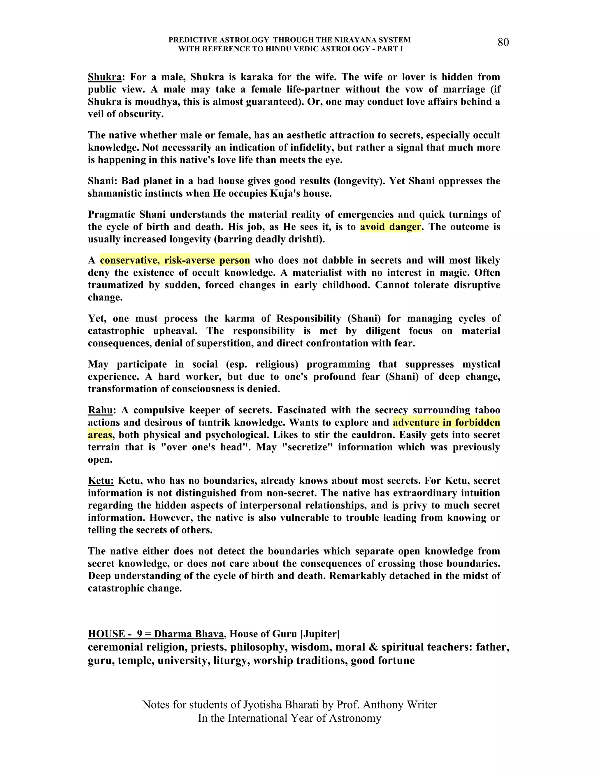 PREDICTIVE ASTROLOGY THROUGH THE NIRAYANA SYSTEM
WITH REFERENCE TO HINDU VEDIC ASTROLOGY - PART I
Notes for students of Jyotisha Bharati by Prof. Anthony Writer
In the International Year of Astronomy
80
Shukra: For a male, Shukra is karaka for the wife. The wife or lover is hidden from
public view. A male may take a female life-partner without the vow of marriage (if
Shukra is moudhya, this is almost guaranteed). Or, one may conduct love affairs behind a
veil of obscurity.
The native whether male or female, has an aesthetic attraction to secrets, especially occult
knowledge. Not necessarily an indication of infidelity, but rather a signal that much more
is happening in this native's love life than meets the eye.
Shani: Bad planet in a bad house gives good results (longevity). Yet Shani oppresses the
shamanistic instincts when He occupies Kuja's house.
Pragmatic Shani understands the material reality of emergencies and quick turnings of
the cycle of birth and death. His job, as He sees it, is to avoid danger. The outcome is
usually increased longevity (barring deadly drishti).
A conservative, risk-averse person who does not dabble in secrets and will most likely
deny the existence of occult knowledge. A materialist with no interest in magic. Often
traumatized by sudden, forced changes in early childhood. Cannot tolerate disruptive
change.
Yet, one must process the karma of Responsibility (Shani) for managing cycles of
catastrophic upheaval. The responsibility is met by diligent focus on material
consequences, denial of superstition, and direct confrontation with fear.
May participate in social (esp. religious) programming that suppresses mystical
experience. A hard worker, but due to one's profound fear (Shani) of deep change,
transformation of consciousness is denied.
Rahu: A compulsive keeper of secrets. Fascinated with the secrecy surrounding taboo
actions and desirous of tantrik knowledge. Wants to explore and adventure in forbidden
areas, both physical and psychological. Likes to stir the cauldron. Easily gets into secret
terrain that is "over one's head". May "secretize" information which was previously
open.
Ketu: Ketu, who has no boundaries, already knows about most secrets. For Ketu, secret
information is not distinguished from non-secret. The native has extraordinary intuition
regarding the hidden aspects of interpersonal relationships, and is privy to much secret
information. However, the native is also vulnerable to trouble leading from knowing or
telling the secrets of others.
The native either does not detect the boundaries which separate open knowledge from
secret knowledge, or does not care about the consequences of crossing those boundaries.
Deep understanding of the cycle of birth and death. Remarkably detached in the midst of
catastrophic change.
HOUSE - 9 = Dharma Bhava, House of Guru [Jupiter]
ceremonial religion, priests, philosophy, wisdom, moral & spiritual teachers: father,
guru, temple, university, liturgy, worship traditions, good fortune
 