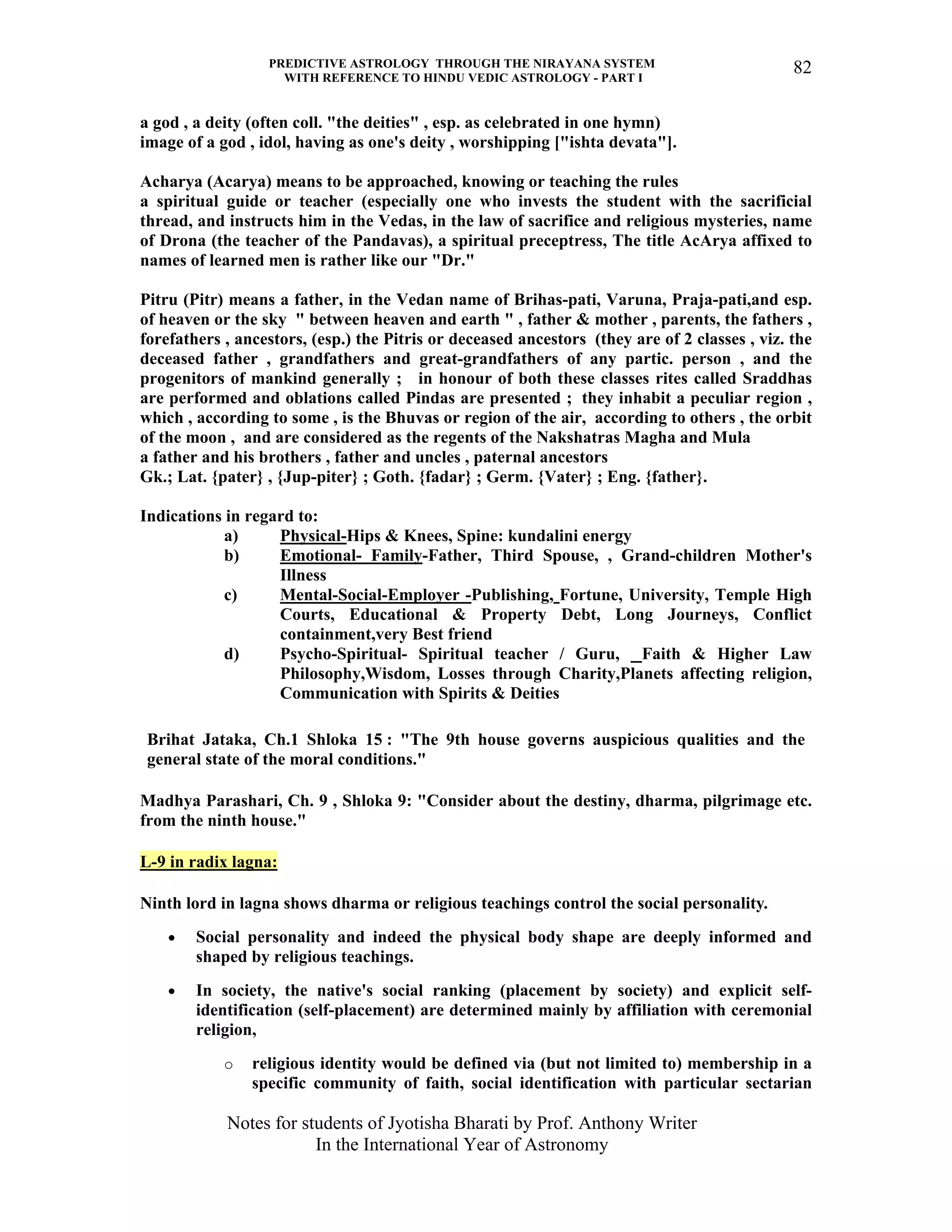 PREDICTIVE ASTROLOGY THROUGH THE NIRAYANA SYSTEM
WITH REFERENCE TO HINDU VEDIC ASTROLOGY - PART I
Notes for students of Jyotisha Bharati by Prof. Anthony Writer
In the International Year of Astronomy
82
a god , a deity (often coll. "the deities" , esp. as celebrated in one hymn)
image of a god , idol, having as one's deity , worshipping ["ishta devata"].
Acharya (Acarya) means to be approached, knowing or teaching the rules
a spiritual guide or teacher (especially one who invests the student with the sacrificial
thread, and instructs him in the Vedas, in the law of sacrifice and religious mysteries, name
of Drona (the teacher of the Pandavas), a spiritual preceptress, The title AcArya affixed to
names of learned men is rather like our "Dr."
Pitru (Pitr) means a father, in the Vedan name of Brihas-pati, Varuna, Praja-pati,and esp.
of heaven or the sky " between heaven and earth " , father & mother , parents, the fathers ,
forefathers , ancestors, (esp.) the Pitris or deceased ancestors (they are of 2 classes , viz. the
deceased father , grandfathers and great-grandfathers of any partic. person , and the
progenitors of mankind generally ; in honour of both these classes rites called Sraddhas
are performed and oblations called Pindas are presented ; they inhabit a peculiar region ,
which , according to some , is the Bhuvas or region of the air, according to others , the orbit
of the moon , and are considered as the regents of the Nakshatras Magha and Mula
a father and his brothers , father and uncles , paternal ancestors
Gk.; Lat. {pater} , {Jup-piter} ; Goth. {fadar} ; Germ. {Vater} ; Eng. {father}.
Indications in regard to:
a) Physical-Hips & Knees, Spine: kundalini energy
b) Emotional- Family-Father, Third Spouse, , Grand-children Mother's
Illness
c) Mental-Social-Employer -Publishing, Fortune, University, Temple High
Courts, Educational & Property Debt, Long Journeys, Conflict
containment,very Best friend
d) Psycho-Spiritual- Spiritual teacher / Guru, Faith & Higher Law
Philosophy,Wisdom, Losses through Charity,Planets affecting religion,
Communication with Spirits & Deities
Brihat Jataka, Ch.1 Shloka 15 : "The 9th house governs auspicious qualities and the
general state of the moral conditions."
Madhya Parashari, Ch. 9 , Shloka 9: "Consider about the destiny, dharma, pilgrimage etc.
from the ninth house."
L-9 in radix lagna:
Ninth lord in lagna shows dharma or religious teachings control the social personality.
• Social personality and indeed the physical body shape are deeply informed and
shaped by religious teachings.
• In society, the native's social ranking (placement by society) and explicit self-
identification (self-placement) are determined mainly by affiliation with ceremonial
religion,
o religious identity would be defined via (but not limited to) membership in a
specific community of faith, social identification with particular sectarian
 