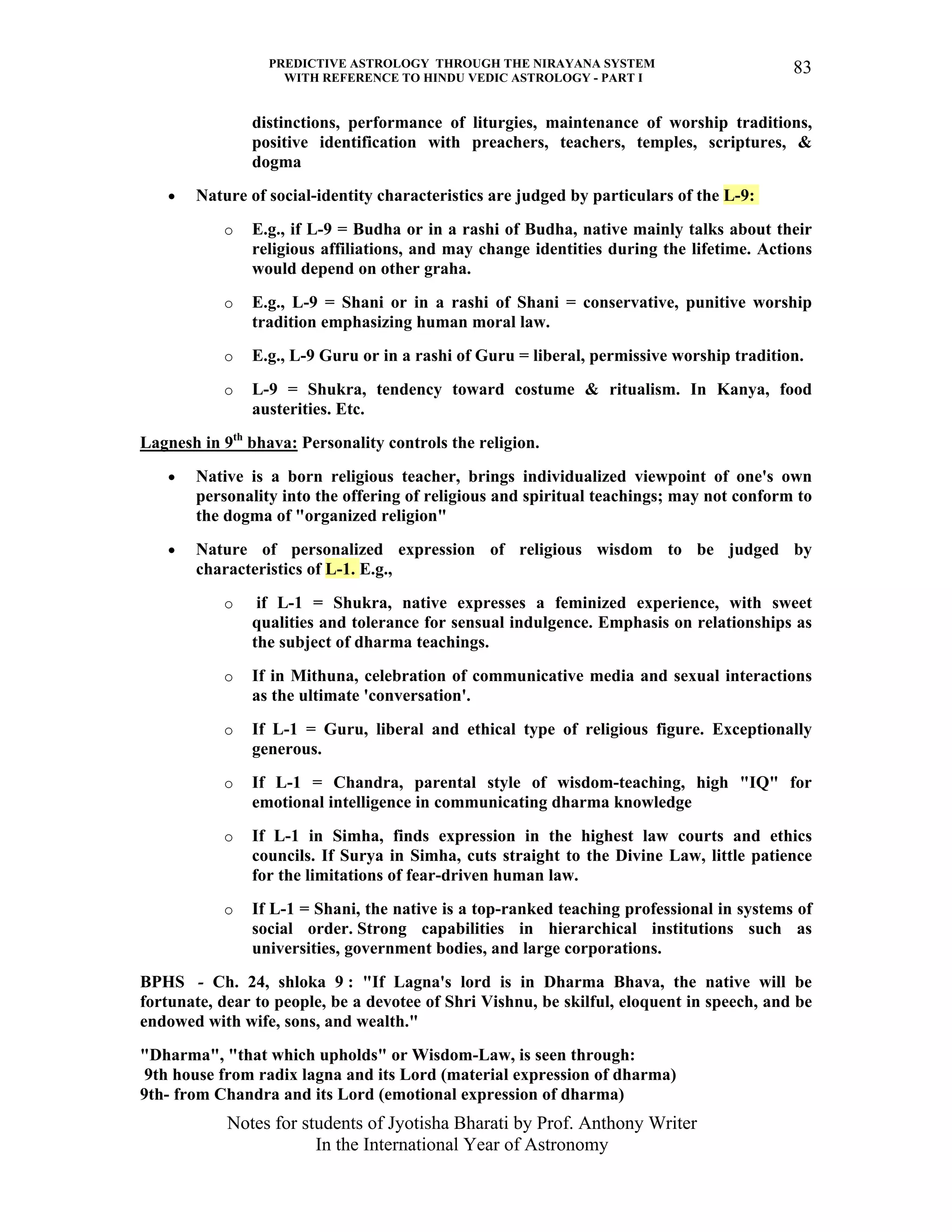 PREDICTIVE ASTROLOGY THROUGH THE NIRAYANA SYSTEM
WITH REFERENCE TO HINDU VEDIC ASTROLOGY - PART I
Notes for students of Jyotisha Bharati by Prof. Anthony Writer
In the International Year of Astronomy
83
distinctions, performance of liturgies, maintenance of worship traditions,
positive identification with preachers, teachers, temples, scriptures, &
dogma
• Nature of social-identity characteristics are judged by particulars of the L-9:
o E.g., if L-9 = Budha or in a rashi of Budha, native mainly talks about their
religious affiliations, and may change identities during the lifetime. Actions
would depend on other graha.
o E.g., L-9 = Shani or in a rashi of Shani = conservative, punitive worship
tradition emphasizing human moral law.
o E.g., L-9 Guru or in a rashi of Guru = liberal, permissive worship tradition.
o L-9 = Shukra, tendency toward costume & ritualism. In Kanya, food
austerities. Etc.
Lagnesh in 9th
bhava: Personality controls the religion.
• Native is a born religious teacher, brings individualized viewpoint of one's own
personality into the offering of religious and spiritual teachings; may not conform to
the dogma of "organized religion"
• Nature of personalized expression of religious wisdom to be judged by
characteristics of L-1. E.g.,
o if L-1 = Shukra, native expresses a feminized experience, with sweet
qualities and tolerance for sensual indulgence. Emphasis on relationships as
the subject of dharma teachings.
o If in Mithuna, celebration of communicative media and sexual interactions
as the ultimate 'conversation'.
o If L-1 = Guru, liberal and ethical type of religious figure. Exceptionally
generous.
o If L-1 = Chandra, parental style of wisdom-teaching, high "IQ" for
emotional intelligence in communicating dharma knowledge
o If L-1 in Simha, finds expression in the highest law courts and ethics
councils. If Surya in Simha, cuts straight to the Divine Law, little patience
for the limitations of fear-driven human law.
o If L-1 = Shani, the native is a top-ranked teaching professional in systems of
social order. Strong capabilities in hierarchical institutions such as
universities, government bodies, and large corporations.
BPHS - Ch. 24, shloka 9 : "If Lagna's lord is in Dharma Bhava, the native will be
fortunate, dear to people, be a devotee of Shri Vishnu, be skilful, eloquent in speech, and be
endowed with wife, sons, and wealth."
"Dharma", "that which upholds" or Wisdom-Law, is seen through:
9th house from radix lagna and its Lord (material expression of dharma)
9th- from Chandra and its Lord (emotional expression of dharma)
 