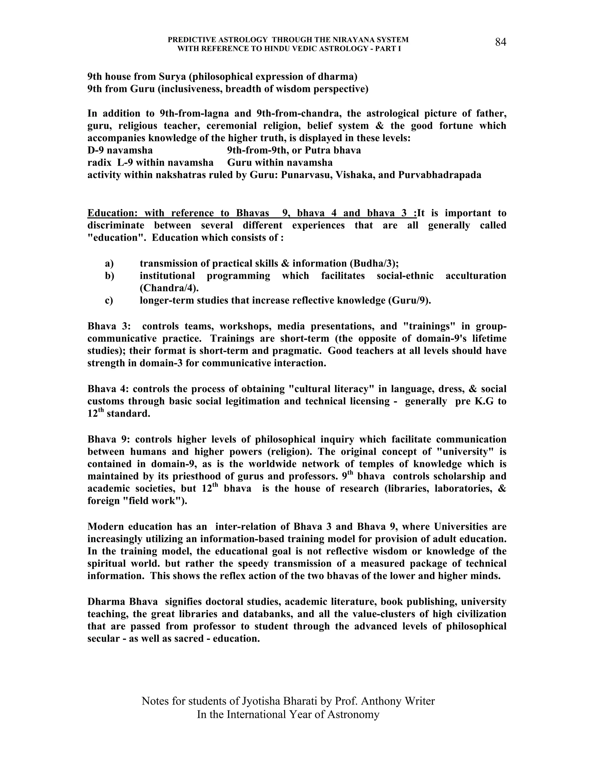 PREDICTIVE ASTROLOGY THROUGH THE NIRAYANA SYSTEM
WITH REFERENCE TO HINDU VEDIC ASTROLOGY - PART I
Notes for students of Jyotisha Bharati by Prof. Anthony Writer
In the International Year of Astronomy
84
9th house from Surya (philosophical expression of dharma)
9th from Guru (inclusiveness, breadth of wisdom perspective)
In addition to 9th-from-lagna and 9th-from-chandra, the astrological picture of father,
guru, religious teacher, ceremonial religion, belief system & the good fortune which
accompanies knowledge of the higher truth, is displayed in these levels:
D-9 navamsha 9th-from-9th, or Putra bhava
radix L-9 within navamsha Guru within navamsha
activity within nakshatras ruled by Guru: Punarvasu, Vishaka, and Purvabhadrapada
Education: with reference to Bhavas 9, bhava 4 and bhava 3 :It is important to
discriminate between several different experiences that are all generally called
"education". Education which consists of :
a) transmission of practical skills & information (Budha/3);
b) institutional programming which facilitates social-ethnic acculturation
(Chandra/4).
c) longer-term studies that increase reflective knowledge (Guru/9).
Bhava 3: controls teams, workshops, media presentations, and "trainings" in group-
communicative practice. Trainings are short-term (the opposite of domain-9's lifetime
studies); their format is short-term and pragmatic. Good teachers at all levels should have
strength in domain-3 for communicative interaction.
Bhava 4: controls the process of obtaining "cultural literacy" in language, dress, & social
customs through basic social legitimation and technical licensing - generally pre K.G to
12th
standard.
Bhava 9: controls higher levels of philosophical inquiry which facilitate communication
between humans and higher powers (religion). The original concept of "university" is
contained in domain-9, as is the worldwide network of temples of knowledge which is
maintained by its priesthood of gurus and professors. 9th
bhava controls scholarship and
academic societies, but 12th
bhava is the house of research (libraries, laboratories, &
foreign "field work").
Modern education has an inter-relation of Bhava 3 and Bhava 9, where Universities are
increasingly utilizing an information-based training model for provision of adult education.
In the training model, the educational goal is not reflective wisdom or knowledge of the
spiritual world. but rather the speedy transmission of a measured package of technical
information. This shows the reflex action of the two bhavas of the lower and higher minds.
Dharma Bhava signifies doctoral studies, academic literature, book publishing, university
teaching, the great libraries and databanks, and all the value-clusters of high civilization
that are passed from professor to student through the advanced levels of philosophical
secular - as well as sacred - education.
 
