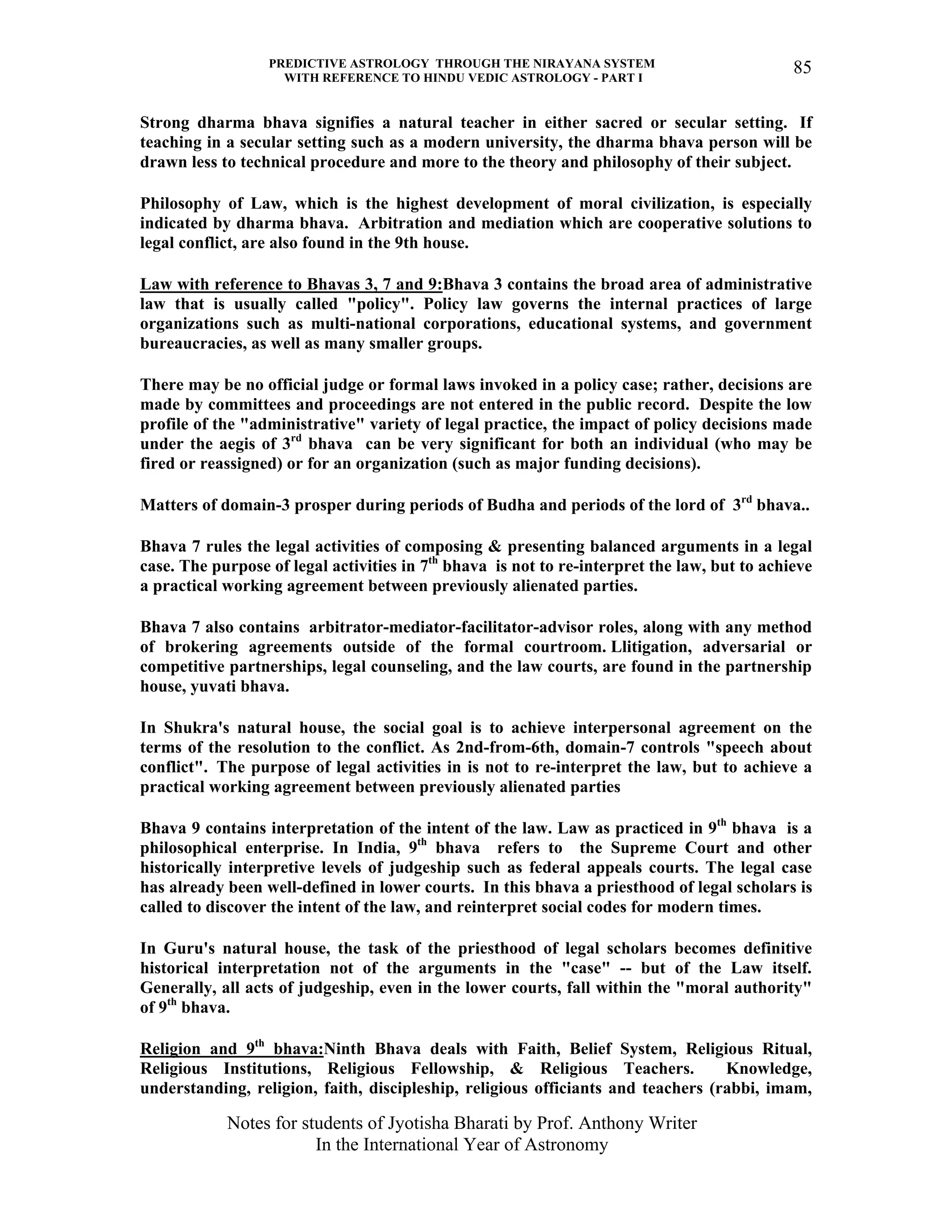 PREDICTIVE ASTROLOGY THROUGH THE NIRAYANA SYSTEM
WITH REFERENCE TO HINDU VEDIC ASTROLOGY - PART I
Notes for students of Jyotisha Bharati by Prof. Anthony Writer
In the International Year of Astronomy
85
Strong dharma bhava signifies a natural teacher in either sacred or secular setting. If
teaching in a secular setting such as a modern university, the dharma bhava person will be
drawn less to technical procedure and more to the theory and philosophy of their subject.
Philosophy of Law, which is the highest development of moral civilization, is especially
indicated by dharma bhava. Arbitration and mediation which are cooperative solutions to
legal conflict, are also found in the 9th house.
Law with reference to Bhavas 3, 7 and 9:Bhava 3 contains the broad area of administrative
law that is usually called "policy". Policy law governs the internal practices of large
organizations such as multi-national corporations, educational systems, and government
bureaucracies, as well as many smaller groups.
There may be no official judge or formal laws invoked in a policy case; rather, decisions are
made by committees and proceedings are not entered in the public record. Despite the low
profile of the "administrative" variety of legal practice, the impact of policy decisions made
under the aegis of 3rd
bhava can be very significant for both an individual (who may be
fired or reassigned) or for an organization (such as major funding decisions).
Matters of domain-3 prosper during periods of Budha and periods of the lord of 3rd
bhava..
Bhava 7 rules the legal activities of composing & presenting balanced arguments in a legal
case. The purpose of legal activities in 7th
bhava is not to re-interpret the law, but to achieve
a practical working agreement between previously alienated parties.
Bhava 7 also contains arbitrator-mediator-facilitator-advisor roles, along with any method
of brokering agreements outside of the formal courtroom. Llitigation, adversarial or
competitive partnerships, legal counseling, and the law courts, are found in the partnership
house, yuvati bhava.
In Shukra's natural house, the social goal is to achieve interpersonal agreement on the
terms of the resolution to the conflict. As 2nd-from-6th, domain-7 controls "speech about
conflict". The purpose of legal activities in is not to re-interpret the law, but to achieve a
practical working agreement between previously alienated parties
Bhava 9 contains interpretation of the intent of the law. Law as practiced in 9th
bhava is a
philosophical enterprise. In India, 9th
bhava refers to the Supreme Court and other
historically interpretive levels of judgeship such as federal appeals courts. The legal case
has already been well-defined in lower courts. In this bhava a priesthood of legal scholars is
called to discover the intent of the law, and reinterpret social codes for modern times.
In Guru's natural house, the task of the priesthood of legal scholars becomes definitive
historical interpretation not of the arguments in the "case" -- but of the Law itself.
Generally, all acts of judgeship, even in the lower courts, fall within the "moral authority"
of 9th
bhava.
Religion and 9th
bhava:Ninth Bhava deals with Faith, Belief System, Religious Ritual,
Religious Institutions, Religious Fellowship, & Religious Teachers. Knowledge,
understanding, religion, faith, discipleship, religious officiants and teachers (rabbi, imam,
 