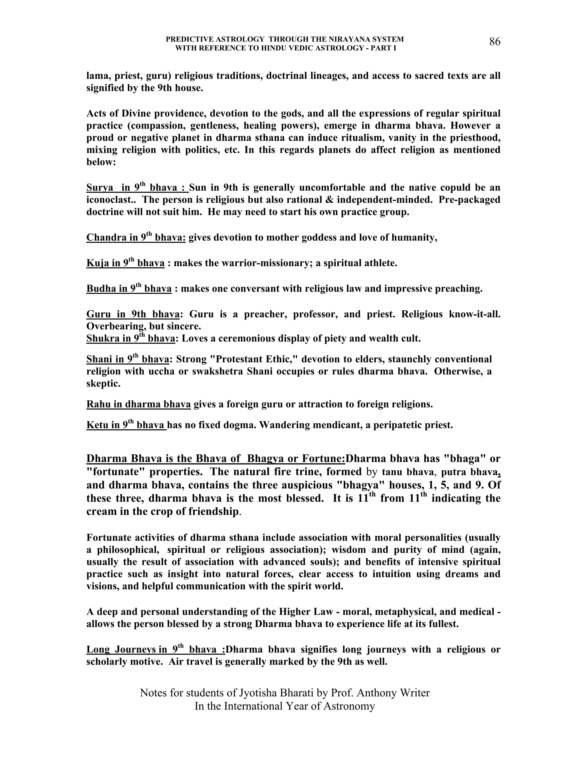 PREDICTIVE ASTROLOGY THROUGH THE NIRAYANA SYSTEM
WITH REFERENCE TO HINDU VEDIC ASTROLOGY - PART I
Notes for students of Jyotisha Bharati by Prof. Anthony Writer
In the International Year of Astronomy
86
lama, priest, guru) religious traditions, doctrinal lineages, and access to sacred texts are all
signified by the 9th house.
Acts of Divine providence, devotion to the gods, and all the expressions of regular spiritual
practice (compassion, gentleness, healing powers), emerge in dharma bhava. However a
proud or negative planet in dharma sthana can induce ritualism, vanity in the priesthood,
mixing religion with politics, etc. In this regards planets do affect religion as mentioned
below:
Surya in 9th
bhava : Sun in 9th is generally uncomfortable and the native copuld be an
iconoclast.. The person is religious but also rational & independent-minded. Pre-packaged
doctrine will not suit him. He may need to start his own practice group.
Chandra in 9th
bhava: gives devotion to mother goddess and love of humanity,
Kuja in 9th
bhava : makes the warrior-missionary; a spiritual athlete.
Budha in 9th
bhava : makes one conversant with religious law and impressive preaching.
Guru in 9th bhava: Guru is a preacher, professor, and priest. Religious know-it-all.
Overbearing, but sincere.
Shukra in 9th
bhava: Loves a ceremonious display of piety and wealth cult.
Shani in 9th
bhava: Strong "Protestant Ethic," devotion to elders, staunchly conventional
religion with uccha or swakshetra Shani occupies or rules dharma bhava. Otherwise, a
skeptic.
Rahu in dharma bhava gives a foreign guru or attraction to foreign religions.
Ketu in 9th
bhava has no fixed dogma. Wandering mendicant, a peripatetic priest.
Dharma Bhava is the Bhava of Bhagya or Fortune:Dharma bhava has "bhaga" or
"fortunate" properties. The natural fire trine, formed by tanu bhava, putra bhava,
and dharma bhava, contains the three auspicious "bhagya" houses, 1, 5, and 9. Of
these three, dharma bhava is the most blessed. It is 11th
from 11th
indicating the
cream in the crop of friendship.
Fortunate activities of dharma sthana include association with moral personalities (usually
a philosophical, spiritual or religious association); wisdom and purity of mind (again,
usually the result of association with advanced souls); and benefits of intensive spiritual
practice such as insight into natural forces, clear access to intuition using dreams and
visions, and helpful communication with the spirit world.
A deep and personal understanding of the Higher Law - moral, metaphysical, and medical -
allows the person blessed by a strong Dharma bhava to experience life at its fullest.
Long Journeys in 9th
bhava :Dharma bhava signifies long journeys with a religious or
scholarly motive. Air travel is generally marked by the 9th as well.
 