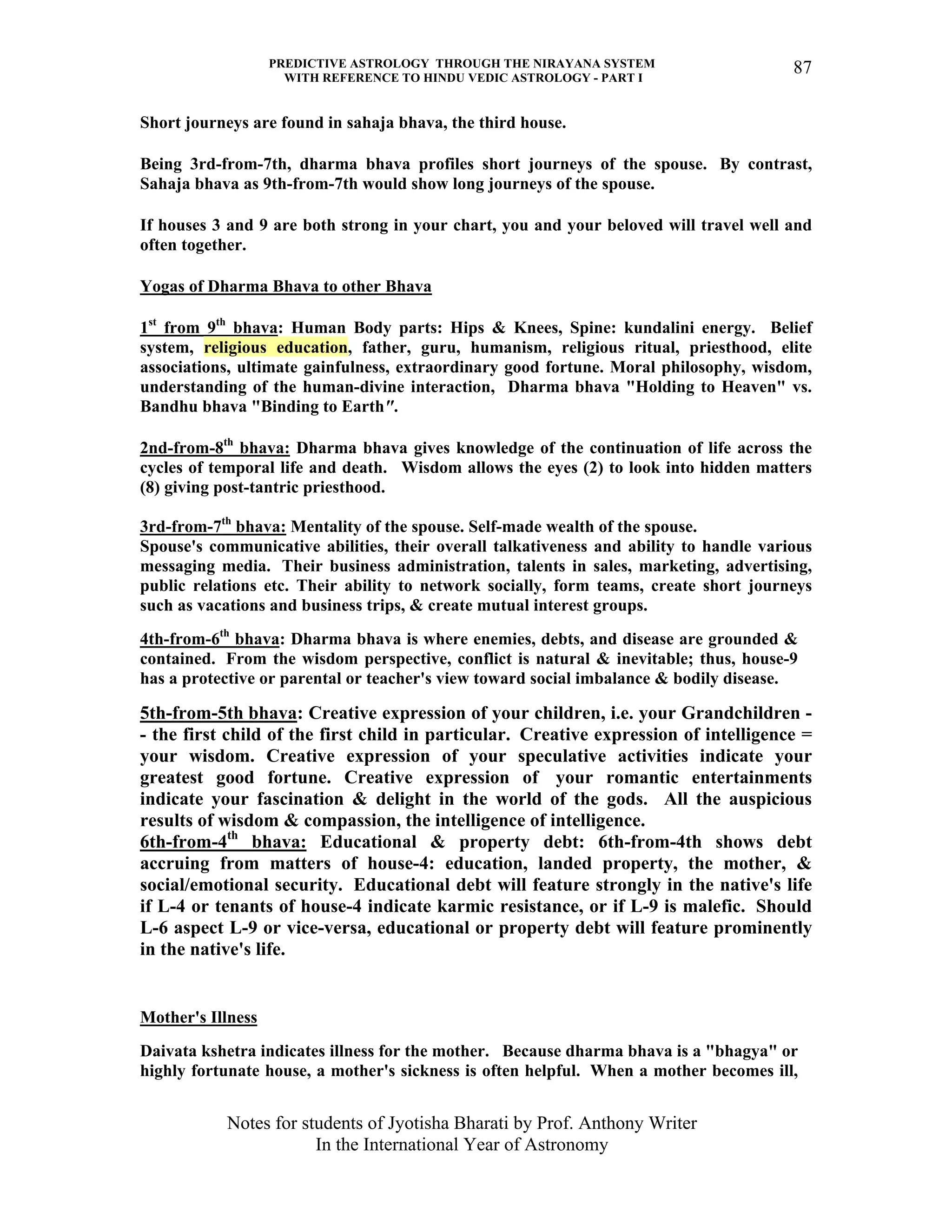 PREDICTIVE ASTROLOGY THROUGH THE NIRAYANA SYSTEM
WITH REFERENCE TO HINDU VEDIC ASTROLOGY - PART I
Notes for students of Jyotisha Bharati by Prof. Anthony Writer
In the International Year of Astronomy
87
Short journeys are found in sahaja bhava, the third house.
Being 3rd-from-7th, dharma bhava profiles short journeys of the spouse. By contrast,
Sahaja bhava as 9th-from-7th would show long journeys of the spouse.
If houses 3 and 9 are both strong in your chart, you and your beloved will travel well and
often together.
Yogas of Dharma Bhava to other Bhava
1st
from 9th
bhava: Human Body parts: Hips & Knees, Spine: kundalini energy. Belief
system, religious education, father, guru, humanism, religious ritual, priesthood, elite
associations, ultimate gainfulness, extraordinary good fortune. Moral philosophy, wisdom,
understanding of the human-divine interaction, Dharma bhava "Holding to Heaven" vs.
Bandhu bhava "Binding to Earth".
2nd-from-8th
bhava: Dharma bhava gives knowledge of the continuation of life across the
cycles of temporal life and death. Wisdom allows the eyes (2) to look into hidden matters
(8) giving post-tantric priesthood.
3rd-from-7th
bhava: Mentality of the spouse. Self-made wealth of the spouse.
Spouse's communicative abilities, their overall talkativeness and ability to handle various
messaging media. Their business administration, talents in sales, marketing, advertising,
public relations etc. Their ability to network socially, form teams, create short journeys
such as vacations and business trips, & create mutual interest groups.
4th-from-6th
bhava: Dharma bhava is where enemies, debts, and disease are grounded &
contained. From the wisdom perspective, conflict is natural & inevitable; thus, house-9
has a protective or parental or teacher's view toward social imbalance & bodily disease.
5th-from-5th bhava: Creative expression of your children, i.e. your Grandchildren -
- the first child of the first child in particular. Creative expression of intelligence =
your wisdom. Creative expression of your speculative activities indicate your
greatest good fortune. Creative expression of your romantic entertainments
indicate your fascination & delight in the world of the gods. All the auspicious
results of wisdom & compassion, the intelligence of intelligence.
6th-from-4th
bhava: Educational & property debt: 6th-from-4th shows debt
accruing from matters of house-4: education, landed property, the mother, &
social/emotional security. Educational debt will feature strongly in the native's life
if L-4 or tenants of house-4 indicate karmic resistance, or if L-9 is malefic. Should
L-6 aspect L-9 or vice-versa, educational or property debt will feature prominently
in the native's life.
Mother's Illness
Daivata kshetra indicates illness for the mother. Because dharma bhava is a "bhagya" or
highly fortunate house, a mother's sickness is often helpful. When a mother becomes ill,
 