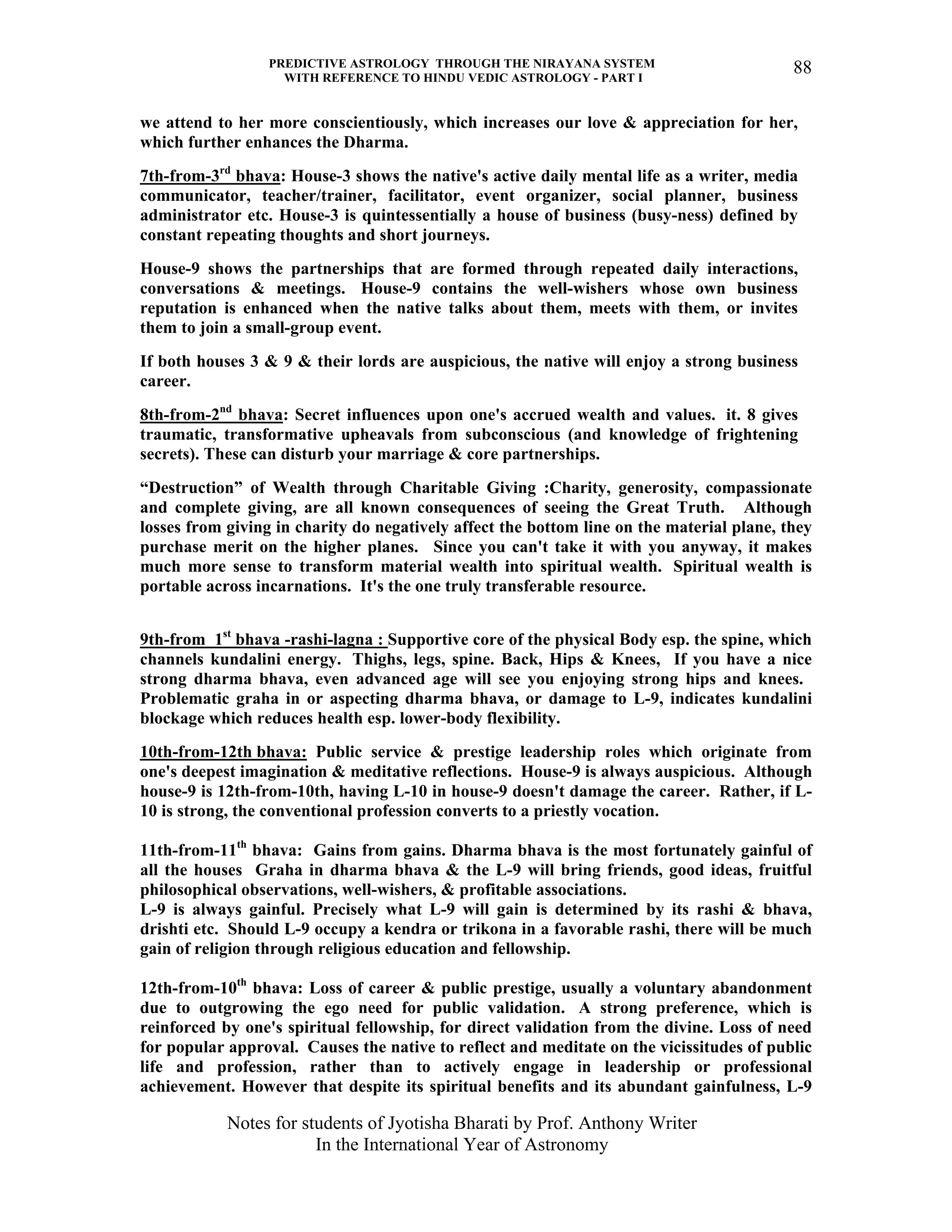 PREDICTIVE ASTROLOGY THROUGH THE NIRAYANA SYSTEM
WITH REFERENCE TO HINDU VEDIC ASTROLOGY - PART I
Notes for students of Jyotisha Bharati by Prof. Anthony Writer
In the International Year of Astronomy
88
we attend to her more conscientiously, which increases our love & appreciation for her,
which further enhances the Dharma.
7th-from-3rd
bhava: House-3 shows the native's active daily mental life as a writer, media
communicator, teacher/trainer, facilitator, event organizer, social planner, business
administrator etc. House-3 is quintessentially a house of business (busy-ness) defined by
constant repeating thoughts and short journeys.
House-9 shows the partnerships that are formed through repeated daily interactions,
conversations & meetings. House-9 contains the well-wishers whose own business
reputation is enhanced when the native talks about them, meets with them, or invites
them to join a small-group event.
If both houses 3 & 9 & their lords are auspicious, the native will enjoy a strong business
career.
8th-from-2nd
bhava: Secret influences upon one's accrued wealth and values. it. 8 gives
traumatic, transformative upheavals from subconscious (and knowledge of frightening
secrets). These can disturb your marriage & core partnerships.
“Destruction” of Wealth through Charitable Giving :Charity, generosity, compassionate
and complete giving, are all known consequences of seeing the Great Truth. Although
losses from giving in charity do negatively affect the bottom line on the material plane, they
purchase merit on the higher planes. Since you can't take it with you anyway, it makes
much more sense to transform material wealth into spiritual wealth. Spiritual wealth is
portable across incarnations. It's the one truly transferable resource.
9th-from 1st
bhava -rashi-lagna : Supportive core of the physical Body esp. the spine, which
channels kundalini energy. Thighs, legs, spine. Back, Hips & Knees, If you have a nice
strong dharma bhava, even advanced age will see you enjoying strong hips and knees.
Problematic graha in or aspecting dharma bhava, or damage to L-9, indicates kundalini
blockage which reduces health esp. lower-body flexibility.
10th-from-12th bhava: Public service & prestige leadership roles which originate from
one's deepest imagination & meditative reflections. House-9 is always auspicious. Although
house-9 is 12th-from-10th, having L-10 in house-9 doesn't damage the career. Rather, if L-
10 is strong, the conventional profession converts to a priestly vocation.
11th-from-11th
bhava: Gains from gains. Dharma bhava is the most fortunately gainful of
all the houses Graha in dharma bhava & the L-9 will bring friends, good ideas, fruitful
philosophical observations, well-wishers, & profitable associations.
L-9 is always gainful. Precisely what L-9 will gain is determined by its rashi & bhava,
drishti etc. Should L-9 occupy a kendra or trikona in a favorable rashi, there will be much
gain of religion through religious education and fellowship.
12th-from-10th
bhava: Loss of career & public prestige, usually a voluntary abandonment
due to outgrowing the ego need for public validation. A strong preference, which is
reinforced by one's spiritual fellowship, for direct validation from the divine. Loss of need
for popular approval. Causes the native to reflect and meditate on the vicissitudes of public
life and profession, rather than to actively engage in leadership or professional
achievement. However that despite its spiritual benefits and its abundant gainfulness, L-9
 