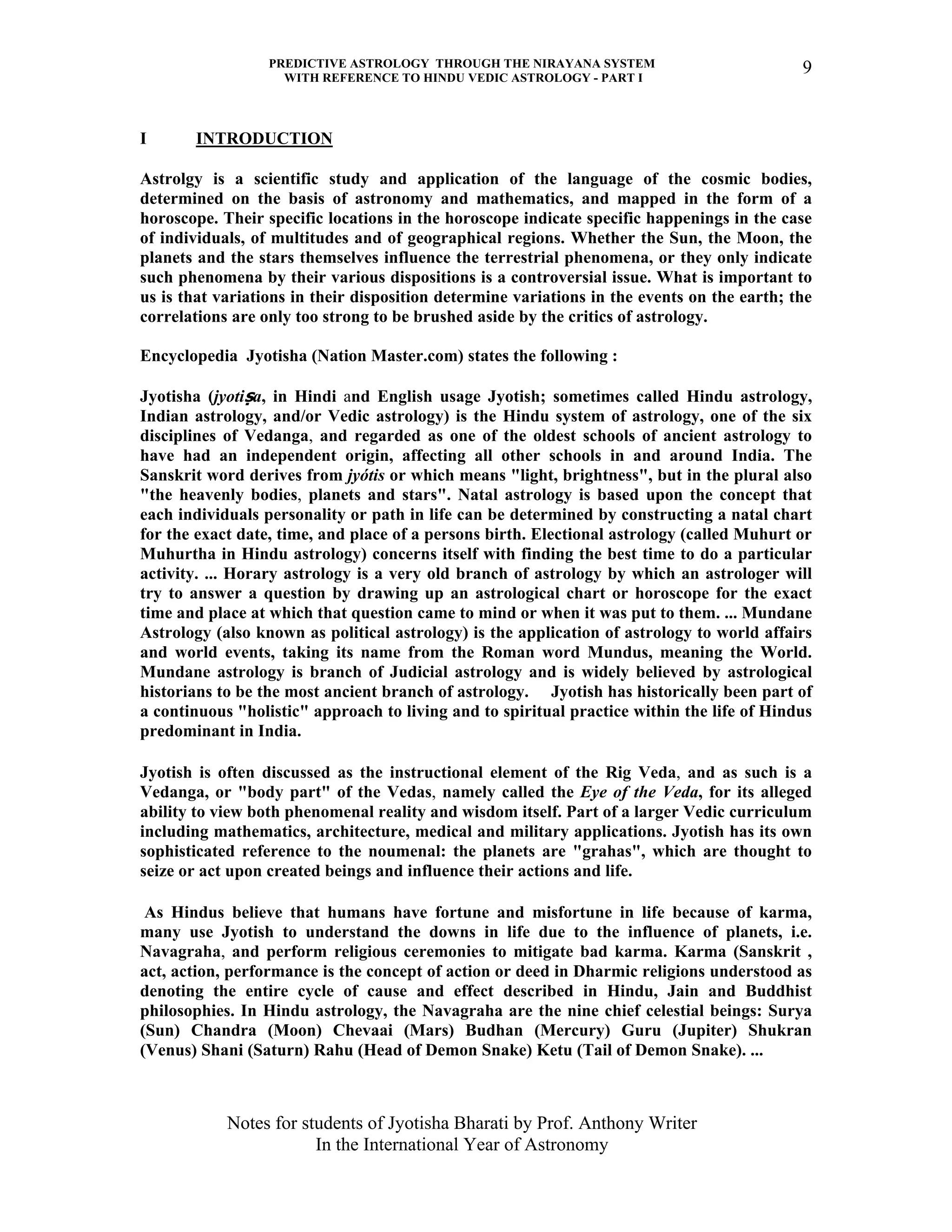 PREDICTIVE ASTROLOGY THROUGH THE NIRAYANA SYSTEM
WITH REFERENCE TO HINDU VEDIC ASTROLOGY - PART I
Notes for students of Jyotisha Bharati by Prof. Anthony Writer
In the International Year of Astronomy
9
I INTRODUCTION
Astrolgy is a scientific study and application of the language of the cosmic bodies,
determined on the basis of astronomy and mathematics, and mapped in the form of a
horoscope. Their specific locations in the horoscope indicate specific happenings in the case
of individuals, of multitudes and of geographical regions. Whether the Sun, the Moon, the
planets and the stars themselves influence the terrestrial phenomena, or they only indicate
such phenomena by their various dispositions is a controversial issue. What is important to
us is that variations in their disposition determine variations in the events on the earth; the
correlations are only too strong to be brushed aside by the critics of astrology.
Encyclopedia Jyotisha (Nation Master.com) states the following :
Jyotisha (jyotiṣa, in Hindi and English usage Jyotish; sometimes called Hindu astrology,
Indian astrology, and/or Vedic astrology) is the Hindu system of astrology, one of the six
disciplines of Vedanga, and regarded as one of the oldest schools of ancient astrology to
have had an independent origin, affecting all other schools in and around India. The
Sanskrit word derives from jyótis or which means "light, brightness", but in the plural also
"the heavenly bodies, planets and stars". Natal astrology is based upon the concept that
each individuals personality or path in life can be determined by constructing a natal chart
for the exact date, time, and place of a persons birth. Electional astrology (called Muhurt or
Muhurtha in Hindu astrology) concerns itself with finding the best time to do a particular
activity. ... Horary astrology is a very old branch of astrology by which an astrologer will
try to answer a question by drawing up an astrological chart or horoscope for the exact
time and place at which that question came to mind or when it was put to them. ... Mundane
Astrology (also known as political astrology) is the application of astrology to world affairs
and world events, taking its name from the Roman word Mundus, meaning the World.
Mundane astrology is branch of Judicial astrology and is widely believed by astrological
historians to be the most ancient branch of astrology. Jyotish has historically been part of
a continuous "holistic" approach to living and to spiritual practice within the life of Hindus
predominant in India.
Jyotish is often discussed as the instructional element of the Rig Veda, and as such is a
Vedanga, or "body part" of the Vedas, namely called the Eye of the Veda, for its alleged
ability to view both phenomenal reality and wisdom itself. Part of a larger Vedic curriculum
including mathematics, architecture, medical and military applications. Jyotish has its own
sophisticated reference to the noumenal: the planets are "grahas", which are thought to
seize or act upon created beings and influence their actions and life.
As Hindus believe that humans have fortune and misfortune in life because of karma,
many use Jyotish to understand the downs in life due to the influence of planets, i.e.
Navagraha, and perform religious ceremonies to mitigate bad karma. Karma (Sanskrit ,
act, action, performance is the concept of action or deed in Dharmic religions understood as
denoting the entire cycle of cause and effect described in Hindu, Jain and Buddhist
philosophies. In Hindu astrology, the Navagraha are the nine chief celestial beings: Surya
(Sun) Chandra (Moon) Chevaai (Mars) Budhan (Mercury) Guru (Jupiter) Shukran
(Venus) Shani (Saturn) Rahu (Head of Demon Snake) Ketu (Tail of Demon Snake). ...
 
