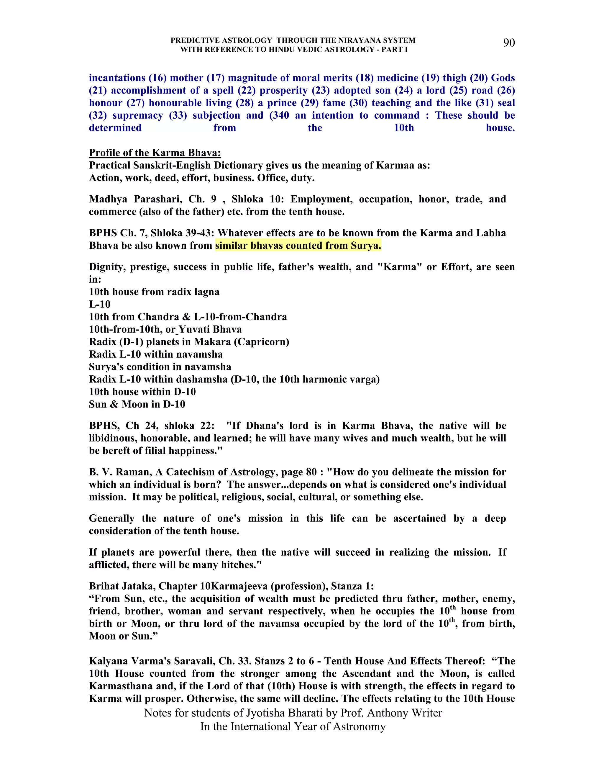 PREDICTIVE ASTROLOGY THROUGH THE NIRAYANA SYSTEM
WITH REFERENCE TO HINDU VEDIC ASTROLOGY - PART I
Notes for students of Jyotisha Bharati by Prof. Anthony Writer
In the International Year of Astronomy
90
incantations (16) mother (17) magnitude of moral merits (18) medicine (19) thigh (20) Gods
(21) accomplishment of a spell (22) prosperity (23) adopted son (24) a lord (25) road (26)
honour (27) honourable living (28) a prince (29) fame (30) teaching and the like (31) seal
(32) supremacy (33) subjection and (340 an intention to command : These should be
determined from the 10th house.
Profile of the Karma Bhava:
Practical Sanskrit-English Dictionary gives us the meaning of Karmaa as:
Action, work, deed, effort, business. Office, duty.
Madhya Parashari, Ch. 9 , Shloka 10: Employment, occupation, honor, trade, and
commerce (also of the father) etc. from the tenth house.
BPHS Ch. 7, Shloka 39-43: Whatever effects are to be known from the Karma and Labha
Bhava be also known from similar bhavas counted from Surya.
Dignity, prestige, success in public life, father's wealth, and "Karma" or Effort, are seen
in:
10th house from radix lagna
L-10
10th from Chandra & L-10-from-Chandra
10th-from-10th, or Yuvati Bhava
Radix (D-1) planets in Makara (Capricorn)
Radix L-10 within navamsha
Surya's condition in navamsha
Radix L-10 within dashamsha (D-10, the 10th harmonic varga)
10th house within D-10
Sun & Moon in D-10
BPHS, Ch 24, shloka 22: "If Dhana's lord is in Karma Bhava, the native will be
libidinous, honorable, and learned; he will have many wives and much wealth, but he will
be bereft of filial happiness."
B. V. Raman, A Catechism of Astrology, page 80 : "How do you delineate the mission for
which an individual is born? The answer...depends on what is considered one's individual
mission. It may be political, religious, social, cultural, or something else.
Generally the nature of one's mission in this life can be ascertained by a deep
consideration of the tenth house.
If planets are powerful there, then the native will succeed in realizing the mission. If
afflicted, there will be many hitches."
Brihat Jataka, Chapter 10Karmajeeva (profession), Stanza 1:
“From Sun, etc., the acquisition of wealth must be predicted thru father, mother, enemy,
friend, brother, woman and servant respectively, when he occupies the 10th
house from
birth or Moon, or thru lord of the navamsa occupied by the lord of the 10th
, from birth,
Moon or Sun.”
Kalyana Varma's Saravali, Ch. 33. Stanzs 2 to 6 - Tenth House And Effects Thereof: “The
10th House counted from the stronger among the Ascendant and the Moon, is called
Karmasthana and, if the Lord of that (10th) House is with strength, the effects in regard to
Karma will prosper. Otherwise, the same will decline. The effects relating to the 10th House
 