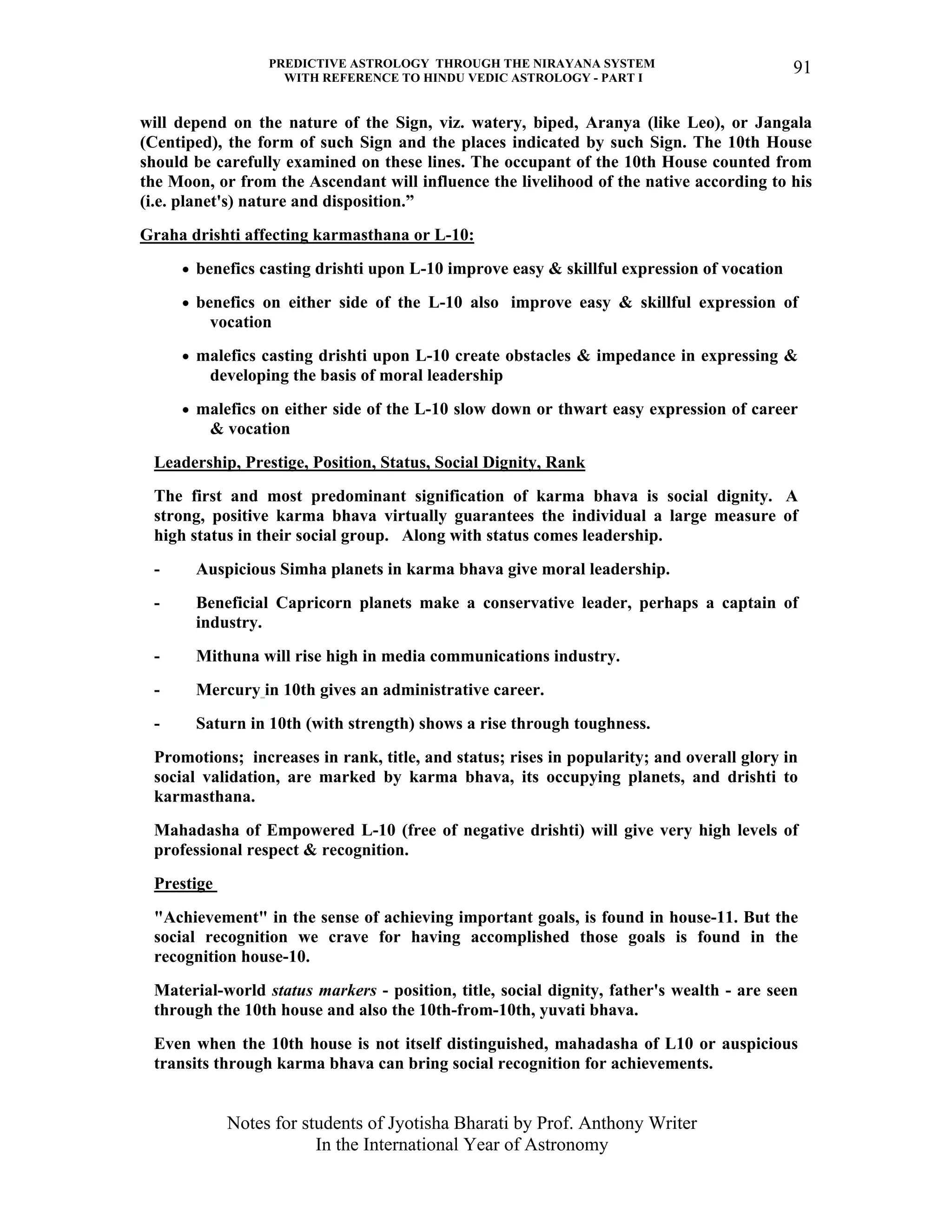 PREDICTIVE ASTROLOGY THROUGH THE NIRAYANA SYSTEM
WITH REFERENCE TO HINDU VEDIC ASTROLOGY - PART I
Notes for students of Jyotisha Bharati by Prof. Anthony Writer
In the International Year of Astronomy
91
will depend on the nature of the Sign, viz. watery, biped, Aranya (like Leo), or Jangala
(Centiped), the form of such Sign and the places indicated by such Sign. The 10th House
should be carefully examined on these lines. The occupant of the 10th House counted from
the Moon, or from the Ascendant will influence the livelihood of the native according to his
(i.e. planet's) nature and disposition.”
Graha drishti affecting karmasthana or L-10:
• benefics casting drishti upon L-10 improve easy & skillful expression of vocation
• benefics on either side of the L-10 also improve easy & skillful expression of
vocation
• malefics casting drishti upon L-10 create obstacles & impedance in expressing &
developing the basis of moral leadership
• malefics on either side of the L-10 slow down or thwart easy expression of career
& vocation
Leadership, Prestige, Position, Status, Social Dignity, Rank
The first and most predominant signification of karma bhava is social dignity. A
strong, positive karma bhava virtually guarantees the individual a large measure of
high status in their social group. Along with status comes leadership.
- Auspicious Simha planets in karma bhava give moral leadership.
- Beneficial Capricorn planets make a conservative leader, perhaps a captain of
industry.
- Mithuna will rise high in media communications industry.
- Mercury in 10th gives an administrative career.
- Saturn in 10th (with strength) shows a rise through toughness.
Promotions; increases in rank, title, and status; rises in popularity; and overall glory in
social validation, are marked by karma bhava, its occupying planets, and drishti to
karmasthana.
Mahadasha of Empowered L-10 (free of negative drishti) will give very high levels of
professional respect & recognition.
Prestige
"Achievement" in the sense of achieving important goals, is found in house-11. But the
social recognition we crave for having accomplished those goals is found in the
recognition house-10.
Material-world status markers - position, title, social dignity, father's wealth - are seen
through the 10th house and also the 10th-from-10th, yuvati bhava.
Even when the 10th house is not itself distinguished, mahadasha of L10 or auspicious
transits through karma bhava can bring social recognition for achievements.
 