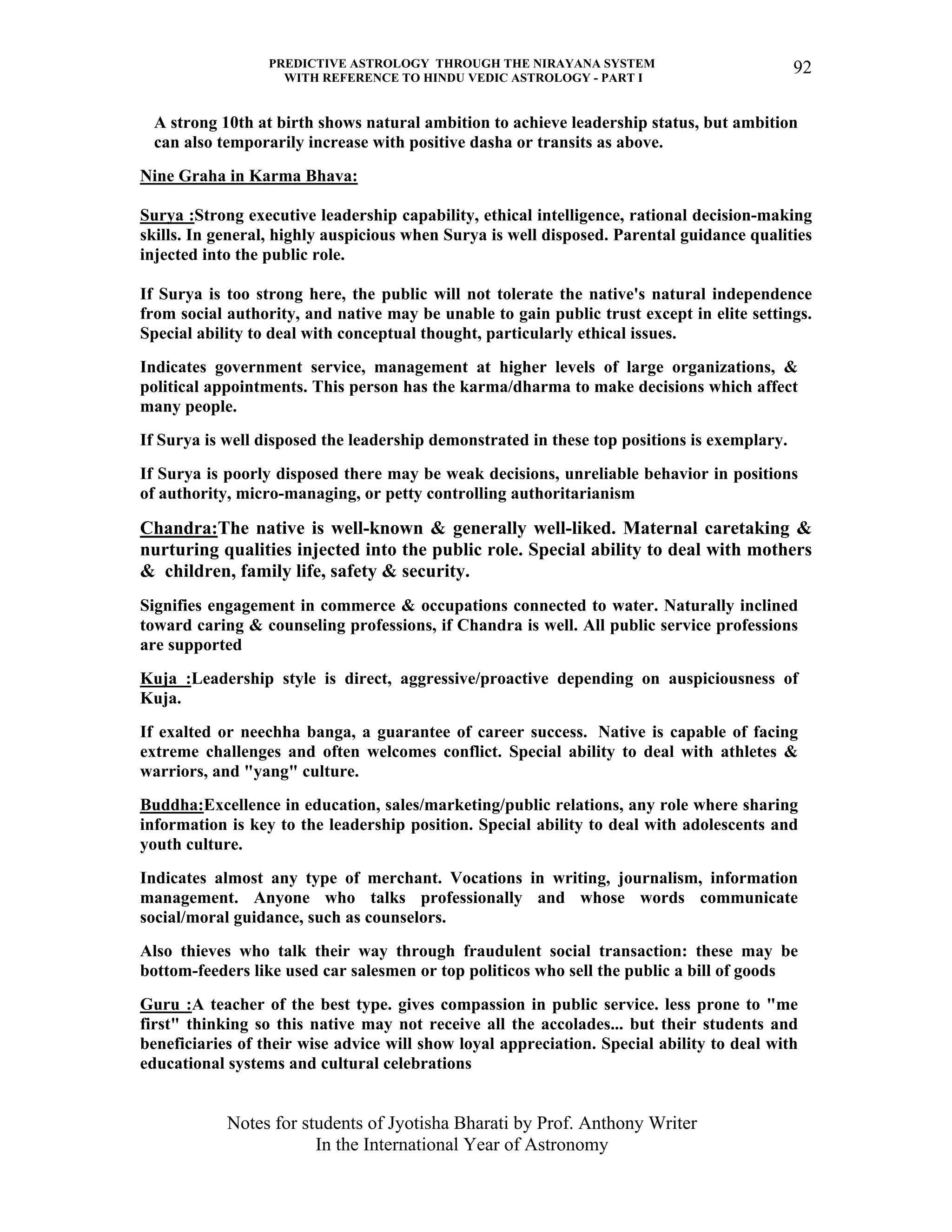 PREDICTIVE ASTROLOGY THROUGH THE NIRAYANA SYSTEM
WITH REFERENCE TO HINDU VEDIC ASTROLOGY - PART I
Notes for students of Jyotisha Bharati by Prof. Anthony Writer
In the International Year of Astronomy
92
A strong 10th at birth shows natural ambition to achieve leadership status, but ambition
can also temporarily increase with positive dasha or transits as above.
Nine Graha in Karma Bhava:
Surya :Strong executive leadership capability, ethical intelligence, rational decision-making
skills. In general, highly auspicious when Surya is well disposed. Parental guidance qualities
injected into the public role.
If Surya is too strong here, the public will not tolerate the native's natural independence
from social authority, and native may be unable to gain public trust except in elite settings.
Special ability to deal with conceptual thought, particularly ethical issues.
Indicates government service, management at higher levels of large organizations, &
political appointments. This person has the karma/dharma to make decisions which affect
many people.
If Surya is well disposed the leadership demonstrated in these top positions is exemplary.
If Surya is poorly disposed there may be weak decisions, unreliable behavior in positions
of authority, micro-managing, or petty controlling authoritarianism
Chandra:The native is well-known & generally well-liked. Maternal caretaking &
nurturing qualities injected into the public role. Special ability to deal with mothers
& children, family life, safety & security.
Signifies engagement in commerce & occupations connected to water. Naturally inclined
toward caring & counseling professions, if Chandra is well. All public service professions
are supported
Kuja :Leadership style is direct, aggressive/proactive depending on auspiciousness of
Kuja.
If exalted or neechha banga, a guarantee of career success. Native is capable of facing
extreme challenges and often welcomes conflict. Special ability to deal with athletes &
warriors, and "yang" culture.
Buddha:Excellence in education, sales/marketing/public relations, any role where sharing
information is key to the leadership position. Special ability to deal with adolescents and
youth culture.
Indicates almost any type of merchant. Vocations in writing, journalism, information
management. Anyone who talks professionally and whose words communicate
social/moral guidance, such as counselors.
Also thieves who talk their way through fraudulent social transaction: these may be
bottom-feeders like used car salesmen or top politicos who sell the public a bill of goods
Guru :A teacher of the best type. gives compassion in public service. less prone to "me
first" thinking so this native may not receive all the accolades... but their students and
beneficiaries of their wise advice will show loyal appreciation. Special ability to deal with
educational systems and cultural celebrations
 