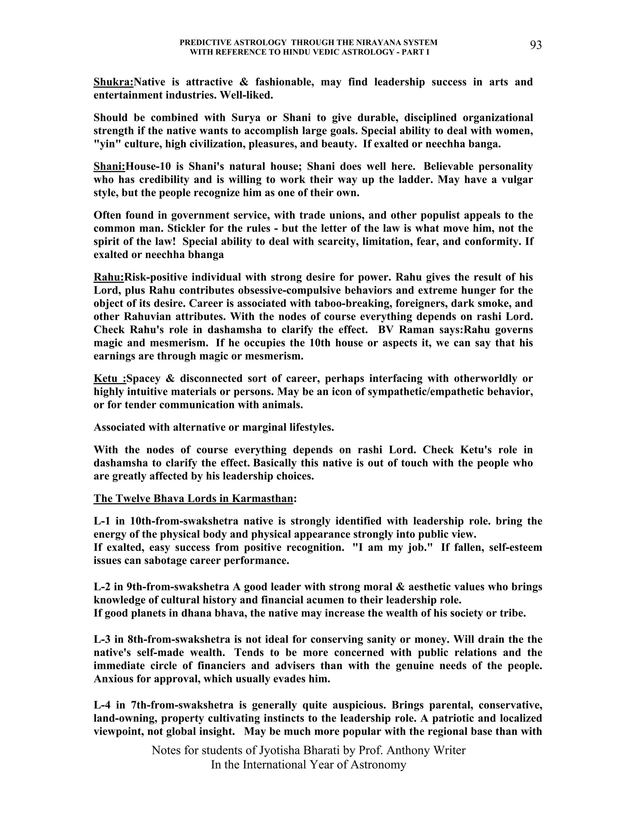 PREDICTIVE ASTROLOGY THROUGH THE NIRAYANA SYSTEM
WITH REFERENCE TO HINDU VEDIC ASTROLOGY - PART I
Notes for students of Jyotisha Bharati by Prof. Anthony Writer
In the International Year of Astronomy
93
Shukra:Native is attractive & fashionable, may find leadership success in arts and
entertainment industries. Well-liked.
Should be combined with Surya or Shani to give durable, disciplined organizational
strength if the native wants to accomplish large goals. Special ability to deal with women,
"yin" culture, high civilization, pleasures, and beauty. If exalted or neechha banga.
Shani:House-10 is Shani's natural house; Shani does well here. Believable personality
who has credibility and is willing to work their way up the ladder. May have a vulgar
style, but the people recognize him as one of their own.
Often found in government service, with trade unions, and other populist appeals to the
common man. Stickler for the rules - but the letter of the law is what move him, not the
spirit of the law! Special ability to deal with scarcity, limitation, fear, and conformity. If
exalted or neechha bhanga
Rahu:Risk-positive individual with strong desire for power. Rahu gives the result of his
Lord, plus Rahu contributes obsessive-compulsive behaviors and extreme hunger for the
object of its desire. Career is associated with taboo-breaking, foreigners, dark smoke, and
other Rahuvian attributes. With the nodes of course everything depends on rashi Lord.
Check Rahu's role in dashamsha to clarify the effect. BV Raman says:Rahu governs
magic and mesmerism. If he occupies the 10th house or aspects it, we can say that his
earnings are through magic or mesmerism.
Ketu :Spacey & disconnected sort of career, perhaps interfacing with otherworldly or
highly intuitive materials or persons. May be an icon of sympathetic/empathetic behavior,
or for tender communication with animals.
Associated with alternative or marginal lifestyles.
With the nodes of course everything depends on rashi Lord. Check Ketu's role in
dashamsha to clarify the effect. Basically this native is out of touch with the people who
are greatly affected by his leadership choices.
The Twelve Bhava Lords in Karmasthan:
L-1 in 10th-from-swakshetra native is strongly identified with leadership role. bring the
energy of the physical body and physical appearance strongly into public view.
If exalted, easy success from positive recognition. "I am my job." If fallen, self-esteem
issues can sabotage career performance.
L-2 in 9th-from-swakshetra A good leader with strong moral & aesthetic values who brings
knowledge of cultural history and financial acumen to their leadership role.
If good planets in dhana bhava, the native may increase the wealth of his society or tribe.
L-3 in 8th-from-swakshetra is not ideal for conserving sanity or money. Will drain the the
native's self-made wealth. Tends to be more concerned with public relations and the
immediate circle of financiers and advisers than with the genuine needs of the people.
Anxious for approval, which usually evades him.
L-4 in 7th-from-swakshetra is generally quite auspicious. Brings parental, conservative,
land-owning, property cultivating instincts to the leadership role. A patriotic and localized
viewpoint, not global insight. May be much more popular with the regional base than with
 