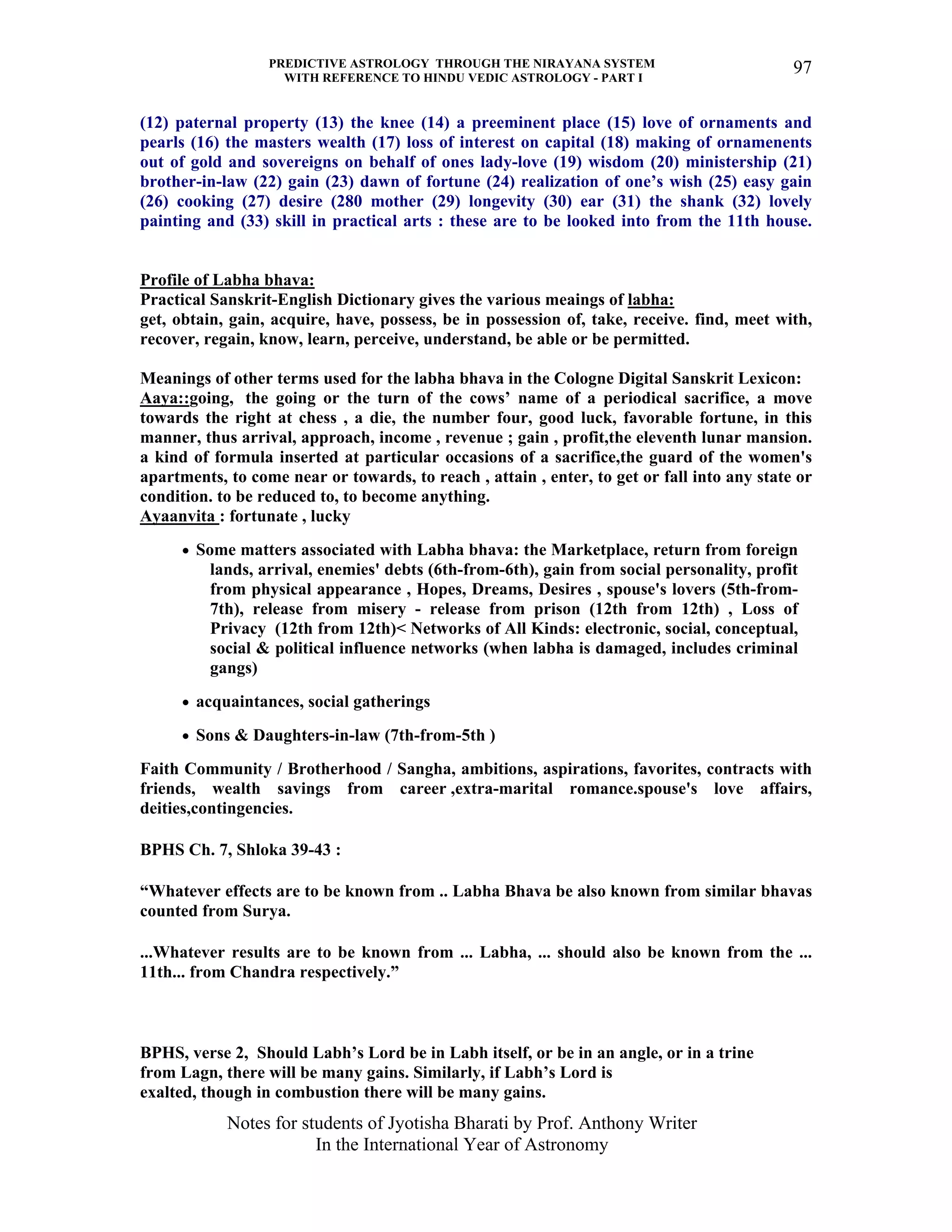 PREDICTIVE ASTROLOGY THROUGH THE NIRAYANA SYSTEM
WITH REFERENCE TO HINDU VEDIC ASTROLOGY - PART I
Notes for students of Jyotisha Bharati by Prof. Anthony Writer
In the International Year of Astronomy
97
(12) paternal property (13) the knee (14) a preeminent place (15) love of ornaments and
pearls (16) the masters wealth (17) loss of interest on capital (18) making of ornamenents
out of gold and sovereigns on behalf of ones lady-love (19) wisdom (20) ministership (21)
brother-in-law (22) gain (23) dawn of fortune (24) realization of one’s wish (25) easy gain
(26) cooking (27) desire (280 mother (29) longevity (30) ear (31) the shank (32) lovely
painting and (33) skill in practical arts : these are to be looked into from the 11th house.
Profile of Labha bhava:
Practical Sanskrit-English Dictionary gives the various meaings of labha:
get, obtain, gain, acquire, have, possess, be in possession of, take, receive. find, meet with,
recover, regain, know, learn, perceive, understand, be able or be permitted.
Meanings of other terms used for the labha bhava in the Cologne Digital Sanskrit Lexicon:
Aaya::going, the going or the turn of the cows’ name of a periodical sacrifice, a move
towards the right at chess , a die, the number four, good luck, favorable fortune, in this
manner, thus arrival, approach, income , revenue ; gain , profit,the eleventh lunar mansion.
a kind of formula inserted at particular occasions of a sacrifice,the guard of the women's
apartments, to come near or towards, to reach , attain , enter, to get or fall into any state or
condition. to be reduced to, to become anything.
Ayaanvita : fortunate , lucky
• Some matters associated with Labha bhava: the Marketplace, return from foreign
lands, arrival, enemies' debts (6th-from-6th), gain from social personality, profit
from physical appearance , Hopes, Dreams, Desires , spouse's lovers (5th-from-
7th), release from misery - release from prison (12th from 12th) , Loss of
Privacy (12th from 12th)< Networks of All Kinds: electronic, social, conceptual,
social & political influence networks (when labha is damaged, includes criminal
gangs)
• acquaintances, social gatherings
• Sons & Daughters-in-law (7th-from-5th )
Faith Community / Brotherhood / Sangha, ambitions, aspirations, favorites, contracts with
friends, wealth savings from career ,extra-marital romance.spouse's love affairs,
deities,contingencies.
BPHS Ch. 7, Shloka 39-43 :
“Whatever effects are to be known from .. Labha Bhava be also known from similar bhavas
counted from Surya.
...Whatever results are to be known from ... Labha, ... should also be known from the ...
11th... from Chandra respectively.”
BPHS, verse 2, Should Labh’s Lord be in Labh itself, or be in an angle, or in a trine
from Lagn, there will be many gains. Similarly, if Labh’s Lord is
exalted, though in combustion there will be many gains.
 